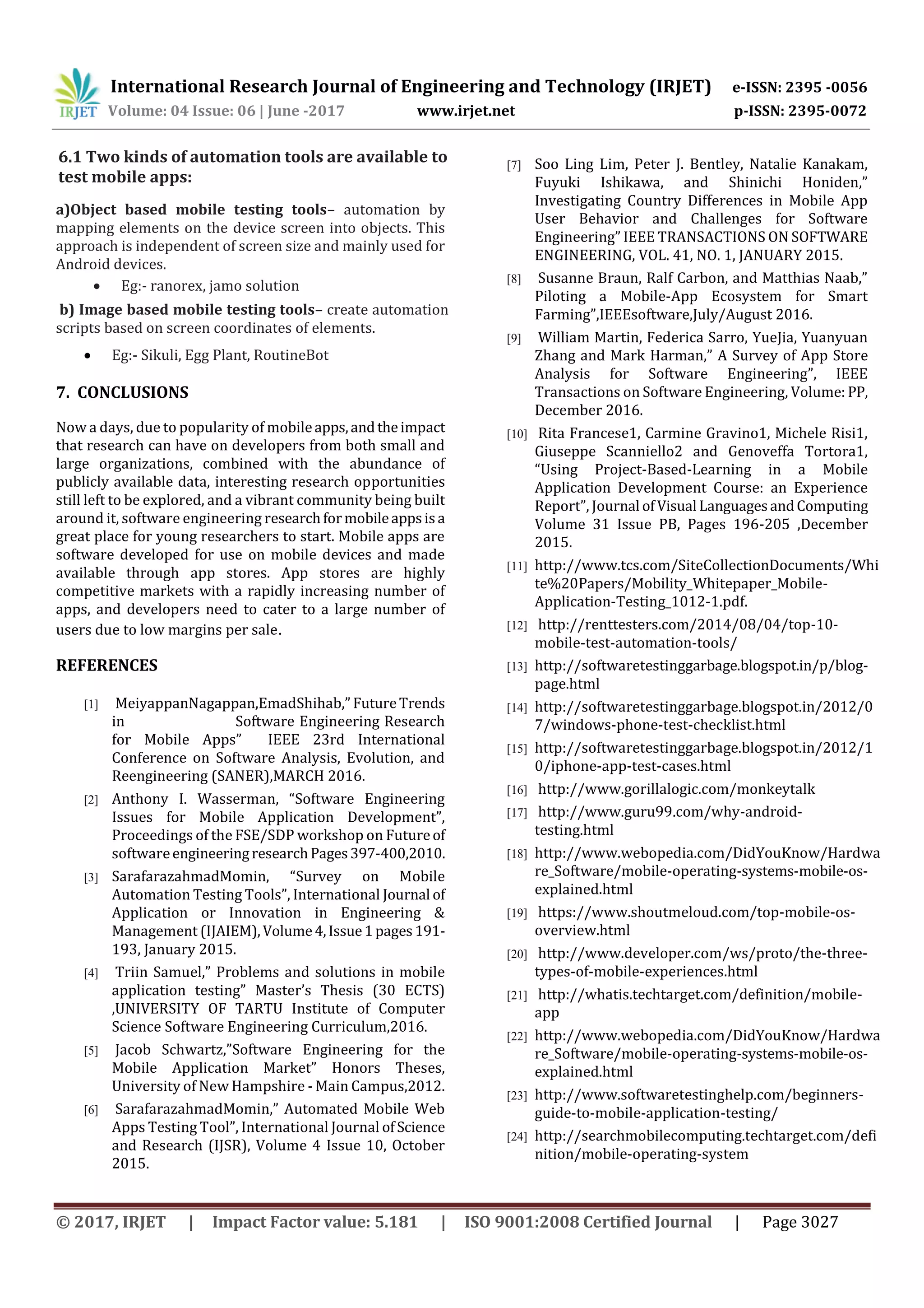 International Research Journal of Engineering and Technology (IRJET) e-ISSN: 2395 -0056
Volume: 04 Issue: 06 | June -2017 www.irjet.net p-ISSN: 2395-0072
© 2017, IRJET | Impact Factor value: 5.181 | ISO 9001:2008 Certified Journal | Page 3027
6.1 Two kinds of automation tools are available to
test mobile apps:
a)Object based mobile testing tools– automation by
mapping elements on the device screen into objects. This
approach is independent of screen size and mainly used for
Android devices.
 Eg:- ranorex, jamo solution
b) Image based mobile testing tools– create automation
scripts based on screen coordinates of elements.
 Eg:- Sikuli, Egg Plant, RoutineBot
7. CONCLUSIONS
Now a days, due to popularity of mobileapps,andtheimpact
that research can have on developers from both small and
large organizations, combined with the abundance of
publicly available data, interesting research opportunities
still left to be explored, and a vibrant community being built
around it, software engineering researchformobileappsisa
great place for young researchers to start. Mobile apps are
software developed for use on mobile devices and made
available through app stores. App stores are highly
competitive markets with a rapidly increasing number of
apps, and developers need to cater to a large number of
users due to low margins per sale.
REFERENCES
[1] MeiyappanNagappan,EmadShihab,” FutureTrends
in Software Engineering Research
for Mobile Apps” IEEE 23rd International
Conference on Software Analysis, Evolution, and
Reengineering (SANER),MARCH 2016.
[2] Anthony I. Wasserman, “Software Engineering
Issues for Mobile Application Development”,
Proceedings of the FSE/SDP workshop on Futureof
softwareengineeringresearchPages397-400,2010.
[3] SarafarazahmadMomin, “Survey on Mobile
Automation Testing Tools”, International Journal of
Application or Innovation in Engineering &
Management (IJAIEM),Volume4,Issue1pages191-
193, January 2015.
[4] Triin Samuel,” Problems and solutions in mobile
application testing” Master’s Thesis (30 ECTS)
,UNIVERSITY OF TARTU Institute of Computer
Science Software Engineering Curriculum,2016.
[5] Jacob Schwartz,”Software Engineering for the
Mobile Application Market” Honors Theses,
University of New Hampshire - Main Campus,2012.
[6] SarafarazahmadMomin,” Automated Mobile Web
Apps Testing Tool”, International Journal ofScience
and Research (IJSR), Volume 4 Issue 10, October
2015.
[7] Soo Ling Lim, Peter J. Bentley, Natalie Kanakam,
Fuyuki Ishikawa, and Shinichi Honiden,”
Investigating Country Differences in Mobile App
User Behavior and Challenges for Software
Engineering” IEEE TRANSACTIONS ON SOFTWARE
ENGINEERING, VOL. 41, NO. 1, JANUARY 2015.
[8] Susanne Braun, Ralf Carbon, and Matthias Naab,”
Piloting a Mobile-App Ecosystem for Smart
Farming”,IEEEsoftware,July/August 2016.
[9] William Martin, Federica Sarro, YueJia, Yuanyuan
Zhang and Mark Harman,” A Survey of App Store
Analysis for Software Engineering”, IEEE
Transactions on Software Engineering, Volume: PP,
December 2016.
[10] Rita Francese1, Carmine Gravino1, Michele Risi1,
Giuseppe Scanniello2 and Genoveffa Tortora1,
“Using Project-Based-Learning in a Mobile
Application Development Course: an Experience
Report”, Journal ofVisual LanguagesandComputing
Volume 31 Issue PB, Pages 196-205 ,December
2015.
[11] http://www.tcs.com/SiteCollectionDocuments/Whi
te%20Papers/Mobility_Whitepaper_Mobile-
Application-Testing_1012-1.pdf.
[12] http://renttesters.com/2014/08/04/top-10-
mobile-test-automation-tools/
[13] http://softwaretestinggarbage.blogspot.in/p/blog-
page.html
[14] http://softwaretestinggarbage.blogspot.in/2012/0
7/windows-phone-test-checklist.html
[15] http://softwaretestinggarbage.blogspot.in/2012/1
0/iphone-app-test-cases.html
[16] http://www.gorillalogic.com/monkeytalk
[17] http://www.guru99.com/why-android-
testing.html
[18] http://www.webopedia.com/DidYouKnow/Hardwa
re_Software/mobile-operating-systems-mobile-os-
explained.html
[19] https://www.shoutmeloud.com/top-mobile-os-
overview.html
[20] http://www.developer.com/ws/proto/the-three-
types-of-mobile-experiences.html
[21] http://whatis.techtarget.com/definition/mobile-
app
[22] http://www.webopedia.com/DidYouKnow/Hardwa
re_Software/mobile-operating-systems-mobile-os-
explained.html
[23] http://www.softwaretestinghelp.com/beginners-
guide-to-mobile-application-testing/
[24] http://searchmobilecomputing.techtarget.com/defi
nition/mobile-operating-system
 