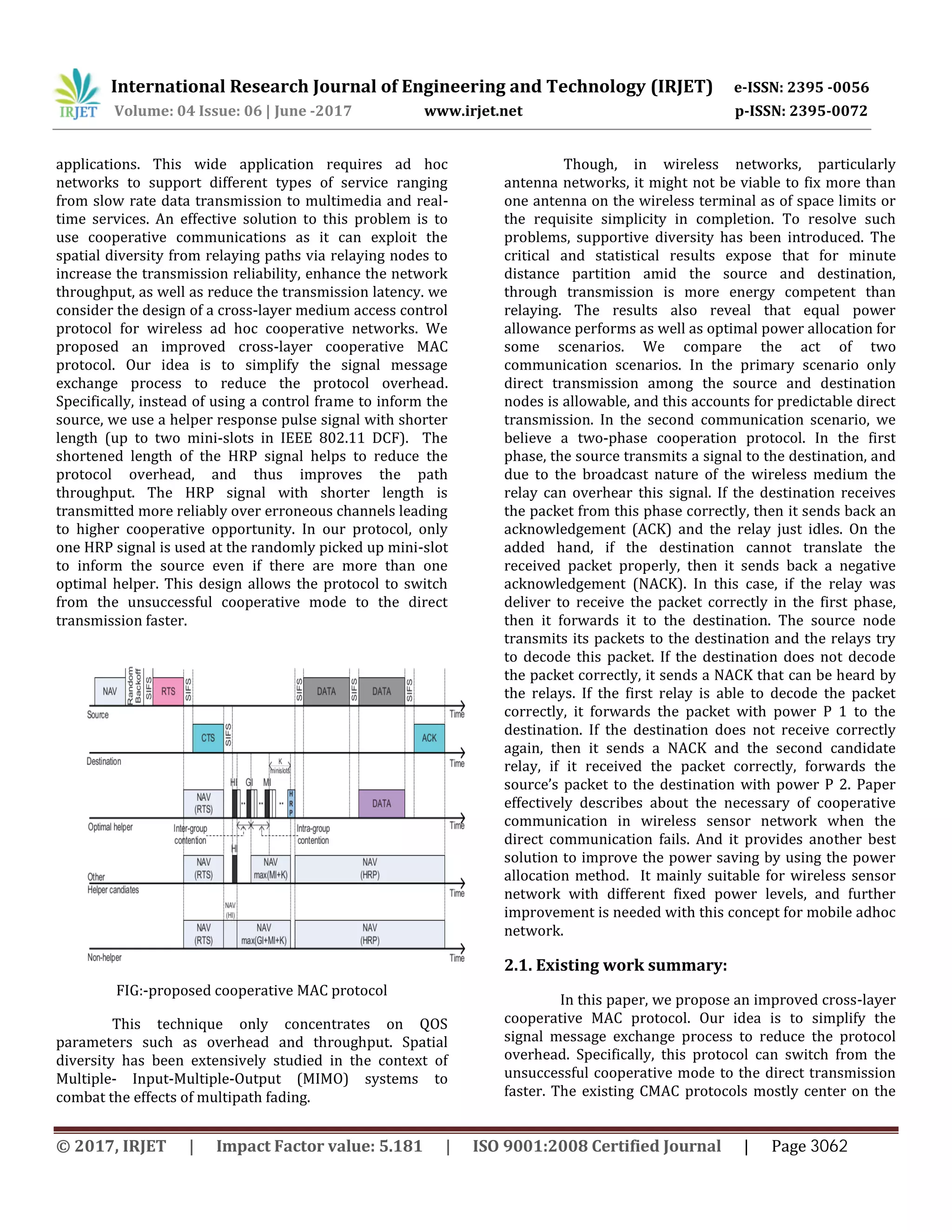 International Research Journal of Engineering and Technology (IRJET) e-ISSN: 2395 -0056
Volume: 04 Issue: 06 | June -2017 www.irjet.net p-ISSN: 2395-0072
applications. This wide application requires ad hoc
networks to support different types of service ranging
from slow rate data transmission to multimedia and real-
time services. An effective solution to this problem is to
use cooperative communications as it can exploit the
spatial diversity from relaying paths via relaying nodes to
increase the transmission reliability, enhance the network
throughput, as well as reduce the transmission latency. we
consider the design of a cross-layer medium access control
protocol for wireless ad hoc cooperative networks. We
proposed an improved cross-layer cooperative MAC
protocol. Our idea is to simplify the signal message
exchange process to reduce the protocol overhead.
Specifically, instead of using a control frame to inform the
source, we use a helper response pulse signal with shorter
length (up to two mini-slots in IEEE 802.11 DCF). The
shortened length of the HRP signal helps to reduce the
protocol overhead, and thus improves the path
throughput. The HRP signal with shorter length is
transmitted more reliably over erroneous channels leading
to higher cooperative opportunity. In our protocol, only
one HRP signal is used at the randomly picked up mini-slot
to inform the source even if there are more than one
optimal helper. This design allows the protocol to switch
from the unsuccessful cooperative mode to the direct
transmission faster.
FIG:-proposed cooperative MAC protocol
This technique only concentrates on QOS
parameters such as overhead and throughput. Spatial
diversity has been extensively studied in the context of
Multiple- Input-Multiple-Output (MIMO) systems to
combat the effects of multipath fading.
Though, in wireless networks, particularly
antenna networks, it might not be viable to fix more than
one antenna on the wireless terminal as of space limits or
the requisite simplicity in completion. To resolve such
problems, supportive diversity has been introduced. The
critical and statistical results expose that for minute
distance partition amid the source and destination,
through transmission is more energy competent than
relaying. The results also reveal that equal power
allowance performs as well as optimal power allocation for
some scenarios. We compare the act of two
communication scenarios. In the primary scenario only
direct transmission among the source and destination
nodes is allowable, and this accounts for predictable direct
transmission. In the second communication scenario, we
believe a two-phase cooperation protocol. In the first
phase, the source transmits a signal to the destination, and
due to the broadcast nature of the wireless medium the
relay can overhear this signal. If the destination receives
the packet from this phase correctly, then it sends back an
acknowledgement (ACK) and the relay just idles. On the
added hand, if the destination cannot translate the
received packet properly, then it sends back a negative
acknowledgement (NACK). In this case, if the relay was
deliver to receive the packet correctly in the first phase,
then it forwards it to the destination. The source node
transmits its packets to the destination and the relays try
to decode this packet. If the destination does not decode
the packet correctly, it sends a NACK that can be heard by
the relays. If the first relay is able to decode the packet
correctly, it forwards the packet with power P 1 to the
destination. If the destination does not receive correctly
again, then it sends a NACK and the second candidate
relay, if it received the packet correctly, forwards the
source’s packet to the destination with power P 2. Paper
effectively describes about the necessary of cooperative
communication in wireless sensor network when the
direct communication fails. And it provides another best
solution to improve the power saving by using the power
allocation method. It mainly suitable for wireless sensor
network with different fixed power levels, and further
improvement is needed with this concept for mobile adhoc
network.
2.1. Existing work summary:
In this paper, we propose an improved cross-layer
cooperative MAC protocol. Our idea is to simplify the
signal message exchange process to reduce the protocol
overhead. Specifically, this protocol can switch from the
unsuccessful cooperative mode to the direct transmission
faster. The existing CMAC protocols mostly center on the
© 2017, IRJET | Impact Factor value: 5.181 | ISO 9001:2008 Certified Journal | Page 3062
 