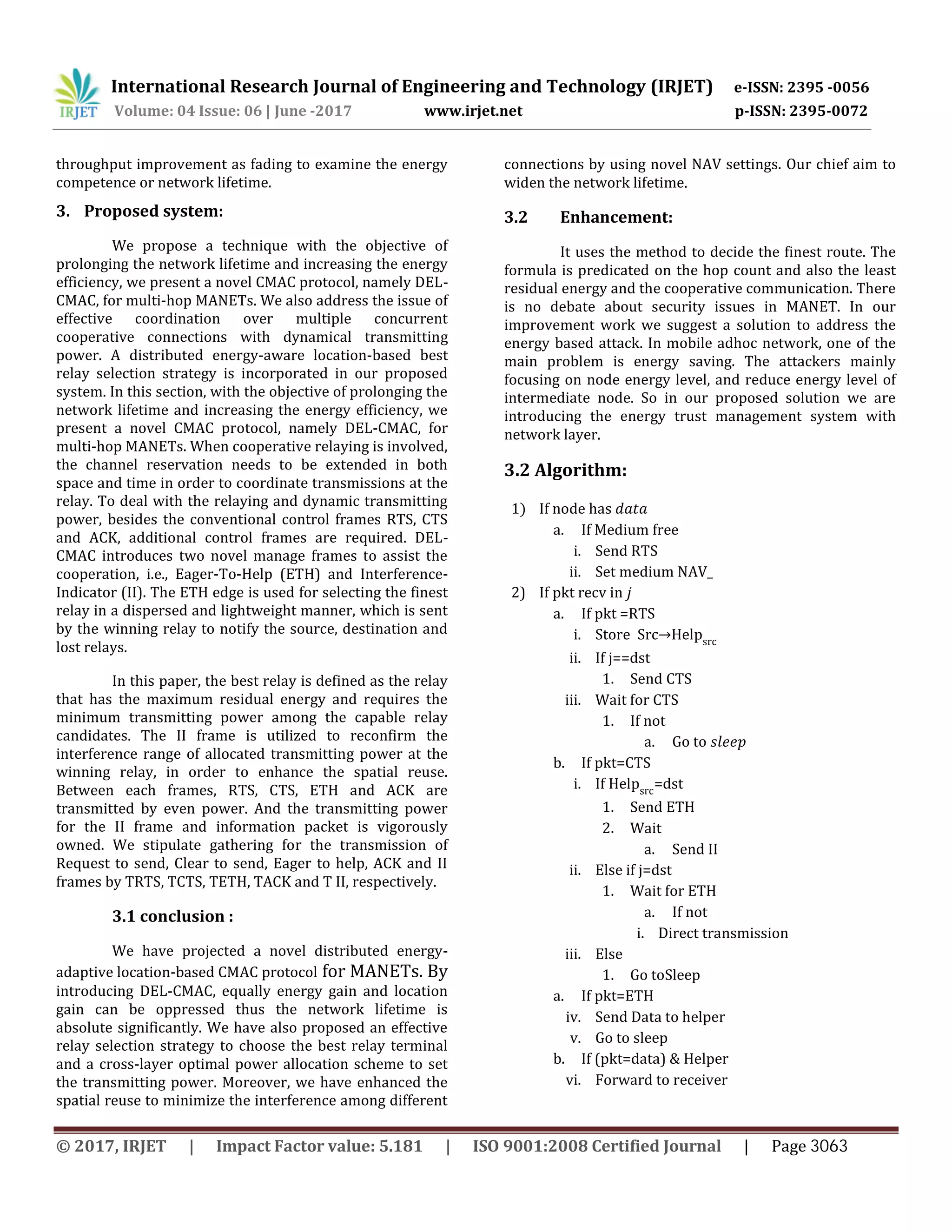 International Research Journal of Engineering and Technology (IRJET) e-ISSN: 2395 -0056
Volume: 04 Issue: 06 | June -2017 www.irjet.net p-ISSN: 2395-0072
throughput improvement as fading to examine the energy
competence or network lifetime.
3. Proposed system:
We propose a technique with the objective of
prolonging the network lifetime and increasing the energy
efficiency, we present a novel CMAC protocol, namely DEL-
CMAC, for multi-hop MANETs. We also address the issue of
effective coordination over multiple concurrent
cooperative connections with dynamical transmitting
power. A distributed energy-aware location-based best
relay selection strategy is incorporated in our proposed
system. In this section, with the objective of prolonging the
network lifetime and increasing the energy efficiency, we
present a novel CMAC protocol, namely DEL-CMAC, for
multi-hop MANETs. When cooperative relaying is involved,
the channel reservation needs to be extended in both
space and time in order to coordinate transmissions at the
relay. To deal with the relaying and dynamic transmitting
power, besides the conventional control frames RTS, CTS
and ACK, additional control frames are required. DEL-
CMAC introduces two novel manage frames to assist the
cooperation, i.e., Eager-To-Help (ETH) and Interference-
Indicator (II). The ETH edge is used for selecting the finest
relay in a dispersed and lightweight manner, which is sent
by the winning relay to notify the source, destination and
lost relays.
In this paper, the best relay is defined as the relay
that has the maximum residual energy and requires the
minimum transmitting power among the capable relay
candidates. The II frame is utilized to reconfirm the
interference range of allocated transmitting power at the
winning relay, in order to enhance the spatial reuse.
Between each frames, RTS, CTS, ETH and ACK are
transmitted by even power. And the transmitting power
for the II frame and information packet is vigorously
owned. We stipulate gathering for the transmission of
Request to send, Clear to send, Eager to help, ACK and II
frames by TRTS, TCTS, TETH, TACK and T II, respectively.
3.1 conclusion :
We have projected a novel distributed energy-
adaptive location-based CMAC protocol for MANETs. By
introducing DEL-CMAC, equally energy gain and location
gain can be oppressed thus the network lifetime is
absolute significantly. We have also proposed an effective
relay selection strategy to choose the best relay terminal
and a cross-layer optimal power allocation scheme to set
the transmitting power. Moreover, we have enhanced the
spatial reuse to minimize the interference among different
connections by using novel NAV settings. Our chief aim to
widen the network lifetime.
3.2 Enhancement:
It uses the method to decide the finest route. The
formula is predicated on the hop count and also the least
residual energy and the cooperative communication. There
is no debate about security issues in MANET. In our
improvement work we suggest a solution to address the
energy based attack. In mobile adhoc network, one of the
main problem is energy saving. The attackers mainly
focusing on node energy level, and reduce energy level of
intermediate node. So in our proposed solution we are
introducing the energy trust management system with
network layer.
3.2 Algorithm:
1) If node has
a. If Medium free
i. Send RTS
ii. Set medium NAV_
2) If pkt recv in
a. If pkt RTS
i. Store Src Helpsrc
ii. If j dst
1. Send CTS
iii. Wait for CTS
1. If not
a. Go to
b. If pkt CTS
i. If Helpsrc
dst
1. Send ETH
2. Wait
a. Send II
ii. Else if j dst
1. Wait for ETH
a. If not
i. Direct transmission
iii. Else
1. Go toSleep
a. If pkt ETH
iv. Send Data to helper
v. Go to sleep
b. If pkt data Helper
vi. Forward to receiver
© 2017, IRJET | Impact Factor value: 5.181 | ISO 9001:2008 Certified Journal | Page 3063
 