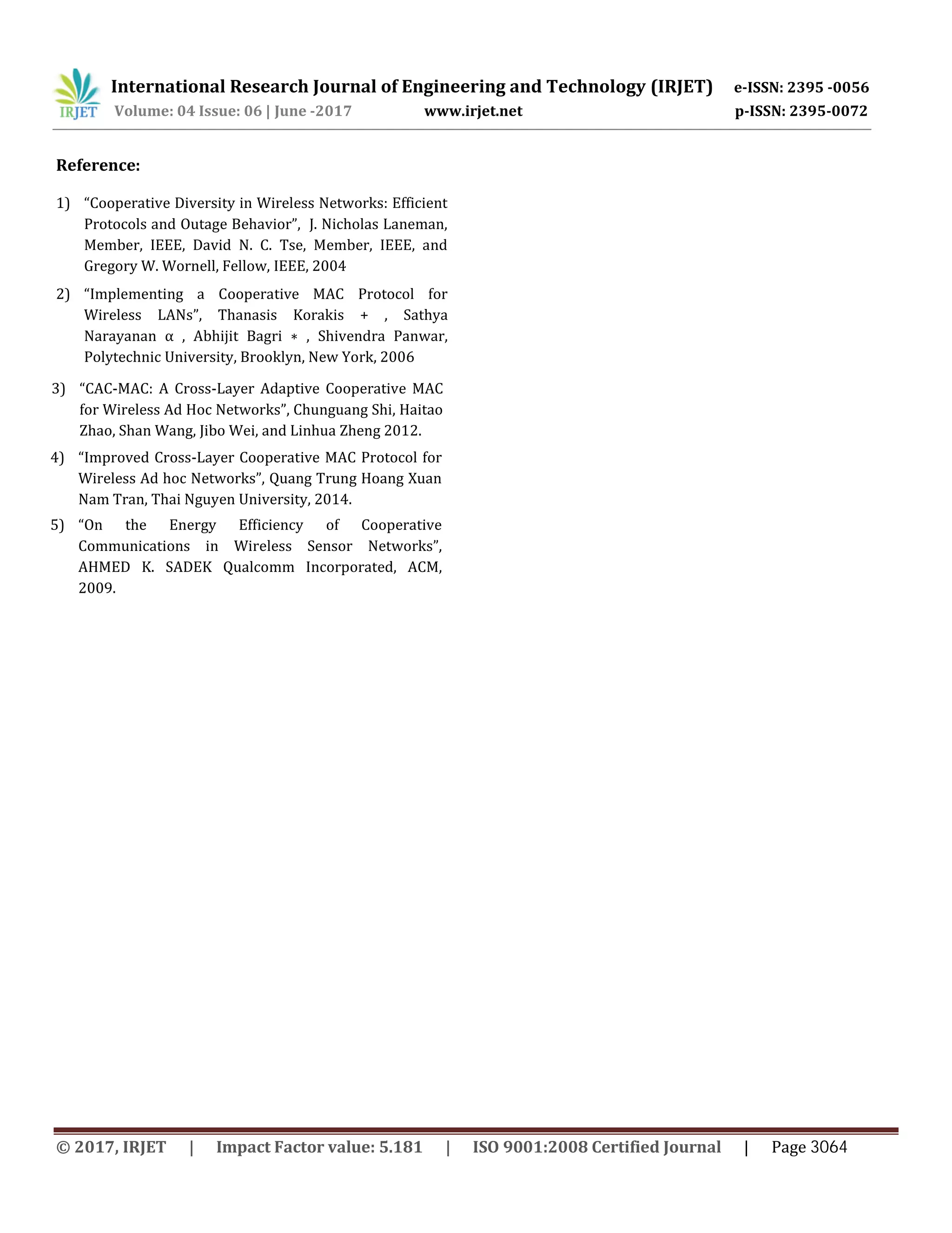 International Research Journal of Engineering and Technology (IRJET) e-ISSN: 2395 -0056
Volume: 04 Issue: 06 | June -2017 www.irjet.net p-ISSN: 2395-0072
Reference:
1) “Cooperative Diversity in Wireless Networks: Efficient
Protocols and Outage Behavior”, J. Nicholas Laneman,
Member, IEEE, David N. C. Tse, Member, IEEE, and
Gregory W. Wornell, Fellow, IEEE, 2004
2) “Implementing a Cooperative MAC Protocol for
Wireless LANs”, Thanasis Korakis + , Sathya
Narayanan α , Abhijit Bagri ∗ , Shivendra Panwar,
Polytechnic University, Brooklyn, New York, 2006
3) “CAC-MAC: A Cross-Layer Adaptive Cooperative MAC
for Wireless Ad Hoc Networks”, Chunguang Shi, Haitao
Zhao, Shan Wang, Jibo Wei, and Linhua Zheng 2012.
4) “Improved Cross-Layer Cooperative MAC Protocol for
Wireless Ad hoc Networks”, Quang Trung Hoang Xuan
Nam Tran, Thai Nguyen University, 2014.
5) “On the Energy Efficiency of Cooperative
Communications in Wireless Sensor Networks”,
AHMED K. SADEK Qualcomm Incorporated, ACM,
2009.
© 2017, IRJET | Impact Factor value: 5.181 | ISO 9001:2008 Certified Journal | Page 3064
 
