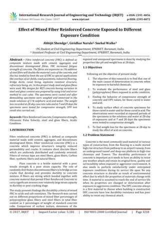 International Research Journal of Engineering and Technology (IRJET) e-ISSN: 2395 -0056
Volume: 04 Issue: 06 | June -2017 www.irjet.net p-ISSN: 2395-0072
© 2017, IRJET | Impact Factor value: 5.181 | ISO 9001:2008 Certified Journal | Page 3218
Effect of Mixed Fiber Reinforced Concrete Exposed to Different
Exposure Condition
Abhijit Shendge1, Giridhar Narule2, Snehal Walke3
1PG Student at Civil Engineering Department, VPKBIET, Baramati, India.
,3 2Assistant Professor at Civil Engineering Department, VPKBIET, Baramati, India.
---------------------------------------------------------------------***---------------------------------------------------------------------
Abstract - Fibre reinforced concrete (FRC) is defined as
composite mixture made with cement, aggregate and
discontinues disintegrated fibres. FRC increased fatigue
strength of concrete. The fibres are expensive as 1% addition
of steel fibre will double the material costs of theconcrete, and
this has tended to limit the use of FRC to special applications
like overlays of air-fields, road pavements, industrial flooring,
bridge decks, canal lining, explosive resistant structure,
refractory lining, etc. In this project studysteelandglassfibres
were used. Mix designs for M25 concrete having variation in
steel and glass content was prepared by using trial and error
method to cast cubic. The specimens were casted and after
demoulding specimens were weighed and immersed in the
made solutions of 5 % sulphuric acid and water. The weight
loss recorded at 28-day concrete cube andat7and28days the
specimens were tested for compressive strength, UPV test
result also carried out.
keywords:FibreReinforced Concrete,Compressivestrength,
Ultrasonic Pulse Velocity, steel and glass fibers, Acidic
Condition.
1.INTRODUCTION
Fibre reinforced concrete (FRC) is defined as composite
material made with cement, aggregate, and discontinues
disintegrated fibres. Fiber reinforced concrete (FRC) is a
concrete which improve structure’s integrity reduced
permeability and cracks. It contains short discrete fibers
which are uniformly distributed and randomly oriented.
Fibers of various type are steel fibers, glass fibers, Carbon
fiber, synthetic fibers and natural fibers.
Plain concrete is a brittle material with a poor
tensile strength & a poor strain capacity. The role of
randomly distributes discontinuousfibersistobridgeacross
cracks that develop and provides ductility to concrete
mixture. If fibers are strong which bonded together with
concrete material that permit Fiber Reinforced Concrete to
carry significant stresses over relativelylargestraincapacity
in ductility or post cracking stage.
The study presents findings the durability criteria of mixed
FRC to acids and salt resistance. The Research was carried
out on different proportions of mixed fiber percentages of
polypropylene glass fibers and steel fibers in total fiber
content as 1 percentages of weight of standard concrete
cube. Comparison of surface texture, denseness of the
exposed and unexposed specimens is done by studying the
properties like pH and weight loss at 28 days.
1.1 Objectives
Following are the objective of present study:
1. The objective of this research is to find that one of
the main causes of deterioration in concrete when
its exposure to harmful chemicals.
2. To evaluate the performance of steel and glass
(polypropylene) fibers exposed to acidic condition.
3. Finding the behavior of compressive strength of
concrete and UPV values, for those cured in water
and acid.
4. To study surface effect of concrete specimens for
those cured in water and forthose cured inacid.The
observations were recorded at exposed periods of
the specimens in the solutions and water at 28-day
of exposures and at 7 and 28 days the specimens
were tested to compressive strength.
5. To find weight loss for the specimens at 28-day to
study the effect of acid on concrete.
1.2 Problem Statement
Concrete is the most commonly used material in various
types of construction, from the flooring to a multi storied
high rise structure from pathway to an airport runway,from
an underground tunnel and deep-sea platform to high-rise
chimneys and Towers. The durability performance of
concrete is important as it needs to have an ability to resist
any weather attack and retain its original form, quality and
serviceability when exposed to aggressive environment. It
also needs to perform satisfactorily under anticipated
exposure conditions during its service life span. No any
concrete structure is durable as result of environmental
effect due to which the properties of materials change with
time. A material is assumed to reach the end of service life
when its properties are changed or deterioration after
exposure to aggressive condition. The OPC concrete always
is a first material to choose when building is constructed.
OPC concrete have low durability resistance and has poor
ability to resist any chemical attack.
 