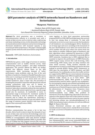 International Research Journal of Engineering and Technology (IRJET) e-ISSN: 2395-0056
Volume: 04 Issue: 06 | June -2017 www.irjet.net p-ISSN: 2395-0072
QOS parameter analysis of UMTS networks based on Handovers and
Sectorization
1Manpreet, 2Vinit Grewal
1Student, Dept of ECE,Punjab, India
2 AssistantProfessor,Dept of ECE, Punjab, India
Guru Nanak Dev University Regional Campus Jalandhar, Jalandhar ,India
---------------------------------------------------------------------***--------------------------------------------------------------------
Abstract-The third generation was a revolution in
telecommunication industry as it provided users with a
variety of data services such as internet video conferencing
and many multasking services. As the demand for technology
increased advancement in featuresandservices is being done.
Decreased interference with increased capacity is very
necessary for better performance. This paper is based on QOS
analysis of umts networks with sectorization using OPNETTM
14.5
Keywords - UMTS, QOS, Handovers, Sectorization.
1. Introduction
UMTS(3G) has given a wide range of services to wireless
communication such as mobile internet access, video
conferencing, pictures, graphics and other multimedia
application. The services offered by UMTS are further
divided into different classes bases on the QOS
requirements. With increasing demand of better
performance many problems came up. One of the such
problem is handovers. Handover/Handoff basically occurs
when user is roaming around the boundaries of the cell. In
continuing the services as user moves from one cell to
another handovers plays a major role. The procedure of
breaking the presented connection withthe percent cell and
making connections with new cell is known as
handover(Marichamy 1999). It is also necessary that
handover takes place seamlessly without the interruption of
services. Along with uninterrupted services, capacity usage
should also be maximum. As bandwidth is scarce so
appropriate usage is necessary for maximum quality of
services. Sectoring is used to enhance the capacity of
network and to reduce the interference. Sectoring is
achieved by directional antenna. So any user which is not in
the range of antenna cannot interfere with base station
signal of that antenna(Prentice 2008).
2. Literature Survey
Wireless communication has grown a lot in last two
decades. Alot of work is done to meet the demands of user
in case of data rates and services.2G technology came into
existence in 1980's and s uses time division multiple access
(TDMA) in correspondence with Code division multiple
access schemes CDMA(Nicopolitidis2009).It provides data
rates of 472kbps but fails support services like voice,sms
which leads to creation of 3G. Many standardization bodies
came together to form third generation partnership
program(3GPP) in 1998.UMTSprovided many newservices
to user one among them is continuity. To deal with
continuity in services as user moves across the boundaries
of cell handovers are essential(spigoni 2011). Handovers
are of many type and occur according to the movement of
the user. Hard handover occur when user moves from one
cell to another and soft occur when user moves from one
base station to another. Different types of handovers and
their algorithms where explained by Jayasuriya in 2001.
Another major concern after continuity is to provide QOS in
UMTS networks. Guenkova-luy in 2004 explained that is
essential to improve the performance of UMTS Networks.
UMTS support many services like web browsing, video
conferencing, VOIP, Email, some are delay sensitive and
some needs accuracy. Today wireless networks are
heterogeneous in nature so need better system for decision
making to provide QOS(D. Niyato 2005). Stojmenovic in
2002 gave the description of UMTS handover and QOS
requirements. For multimedia services five traffic services
are supported by UMTS that are conversational, streaming,
interactive and background. Different applications support
different traffic classes so as to have better QOS
performance(Sharma 2004). With growth in wireless
communication need for better capacity was established .
For increasing the capacity new schemesand methods were
adopted. One of the method to increase the capacity was
maximum use of limited frequency spectrum whichleads to
the phenomenon of frequency reuse. Frequency reuse
scheme results in introduction of co-channel
interference(Akella et,al, 2008). This problem of
interference from the neighboring cells leads to decrease in
capacity as the signal to noise ratio of the system increases.
To reduce co-channel interference and to increase capacity
Cell Sectoring scheme was introduced(sabharwal et al,
2000). Sectorization leads to division of a cell into different
Chart -1: Name of the chart
sectors. Directional antennas are used instead of
omnidirectional to make sectors. mainlythree orsixsectors
are made. occurrence of handovers increases withsectoring
of cell.
3. UMTS Architecture
UMTS system consists of three main elements known as
User Equipment(UE), radio access network(UTRAN) and
Core networks(CN).UE contains a USIM knownas Universal
© 2017, IRJET | Impact Factor value: 5.181 | ISO 9001:2008 Certified Journal | Page 3296
 