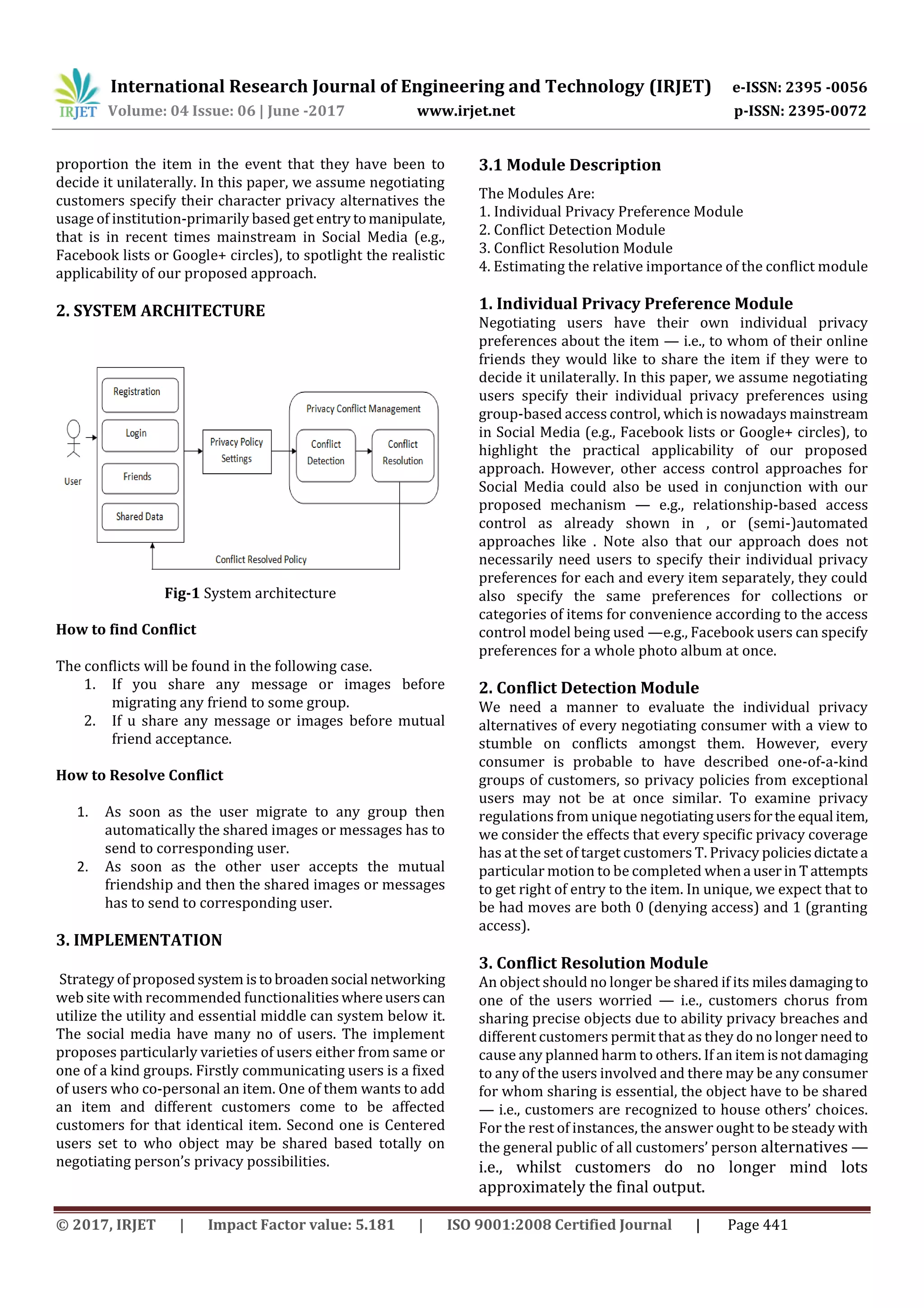 International Research Journal of Engineering and Technology (IRJET) e-ISSN: 2395 -0056
Volume: 04 Issue: 06 | June -2017 www.irjet.net p-ISSN: 2395-0072
© 2017, IRJET | Impact Factor value: 5.181 | ISO 9001:2008 Certified Journal | Page 441
proportion the item in the event that they have been to
decide it unilaterally. In this paper, we assume negotiating
customers specify their character privacy alternatives the
usage of institution-primarily based get entrytomanipulate,
that is in recent times mainstream in Social Media (e.g.,
Facebook lists or Google+ circles), to spotlight the realistic
applicability of our proposed approach.
2. SYSTEM ARCHITECTURE
Fig-1 System architecture
How to find Conflict
The conflicts will be found in the following case.
1. If you share any message or images before
migrating any friend to some group.
2. If u share any message or images before mutual
friend acceptance.
How to Resolve Conflict
1. As soon as the user migrate to any group then
automatically the shared images or messages has to
send to corresponding user.
2. As soon as the other user accepts the mutual
friendship and then the shared images or messages
has to send to corresponding user.
3. IMPLEMENTATION
Strategy of proposedsystem istobroadensocial networking
web site with recommended functionalities whereuserscan
utilize the utility and essential middle can system below it.
The social media have many no of users. The implement
proposes particularly varieties of users either from same or
one of a kind groups. Firstly communicating users is a fixed
of users who co-personal an item. One of them wants to add
an item and different customers come to be affected
customers for that identical item. Second one is Centered
users set to who object may be shared based totally on
negotiating person’s privacy possibilities.
3.1 Module Description
The Modules Are:
1. Individual Privacy Preference Module
2. Conflict Detection Module
3. Conflict Resolution Module
4. Estimating the relative importance of the conflict module
1. Individual Privacy Preference Module
Negotiating users have their own individual privacy
preferences about the item — i.e., to whom of their online
friends they would like to share the item if they were to
decide it unilaterally. In this paper, we assume negotiating
users specify their individual privacy preferences using
group-based access control, which is nowadays mainstream
in Social Media (e.g., Facebook lists or Google+ circles), to
highlight the practical applicability of our proposed
approach. However, other access control approaches for
Social Media could also be used in conjunction with our
proposed mechanism — e.g., relationship-based access
control as already shown in , or (semi-)automated
approaches like . Note also that our approach does not
necessarily need users to specify their individual privacy
preferences for each and every item separately, they could
also specify the same preferences for collections or
categories of items for convenience according to the access
control model being used —e.g., Facebook users can specify
preferences for a whole photo album at once.
2. Conflict Detection Module
We need a manner to evaluate the individual privacy
alternatives of every negotiating consumer with a view to
stumble on conflicts amongst them. However, every
consumer is probable to have described one-of-a-kind
groups of customers, so privacy policies from exceptional
users may not be at once similar. To examine privacy
regulations from unique negotiatingusersforthe equal item,
we consider the effects that every specific privacy coverage
has at the set of target customers T. Privacy policiesdictatea
particular motion to be completed whena userin Tattempts
to get right of entry to the item. In unique, we expect that to
be had moves are both 0 (denying access) and 1 (granting
access).
3. Conflict Resolution Module
An object should no longer be shared if its milesdamagingto
one of the users worried — i.e., customers chorus from
sharing precise objects due to ability privacy breaches and
different customers permit that as they do no longer need to
cause any planned harm to others. If an itemisnotdamaging
to any of the users involved and there may be any consumer
for whom sharing is essential, the object have to be shared
— i.e., customers are recognized to house others’ choices.
For the rest of instances, the answer ought to be steady with
the general public of all customers’ person alternatives —
i.e., whilst customers do no longer mind lots
approximately the final output.
 