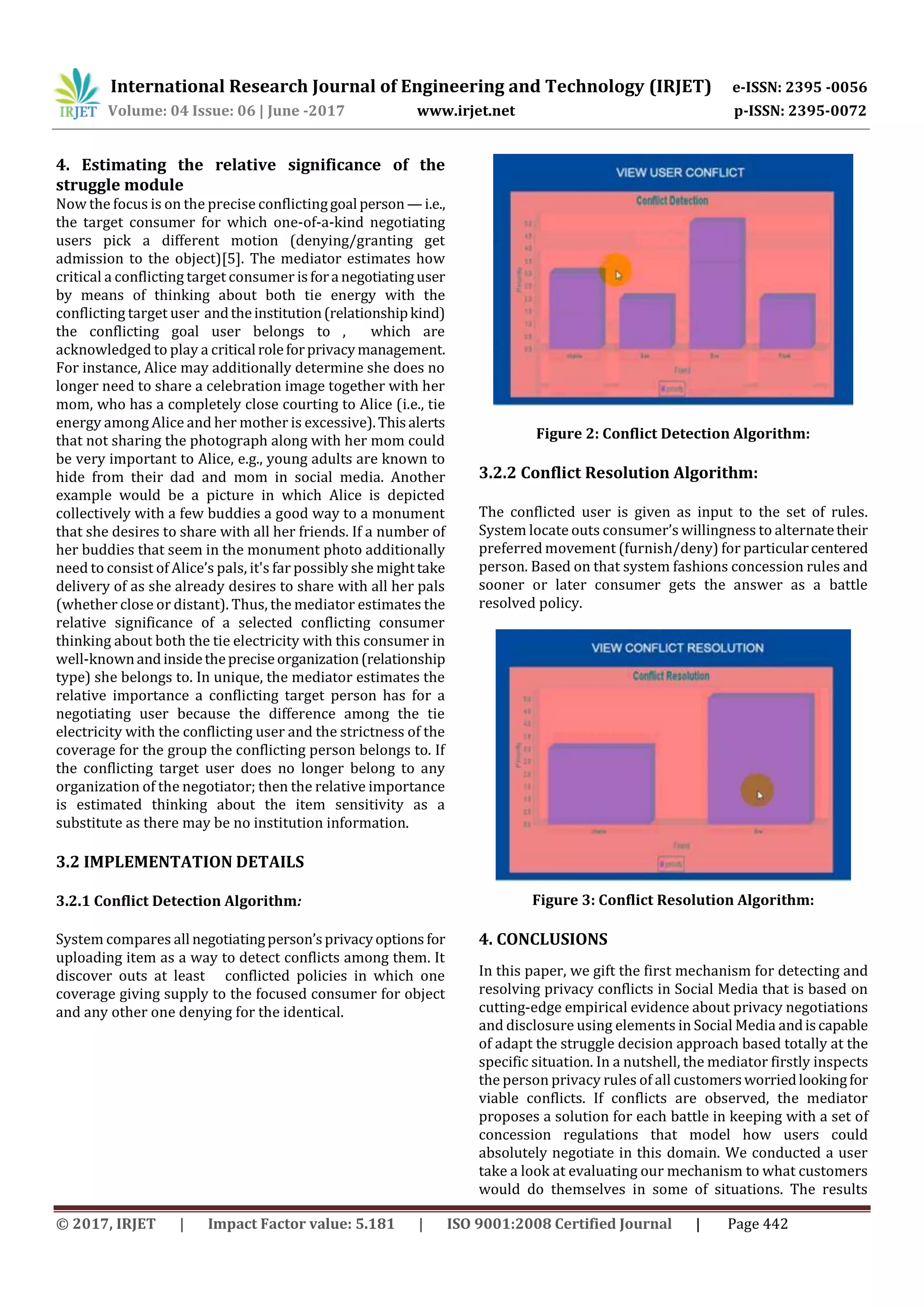 International Research Journal of Engineering and Technology (IRJET) e-ISSN: 2395 -0056
Volume: 04 Issue: 06 | June -2017 www.irjet.net p-ISSN: 2395-0072
© 2017, IRJET | Impact Factor value: 5.181 | ISO 9001:2008 Certified Journal | Page 442
4. Estimating the relative significance of the
struggle module
Now the focus is on the precise conflictinggoal person —i.e.,
the target consumer for which one-of-a-kind negotiating
users pick a different motion (denying/granting get
admission to the object)[5]. The mediator estimates how
critical a conflicting target consumer isfora negotiatinguser
by means of thinking about both tie energy with the
conflicting target user andtheinstitution(relationshipkind)
the conflicting goal user belongs to , which are
acknowledged to play a critical roleforprivacymanagement.
For instance, Alice may additionally determine she does no
longer need to share a celebration image together with her
mom, who has a completely close courting to Alice (i.e., tie
energy among Alice and her mother is excessive).Thisalerts
that not sharing the photograph along with her mom could
be very important to Alice, e.g., young adults are known to
hide from their dad and mom in social media. Another
example would be a picture in which Alice is depicted
collectively with a few buddies a good way to a monument
that she desires to share with all her friends. If a number of
her buddies that seem in the monument photo additionally
need to consist of Alice’s pals, it's far possibly she mighttake
delivery of as she already desires to share with all her pals
(whether close or distant). Thus, the mediator estimates the
relative significance of a selected conflicting consumer
thinking about both the tie electricity with this consumer in
well-knownandinsidethepreciseorganization(relationship
type) she belongs to. In unique, the mediator estimates the
relative importance a conflicting target person has for a
negotiating user because the difference among the tie
electricity with the conflicting user and the strictness of the
coverage for the group the conflicting person belongs to. If
the conflicting target user does no longer belong to any
organization of the negotiator; then the relative importance
is estimated thinking about the item sensitivity as a
substitute as there may be no institution information.
3.2 IMPLEMENTATION DETAILS
3.2.1 Conflict Detection Algorithm:
System compares all negotiatingperson’sprivacyoptions for
uploading item as a way to detect conflicts among them. It
discover outs at least conflicted policies in which one
coverage giving supply to the focused consumer for object
and any other one denying for the identical.
Figure 2: Conflict Detection Algorithm:
3.2.2 Conflict Resolution Algorithm:
The conflicted user is given as input to the set of rules.
System locate outs consumer’s willingness to alternatetheir
preferred movement (furnish/deny) for particularcentered
person. Based on that system fashions concession rules and
sooner or later consumer gets the answer as a battle
resolved policy.
Figure 3: Conflict Resolution Algorithm:
4. CONCLUSIONS
In this paper, we gift the first mechanism for detecting and
resolving privacy conflicts in Social Media that is based on
cutting-edge empirical evidence about privacy negotiations
and disclosure using elements in Social Media andiscapable
of adapt the struggle decision approach based totally at the
specific situation. In a nutshell, the mediator firstly inspects
the person privacy rules of all customersworriedlookingfor
viable conflicts. If conflicts are observed, the mediator
proposes a solution for each battle in keeping with a set of
concession regulations that model how users could
absolutely negotiate in this domain. We conducted a user
take a look at evaluating our mechanism to what customers
would do themselves in some of situations. The results
 