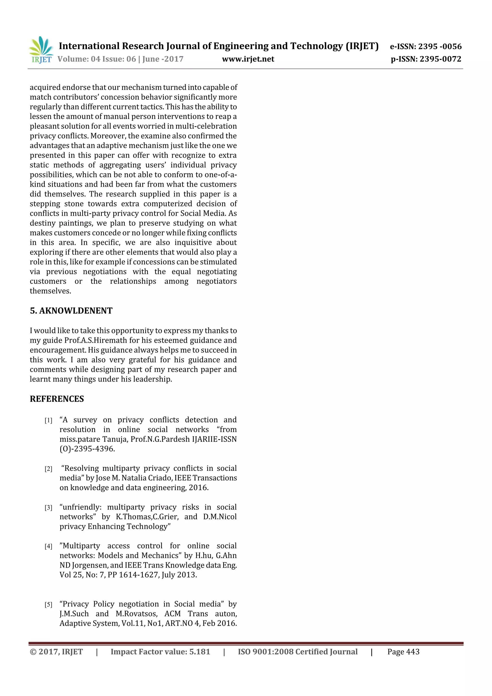 International Research Journal of Engineering and Technology (IRJET) e-ISSN: 2395 -0056
Volume: 04 Issue: 06 | June -2017 www.irjet.net p-ISSN: 2395-0072
© 2017, IRJET | Impact Factor value: 5.181 | ISO 9001:2008 Certified Journal | Page 443
acquired endorse that our mechanismturnedintocapableof
match contributors’ concession behavior significantly more
regularly than different current tactics.Thishastheabilityto
lessen the amount of manual person interventions to reap a
pleasant solution for all events worried in multi-celebration
privacy conflicts. Moreover, the examine also confirmed the
advantages that an adaptive mechanism just like the one we
presented in this paper can offer with recognize to extra
static methods of aggregating users’ individual privacy
possibilities, which can be not able to conform to one-of-a-
kind situations and had been far from what the customers
did themselves. The research supplied in this paper is a
stepping stone towards extra computerized decision of
conflicts in multi-party privacy control for Social Media. As
destiny paintings, we plan to preserve studying on what
makes customers concede or no longer while fixing conflicts
in this area. In specific, we are also inquisitive about
exploring if there are other elements that would also play a
role in this, like for example if concessions can be stimulated
via previous negotiations with the equal negotiating
customers or the relationships among negotiators
themselves.
5. AKNOWLDENENT
I would like to take this opportunity to express my thanks to
my guide Prof.A.S.Hiremath for his esteemed guidance and
encouragement. His guidance always helps me to succeed in
this work. I am also very grateful for his guidance and
comments while designing part of my research paper and
learnt many things under his leadership.
REFERENCES
[1] “A survey on privacy conflicts detection and
resolution in online social networks “from
miss.patare Tanuja, Prof.N.G.Pardesh IJARIIE-ISSN
(O)-2395-4396.
[2] “Resolving multiparty privacy conflicts in social
media” by Jose M. Natalia Criado, IEEE Transactions
on knowledge and data engineering, 2016.
[3] “unfriendly: multiparty privacy risks in social
networks” by K.Thomas,C.Grier, and D.M.Nicol
privacy Enhancing Technology”
[4] ”Multiparty access control for online social
networks: Models and Mechanics” by H.hu, G.Ahn
ND Jorgensen, and IEEE Trans Knowledge data Eng.
Vol 25, No: 7, PP 1614-1627, July 2013.
[5] “Privacy Policy negotiation in Social media” by
J.M.Such and M.Rovatsos, ACM Trans auton,
Adaptive System, Vol.11, No1, ART.NO 4, Feb 2016.
 