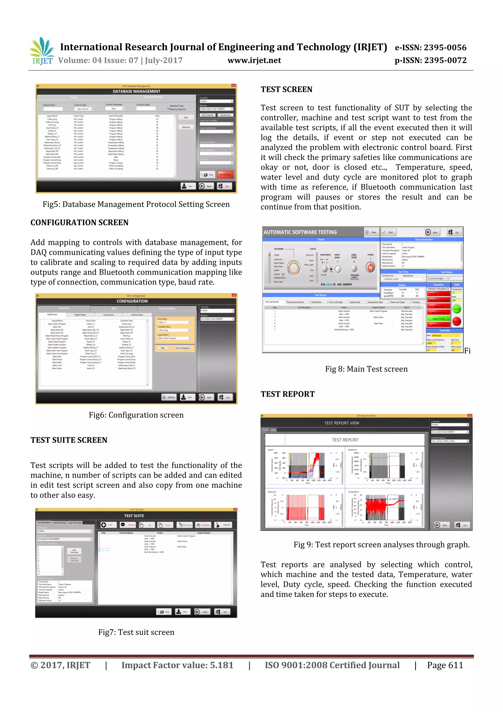 International Research Journal of Engineering and Technology (IRJET) e-ISSN: 2395-0056
Volume: 04 Issue: 07 | July-2017 www.irjet.net p-ISSN: 2395-0072
© 2017, IRJET | Impact Factor value: 5.181 | ISO 9001:2008 Certified Journal | Page 611
Fig5: Database Management Protocol Setting Screen
CONFIGURATION SCREEN
Add mapping to controls with database management, for
DAQ communicating values defining the type of input type
to calibrate and scaling to required data by adding inputs
outputs range and Bluetooth communication mapping like
type of connection, communication type, baud rate.
Fig6: Configuration screen
TEST SUITE SCREEN
Test scripts will be added to test the functionality of the
machine, n number of scripts can be added and can edited
in edit test script screen and also copy from one machine
to other also easy.
Fig7: Test suit screen
TEST SCREEN
Test screen to test functionality of SUT by selecting the
controller, machine and test script want to test from the
available test scripts, if all the event executed then it will
log the details, if event or step not executed can be
analyzed the problem with electronic control board. First
it will check the primary safeties like communications are
okay or not, door is closed etc.., Temperature, speed,
water level and duty cycle are monitored plot to graph
with time as reference, if Bluetooth communication last
program will pauses or stores the result and can be
continue from that position.
Fi
Fig 8: Main Test screen
TEST REPORT
Fig 9: Test report screen analyses through graph.
Test reports are analysed by selecting which control,
which machine and the tested data, Temperature, water
level, Duty cycle, speed. Checking the function executed
and time taken for steps to execute.
 