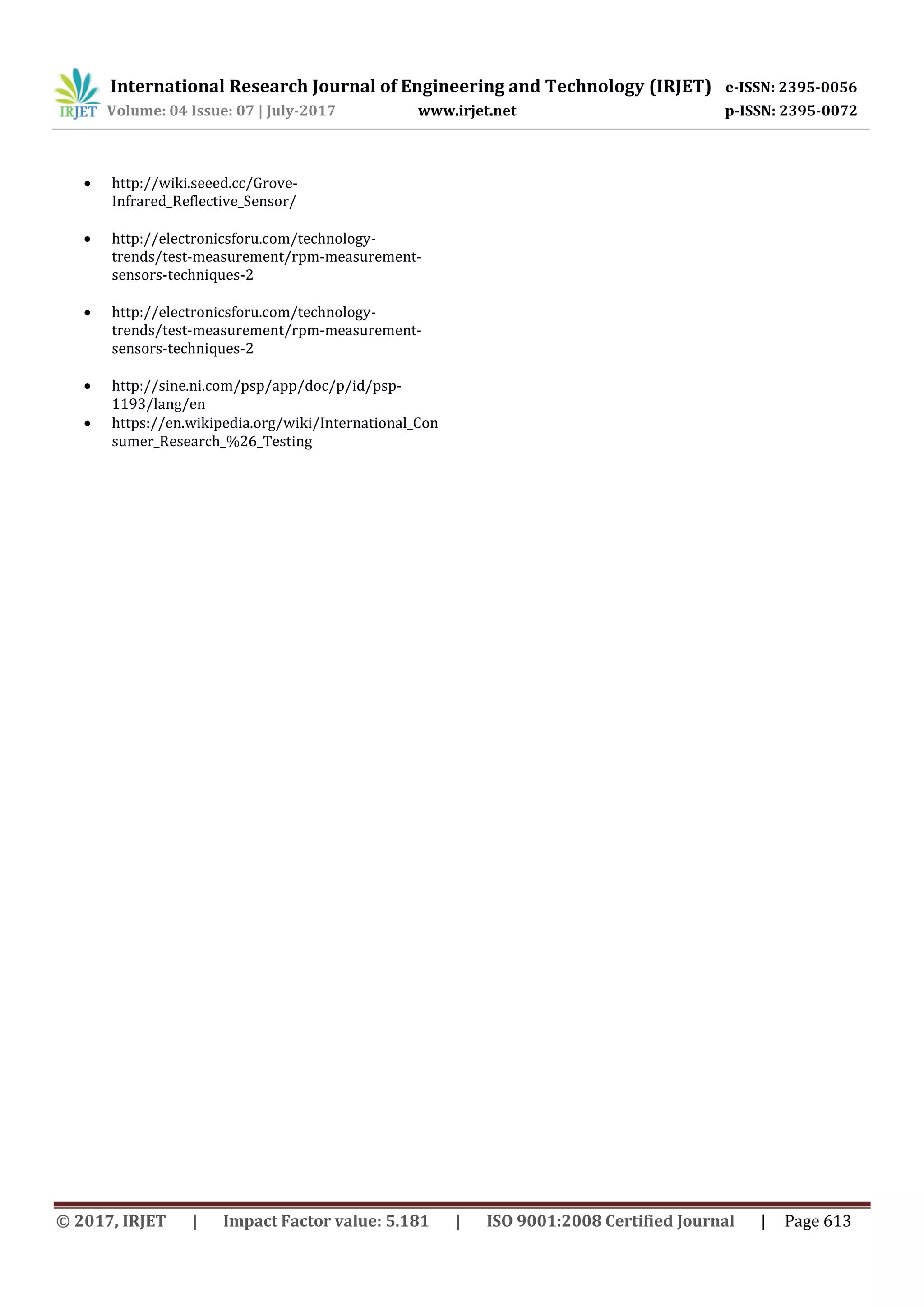 International Research Journal of Engineering and Technology (IRJET) e-ISSN: 2395-0056
Volume: 04 Issue: 07 | July-2017 www.irjet.net p-ISSN: 2395-0072
© 2017, IRJET | Impact Factor value: 5.181 | ISO 9001:2008 Certified Journal | Page 613
 http://wiki.seeed.cc/Grove-
Infrared_Reflective_Sensor/
 http://electronicsforu.com/technology-
trends/test-measurement/rpm-measurement-
sensors-techniques-2
 http://electronicsforu.com/technology-
trends/test-measurement/rpm-measurement-
sensors-techniques-2
 http://sine.ni.com/psp/app/doc/p/id/psp-
1193/lang/en
 https://en.wikipedia.org/wiki/International_Con
sumer_Research_%26_Testing
 