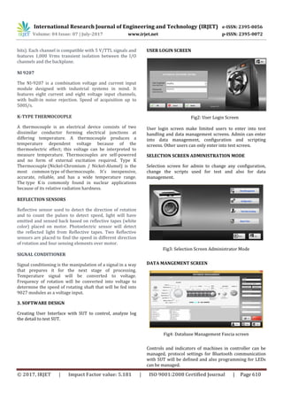 International Research Journal of Engineering and Technology (IRJET) e-ISSN: 2395-0056
Volume: 04 Issue: 07 | July-2017 www.irjet.net p-ISSN: 2395-0072
© 2017, IRJET | Impact Factor value: 5.181 | ISO 9001:2008 Certified Journal | Page 610
bits). Each channel is compatible with 5 V/TTL signals and
features 1,000 Vrms transient isolation between the I/O
channels and the backplane.
NI 9207
The NI-9207 is a combination voltage and current input
module designed with industrial systems in mind. It
features eight current and eight voltage input channels,
with built-in noise rejection. Speed of acquisition up to
500S/s.
K-TYPE THERMOCOUPLE
A thermocouple is an electrical device consists of two
dissimilar conductor forming electrical junctions at
differing temperature. A thermocouple produces a
temperature dependent voltage because of the
thermoelectric effect; this voltage can be interpreted to
measure temperature. Thermocouples are self-powered
and no form of external excitation required. Type K
Thermocouple (Nickel-Chromium / Nickel-Alumel) is the
most common type of thermocouple. It's inexpensive,
accurate, reliable, and has a wide temperature range.
The type K is commonly found in nuclear applications
because of its relative radiation hardness.
REFLECTION SENSORS
Reflective sensor used to detect the direction of rotation
and to count the pulses to detect speed, light will have
emitted and sensed back based on reflective tapes (white
color) placed on motor. Photoelectric sensor will detect
the reflected light from Reflective tapes. Two Reflective
sensors are placed to find the speed in different direction
of rotation and four sensing elements over motor.
SIGNAL CONDITIONER
Signal conditioning is the manipulation of a signal in a way
that prepares it for the next stage of processing.
Temperature signal will be converted to voltage.
Frequency of rotation will be converted into voltage to
determine the speed of rotating shaft that will be fed into
9027 modules as a voltage input.
3. SOFTWARE DESIGN
Creating User Interface with SUT to control, analyze log
the detail to test SUT.
USER LOGIN SCREEN
Fig2: User Login Screen
User login screen make limited users to enter into test
handling and data management screens. Admin can enter
into data management, configuration and scripting
screens. Other users can only enter into test screen.
SELECTION SCREEN ADMINISTRATION MODE
Selection screen for admin to change any configuration,
change the scripts used for test and also for data
management.
Fig3: Selection Screen Administrator Mode
DATA MANGEMENT SCREEN
Fig4: Database Management Fascia screen
Controls and indicators of machines in controller can be
managed, protocol settings for Bluetooth communication
with SUT will be defined and also programming for LEDs
can be managed.
 