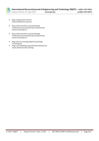 International Research Journal of Engineering and Technology (IRJET) e-ISSN: 2395-0056
Volume: 04 Issue: 07 | July-2017 www.irjet.net p-ISSN: 2395-0072
© 2017, IRJET | Impact Factor value: 5.181 | ISO 9001:2008 Certified Journal | Page 613
 http://wiki.seeed.cc/Grove-
Infrared_Reflective_Sensor/
 http://electronicsforu.com/technology-
trends/test-measurement/rpm-measurement-
sensors-techniques-2
 http://electronicsforu.com/technology-
trends/test-measurement/rpm-measurement-
sensors-techniques-2
 http://sine.ni.com/psp/app/doc/p/id/psp-
1193/lang/en
 https://en.wikipedia.org/wiki/International_Con
sumer_Research_%26_Testing
 
