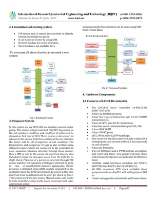 International Research Journal of Engineering and Technology (IRJET) e-ISSN: 2395-0056
Volume: 04 Issue: 07 | July -2017 www.irjet.net p-ISSN: 2395-0072
© 2017, IRJET | Impact Factor value: 5.181 | ISO 9001:2008 Certified Journal | Page 652
2.1 Limitations of existing system
 PIR sensor and Co sensor are not there to identify
human and dangerous gases.
 It can’t operate motor by using GSM.
 No RFID module for owner detection.
 Electrical fence not available here.
To overcome all above drawbacks we need a new
system
Fig 1: Existing System
3. Proposed System
In this system we use LPC2148,soil moisture sensors,motor
pump. This motor will get switched ON/OFF depending on
the soil moisture condition and condition of motor can be
showed on first row of LCD. There is also a rain sensor, so
whenever this sensor finds the conditionoftherainthen also
the motor will be off irrespective of soil condition. The
temperature and dangerous CO gas is also verified using
different sensors which are connected to the controller. In
case, unwanted situation detected through these sensors
then a SMS is sent to the owner. An electrical fence is also
included to keep the strangers away from the field by its
slight shock. Presence of a person is detected through PIR
sensor and then led indication with buzzer alertwill begiven
in case of unauthorized person’s appearance. Owner
presence is detected using RFID module connected to the
controller when the RFID card is taken by owner in this case
electrical fence deactivated and he can’t get shock by fence.
This system work’s in two modes. Manual mode, auto mode.
In Auto mode the system works based on sensors and takes
appropriate action
In manual mode this operation can be done using SMS
from remote place.
Fig 2: Proposed System
4. Hardware Components
4.1 Features of LPC2148 controller
 The LPC2148 micro controller 16-bit/32-bit
ARM7TDMI CPU.
 It has 512 kb flash memory.
 It has two types of instruction sets 16 bit THUMB
instruction sets.
 It has 45 GPIO pins for IO connections.
 It has two serial communication pins SCL, SDL.
 It has 42kB SRAM.
 It has 2 UART ports.
 LPC2148 is a tiny LQFP64 package.
 One or two 10-bit A/D converters able to take 6/14
analog inputs, and convert within 2.4 microseconds
in each channel.
 It has one 10bit DAC
 Two 32-bit timers and a, PWM unit has six outputs
and watch dog timer. Low power real time clock
with independentpowerand dedicated32kHzclock
input.
 Multiple serial interfaces including two UARTs
(16C550), two Fast I C-bus 2 (400 kbit/s).
 60 MHz maximum CPU clock available from
programmable on-chip PLLwithsettlingtimeof100
us.
 Power saving modes include idle and Power-down.
 