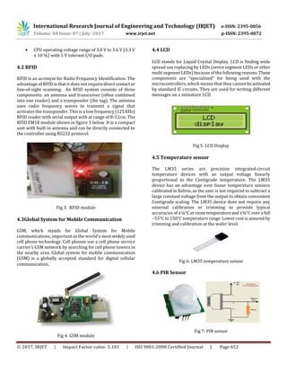 International Research Journal of Engineering and Technology (IRJET) e-ISSN: 2395-0056
Volume: 04 Issue: 07 | July -2017 www.irjet.net p-ISSN: 2395-0072
© 2017, IRJET | Impact Factor value: 5.181 | ISO 9001:2008 Certified Journal | Page 653
 CPU operating voltage range of 3.0 V to 3.6 V (3.3 V
± 10 %) with 5 V tolerant I/O pads.
4.2 RFID
RFID is an acronym for Radio Frequency Identification. The
advantage of RFID is that it does not requiredirectcontactor
line-of-sight scanning. An RFID system consists of three
components: an antenna and transceiver (often combined
into one reader) and a transponder (the tag). The antenna
uses radio frequency waves to transmit a signal that
activates the transponder. This is a low frequency (125KHz)
RFID reader with serial output with at range of 8-12cm. The
RFID EM18 module shown in figure 3 below .It is a compact
unit with built in antenna and can be directly connected to
the controller using RS232 protocol.
Fig 3: RFID module
4.3Global System for Mobile Communication
GSM, which stands for Global System for Mobile
communications, important as the world’s most widelyused
cell phone technology. Cell phones use a cell phone service
carrier’s GSM network by searching for cell phone towers in
the nearby area. Global system for mobile communication
(GSM) is a globally accepted standard for digital cellular
communication.
Fig 4: GSM module
4.4 LCD
LCD stands for Liquid Crystal Display. LCD is finding wide
spread use replacing by LEDs (seven segment LEDs or other
multi segment LEDs) because of the following reasons.These
components are “specialized” for being used with the
microcontrollers, which means that they cannotbeactivated
by standard IC circuits. They are used for writing different
messages on a miniature LCD.
Fig 5: LCD Display
4.5 Temperature sensor
The LM35 series are precision integrated-circuit
temperature devices with an output voltage linearly
proportional to the Centigrade temperature. The LM35
device has an advantage over linear temperature sensors
calibrated in Kelvin, as the user is not required to subtract a
large constant voltage from the output to obtain convenient
Centigrade scaling. The LM35 device does not require any
external calibration or trimming to provide typical
accuracies of ±¼°C at roomtemperatureand±¾°Covera full
−55°C to 150°C temperature range. Lower cost is assured by
trimming and calibration at the wafer level.
Fig 6: LM35 temperature sensor
4.6 PIR Sensor
Fig 7: PIR sensor
 