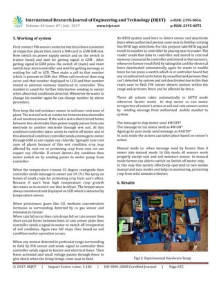 International Research Journal of Engineering and Technology (IRJET) e-ISSN: 2395-0056
Volume: 04 Issue: 07 | July -2017 www.irjet.net p-ISSN: 2395-0072
© 2017, IRJET | Impact Factor value: 5.181 | ISO 9001:2008 Certified Journal | Page 655
5. Working of system
First connect PIR sensorconnectorelectrical fenceconnector
at respective places then insert a SIM card in GSM SIM slot.
Now switch on power supply switch and on the switch in
trainer board and wait for getting signal in GSM . After
getting signal in GSM press the switch s0 (num) and reset
switch near microcontroller and wait for getting message as
waiting for call in LCD. Then make a call to that number
which is present in GSM slot. When call received then ring
occur and that number displayed in LCD and that number
stored in external memory interfaced to controller. This
number is saved for further information sending to owner
when abnormal conditions detected. Whenever he wants to
change his number again he can change number by above
procedure.
Now keep the soil moisture sensor in soil near root zone of
plant. The wet soil acts as conductor between twoelectrodes
of soil moisture sensor. If the soil is wet a short circuit forms
between two electrodes then power supply passes from one
electrode to another electrode through wet soil. At this
condition controller takes action to switch off motor and at
this abnormal condition controllersendsa messagetoowner
through GSM as use copper oxy chloride. 3gmsplit near root
zone of plants because of this wet condition crop may
affected by root rot so protecting crop from root rot use
copper oxy chloride. If sensor detects dry condition then
motor switch on by sending pulses to motor pump from
controller.
When the temperature crosses 35 degree centigrade then
controller sends message to owner use 19:19:19to spray on
leaves of small crops for protecting crop from sun's effect.
Because if sun's heat high temperature crop growth
decreases so to avoid it use that fertilizer. The temperature
always monitored and displayedonLCDwhichisdetected by
temperature sensor.
When poissioness gases like CO, methane concentration
increases in surrounding detected by co gas sensor and
intimates to farmer.
When rain fall occur then rain drops fall on rain sensor then
short circuit forms between lines of rain sensor plate then
controller sends a signal to motor to switch off irrespective
of soil condition. Again rain fall stops then based on soil
condition motor operation occurs.
When any motion detected in particular range surrounding
to field by PIR sensor and sends signal to controller then
controller sends signal to buzzer and electrical fence. Then
fence activated and small voltage passes through fence to
give shock when the living beings come near to field.
An RFID system used here to detect owner and deactivate
fence when authorized person come near to field bycarrying
this RFID tags with them. For this purpose take RFID tag and
enroll its number to controller by placing near toreader. The
reader sends that data to controller and stored in external
memory connected to controller and stored in that memory.
whenever farmer reach field by taking thiscardthe electrical
fence deactivated automatically again he wants to enable
fence he can press a switch which is at controller board but
any unauthorized cards taken by unauthorized personsthey
can’t detected by system and not deactivated duetothisthey
reach near to field PIR sensor detects motion within the
range and activates fence and he affected by fence.
These all actions takes automatically in AUTO mode
whenever farmer wants to stop motor or run motor
irrespective of sensor's action ie soil and rain sensors action
by sending message from authorized mobile number to
system.
The message to stop motor send #M OFF*
The message to run motor send as #M ON*
Again go to auto mode send message as #AUTO*
In auto mode the actions can takes place based on sensor's
action.
Manual mode i.e. when message send by farmer then it
enters into manual mode. In this mode all sensors work
properly except rain and soil moisture sensor. In manual
mode farmer can able to switch on Switch off motor only.
In this way this system effectively operated in two modes
manual and auto modes and helps in monitoring ,protecting
crop from wild animals d thieves.
6. Results
Fig12: Experimental Hardware Setup
 