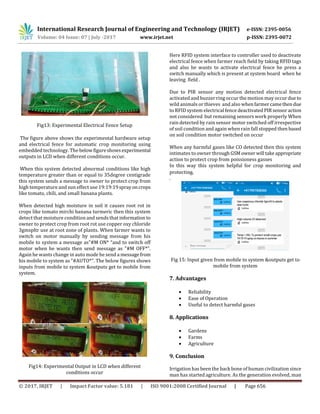 International Research Journal of Engineering and Technology (IRJET) e-ISSN: 2395-0056
Volume: 04 Issue: 07 | July -2017 www.irjet.net p-ISSN: 2395-0072
© 2017, IRJET | Impact Factor value: 5.181 | ISO 9001:2008 Certified Journal | Page 656
Fig13: Experimental Electrical Fence Setup
The figure above shows the experimental hardware setup
and electrical fence for automatic crop monitoring using
embedded technology. The belowfigureshowsexperimental
outputs in LCD when different conditions occur.
When this system detected abnormal conditions like high
temperature greater than or equal to 35degree centigrade
this system sends a message to owner to protect crop from
high temperature and sun effect use 19:19:19sprayoncrops
like tomato, chili, and small banana plants.
When detected high moisture in soil it causes root rot in
crops like tomato mirchi banana turmeric then this system
detect that moisture condition and sends that information to
owner to protect crop from root rot use copper oxy chloride
3gmspltr use at root zone of plants. When farmer wants to
switch on motor manually by sending message from his
mobile to system a message as"#M ON* “and to switch off
motor when he wants then send message as "#M OFF*”.
Again he wants change in auto mode he send a messagefrom
his mobile to system as "#AUTO*". The below figures shows
inputs from mobile to system &outputs get to mobile from
system.
Fig14: Experimental Output in LCD when different
conditions occur
Here RFID system interface to controller used to deactivate
electrical fence when farmer reach field by taking RFID tags
and also he wants to activate electrical fence he press a
switch manually which is present at system board when he
leaving field .
Due to PIR sensor any motion detected electrical fence
activated and buzzer ring occur the motion may occurdue to
wild animals or thieves and also whenfarmercamethen due
to RFID system electrical fence deactivated PIR sensoraction
not considered but remaining sensors work properly When
rain detected by rain sensor motor switched off irrespective
of soil condition and again when rain fall stopped then based
on soil condition motor switched on occur
When any harmful gases like CO detected then this system
intimates to owner through GSMowner will takeappropriate
action to protect crop from poissioness gasses
In this way this system helpful for crop monitoring and
protecting.
.
Fig 15: Input given from mobile to system &outputs get to
mobile from system
7. Advantages
 Reliability
 Ease of Operation
 Useful to detect harmful gases
8. Applications
 Gardens
 Farms
 Agriculture
9. Conclusion
Irrigation has been the back bone of human civilization since
man has started agriculture. As the generation evolved, man
 