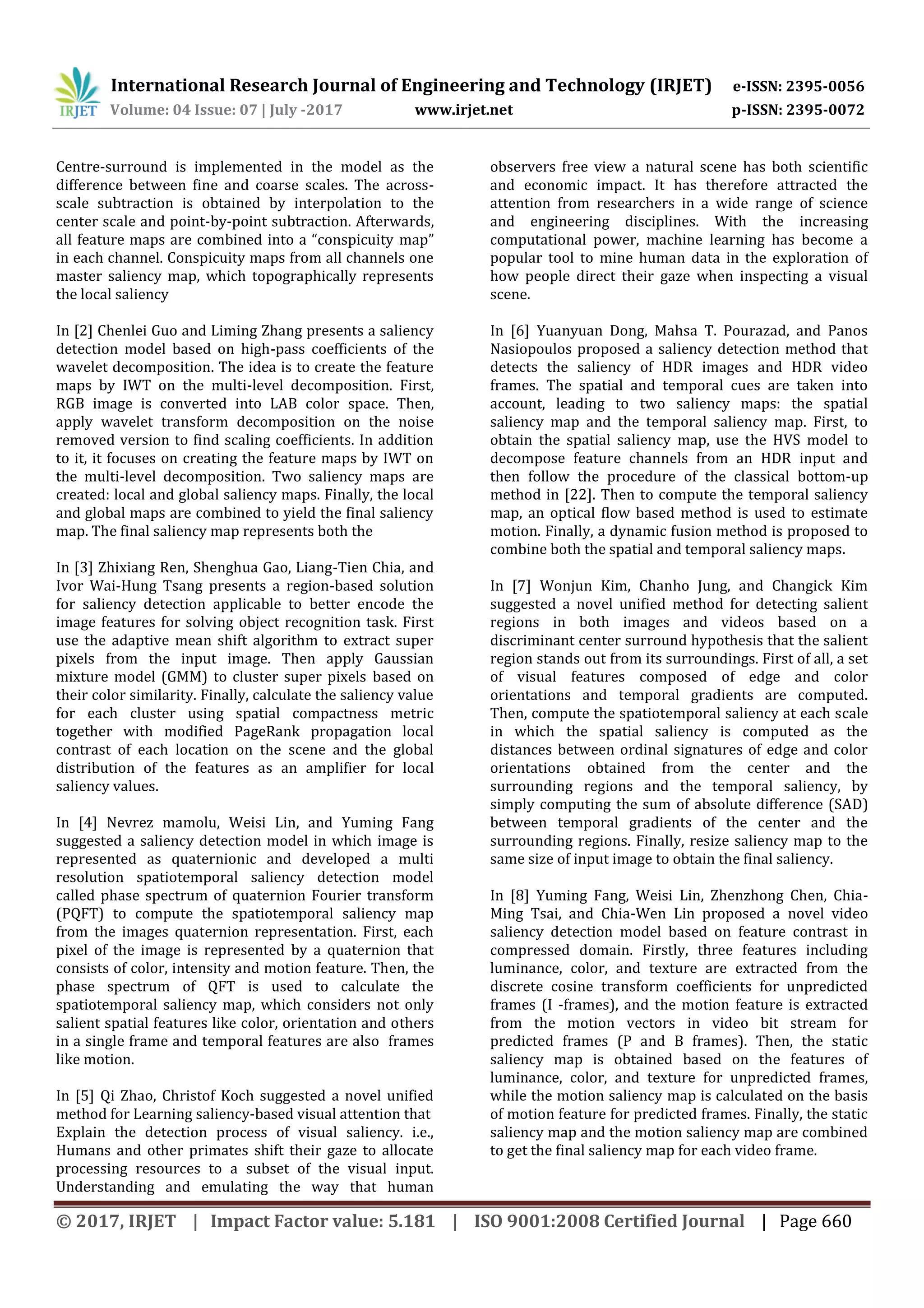 International Research Journal of Engineering and Technology (IRJET) e-ISSN: 2395-0056 Volume: 04 Issue: 07 | July -2017 www.irjet.net p-ISSN: 2395-0072 © 2017, IRJET | Impact Factor value: 5.181 | ISO 9001:2008 Certified Journal | Page 660 Centre-surround is implemented in the model as the difference between fine and coarse scales. The across- scale subtraction is obtained by interpolation to the center scale and point-by-point subtraction. Afterwards, all feature maps are combined into a “conspicuity map” in each channel. Conspicuity maps from all channels one master saliency map, which topographically represents the local saliency In [2] Chenlei Guo and Liming Zhang presents a saliency detection model based on high-pass coefficients of the wavelet decomposition. The idea is to create the feature maps by IWT on the multi-level decomposition. First, RGB image is converted into LAB color space. Then, apply wavelet transform decomposition on the noise removed version to find scaling coefficients. In addition to it, it focuses on creating the feature maps by IWT on the multi-level decomposition. Two saliency maps are created: local and global saliency maps. Finally, the local and global maps are combined to yield the final saliency map. The final saliency map represents both the In [3] Zhixiang Ren, Shenghua Gao, Liang-Tien Chia, and Ivor Wai-Hung Tsang presents a region-based solution for saliency detection applicable to better encode the image features for solving object recognition task. First use the adaptive mean shift algorithm to extract super pixels from the input image. Then apply Gaussian mixture model (GMM) to cluster super pixels based on their color similarity. Finally, calculate the saliency value for each cluster using spatial compactness metric together with modified PageRank propagation local contrast of each location on the scene and the global distribution of the features as an amplifier for local saliency values. In [4] Nevrez mamolu, Weisi Lin, and Yuming Fang suggested a saliency detection model in which image is represented as quaternionic and developed a multi resolution spatiotemporal saliency detection model called phase spectrum of quaternion Fourier transform (PQFT) to compute the spatiotemporal saliency map from the images quaternion representation. First, each pixel of the image is represented by a quaternion that consists of color, intensity and motion feature. Then, the phase spectrum of QFT is used to calculate the spatiotemporal saliency map, which considers not only salient spatial features like color, orientation and others in a single frame and temporal features are also frames like motion. In [5] Qi Zhao, Christof Koch suggested a novel unified method for Learning saliency-based visual attention that Explain the detection process of visual saliency. i.e., Humans and other primates shift their gaze to allocate processing resources to a subset of the visual input. Understanding and emulating the way that human observers free view a natural scene has both scientific and economic impact. It has therefore attracted the attention from researchers in a wide range of science and engineering disciplines. With the increasing computational power, machine learning has become a popular tool to mine human data in the exploration of how people direct their gaze when inspecting a visual scene. In [6] Yuanyuan Dong, Mahsa T. Pourazad, and Panos Nasiopoulos proposed a saliency detection method that detects the saliency of HDR images and HDR video frames. The spatial and temporal cues are taken into account, leading to two saliency maps: the spatial saliency map and the temporal saliency map. First, to obtain the spatial saliency map, use the HVS model to decompose feature channels from an HDR input and then follow the procedure of the classical bottom-up method in [22]. Then to compute the temporal saliency map, an optical flow based method is used to estimate motion. Finally, a dynamic fusion method is proposed to combine both the spatial and temporal saliency maps. In [7] Wonjun Kim, Chanho Jung, and Changick Kim suggested a novel unified method for detecting salient regions in both images and videos based on a discriminant center surround hypothesis that the salient region stands out from its surroundings. First of all, a set of visual features composed of edge and color orientations and temporal gradients are computed. Then, compute the spatiotemporal saliency at each scale in which the spatial saliency is computed as the distances between ordinal signatures of edge and color orientations obtained from the center and the surrounding regions and the temporal saliency, by simply computing the sum of absolute difference (SAD) between temporal gradients of the center and the surrounding regions. Finally, resize saliency map to the same size of input image to obtain the final saliency. In [8] Yuming Fang, Weisi Lin, Zhenzhong Chen, Chia- Ming Tsai, and Chia-Wen Lin proposed a novel video saliency detection model based on feature contrast in compressed domain. Firstly, three features including luminance, color, and texture are extracted from the discrete cosine transform coefficients for unpredicted frames (I -frames), and the motion feature is extracted from the motion vectors in video bit stream for predicted frames (P and B frames). Then, the static saliency map is obtained based on the features of luminance, color, and texture for unpredicted frames, while the motion saliency map is calculated on the basis of motion feature for predicted frames. Finally, the static saliency map and the motion saliency map are combined to get the final saliency map for each video frame. 