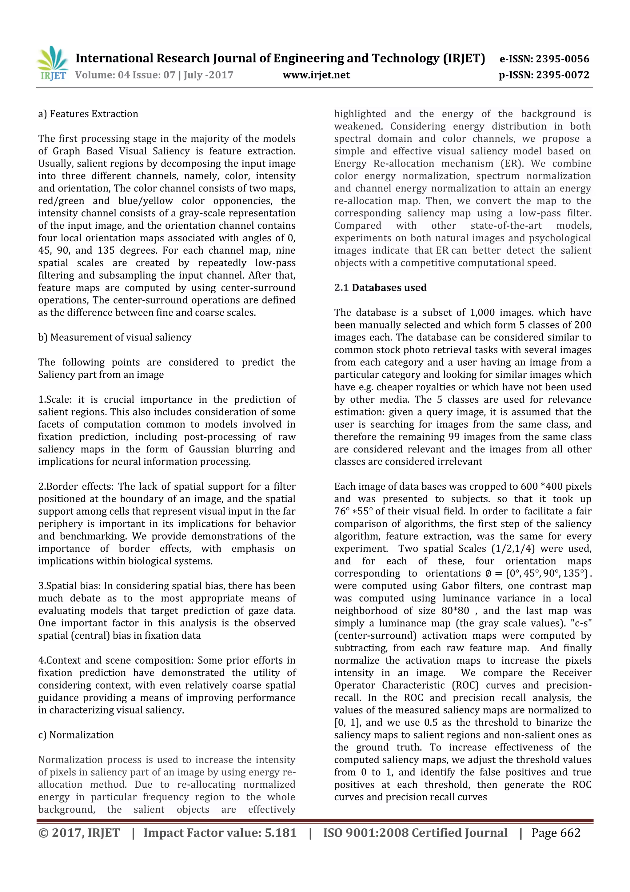 International Research Journal of Engineering and Technology (IRJET) e-ISSN: 2395-0056 Volume: 04 Issue: 07 | July -2017 www.irjet.net p-ISSN: 2395-0072 © 2017, IRJET | Impact Factor value: 5.181 | ISO 9001:2008 Certified Journal | Page 662 a) Features Extraction The first processing stage in the majority of the models of Graph Based Visual Saliency is feature extraction. Usually, salient regions by decomposing the input image into three different channels, namely, color, intensity and orientation, The color channel consists of two maps, red/green and blue/yellow color opponencies, the intensity channel consists of a gray-scale representation of the input image, and the orientation channel contains four local orientation maps associated with angles of 0, 45, 90, and 135 degrees. For each channel map, nine spatial scales are created by repeatedly low-pass filtering and subsampling the input channel. After that, feature maps are computed by using center-surround operations, The center-surround operations are defined as the difference between fine and coarse scales. b) Measurement of visual saliency The following points are considered to predict the Saliency part from an image 1.Scale: it is crucial importance in the prediction of salient regions. This also includes consideration of some facets of computation common to models involved in fixation prediction, including post-processing of raw saliency maps in the form of Gaussian blurring and implications for neural information processing. 2.Border effects: The lack of spatial support for a filter positioned at the boundary of an image, and the spatial support among cells that represent visual input in the far periphery is important in its implications for behavior and benchmarking. We provide demonstrations of the importance of border effects, with emphasis on implications within biological systems. 3.Spatial bias: In considering spatial bias, there has been much debate as to the most appropriate means of evaluating models that target prediction of gaze data. One important factor in this analysis is the observed spatial (central) bias in fixation data 4.Context and scene composition: Some prior efforts in fixation prediction have demonstrated the utility of considering context, with even relatively coarse spatial guidance providing a means of improving performance in characterizing visual saliency. c) Normalization Normalization process is used to increase the intensity of pixels in saliency part of an image by using energy re- allocation method. Due to re-allocating normalized energy in particular frequency region to the whole background, the salient objects are effectively highlighted and the energy of the background is weakened. Considering energy distribution in both spectral domain and color channels, we propose a simple and effective visual saliency model based on Energy Re-allocation mechanism (ER). We combine color energy normalization, spectrum normalization and channel energy normalization to attain an energy re-allocation map. Then, we convert the map to the corresponding saliency map using a low-pass filter. Compared with other state-of-the-art models, experiments on both natural images and psychological images indicate that ER can better detect the salient objects with a competitive computational speed. 2.1 Databases used The database is a subset of 1,000 images. which have been manually selected and which form 5 classes of 200 images each. The database can be considered similar to common stock photo retrieval tasks with several images from each category and a user having an image from a particular category and looking for similar images which have e.g. cheaper royalties or which have not been used by other media. The 5 classes are used for relevance estimation: given a query image, it is assumed that the user is searching for images from the same class, and therefore the remaining 99 images from the same class are considered relevant and the images from all other classes are considered irrelevant Each image of data bases was cropped to 600 *400 pixels and was presented to subjects. so that it took up 76 55 of their visual field. In order to facilitate a fair comparison of algorithms, the first step of the saliency algorithm, feature extraction, was the same for every experiment. Two spatial Scales (1/2,1/4) were used, and for each of these, four orientation maps corresponding to orientations . were computed using Gabor filters, one contrast map was computed using luminance variance in a local neighborhood of size 80*80 , and the last map was simply a luminance map (the gray scale values). "c-s" (center-surround) activation maps were computed by subtracting, from each raw feature map. And finally normalize the activation maps to increase the pixels intensity in an image. We compare the Receiver Operator Characteristic (ROC) curves and precision- recall. In the ROC and precision recall analysis, the values of the measured saliency maps are normalized to [0, 1], and we use 0.5 as the threshold to binarize the saliency maps to salient regions and non-salient ones as the ground truth. To increase effectiveness of the computed saliency maps, we adjust the threshold values from 0 to 1, and identify the false positives and true positives at each threshold, then generate the ROC curves and precision recall curves 