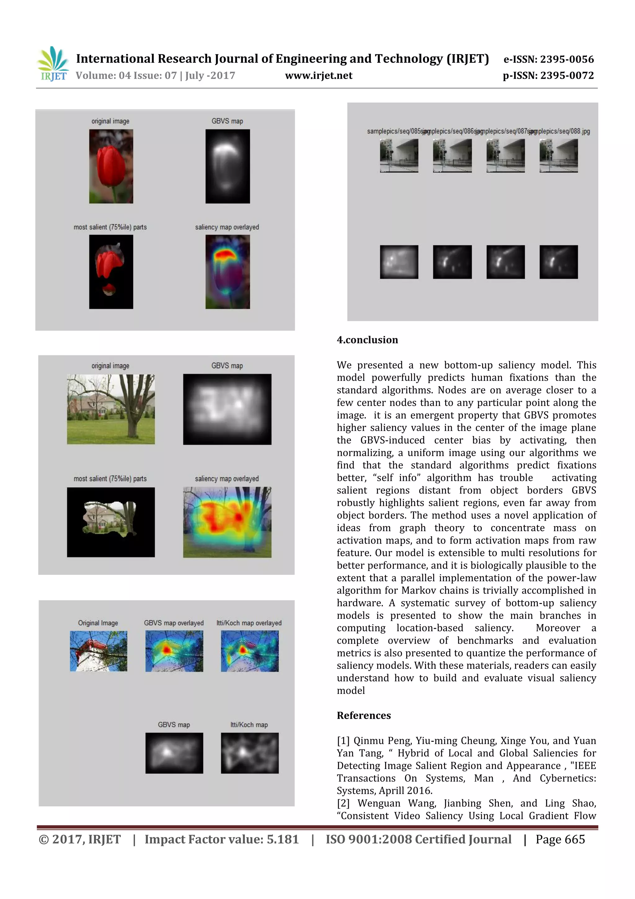 International Research Journal of Engineering and Technology (IRJET) e-ISSN: 2395-0056 Volume: 04 Issue: 07 | July -2017 www.irjet.net p-ISSN: 2395-0072 © 2017, IRJET | Impact Factor value: 5.181 | ISO 9001:2008 Certified Journal | Page 665 4.conclusion We presented a new bottom-up saliency model. This model powerfully predicts human fixations than the standard algorithms. Nodes are on average closer to a few center nodes than to any particular point along the image. it is an emergent property that GBVS promotes higher saliency values in the center of the image plane the GBVS-induced center bias by activating, then normalizing, a uniform image using our algorithms we find that the standard algorithms predict fixations better, “self info” algorithm has trouble activating salient regions distant from object borders GBVS robustly highlights salient regions, even far away from object borders. The method uses a novel application of ideas from graph theory to concentrate mass on activation maps, and to form activation maps from raw feature. Our model is extensible to multi resolutions for better performance, and it is biologically plausible to the extent that a parallel implementation of the power-law algorithm for Markov chains is trivially accomplished in hardware. A systematic survey of bottom-up saliency models is presented to show the main branches in computing location-based saliency. Moreover a complete overview of benchmarks and evaluation metrics is also presented to quantize the performance of saliency models. With these materials, readers can easily understand how to build and evaluate visual saliency model References [1] Qinmu Peng, Yiu-ming Cheung, Xinge You, and Yuan Yan Tang, “ Hybrid of Local and Global Saliencies for Detecting Image Salient Region and Appearance , "IEEE Transactions On Systems, Man , And Cybernetics: Systems, Aprill 2016. [2] Wenguan Wang, Jianbing Shen, and Ling Shao, “Consistent Video Saliency Using Local Gradient Flow 