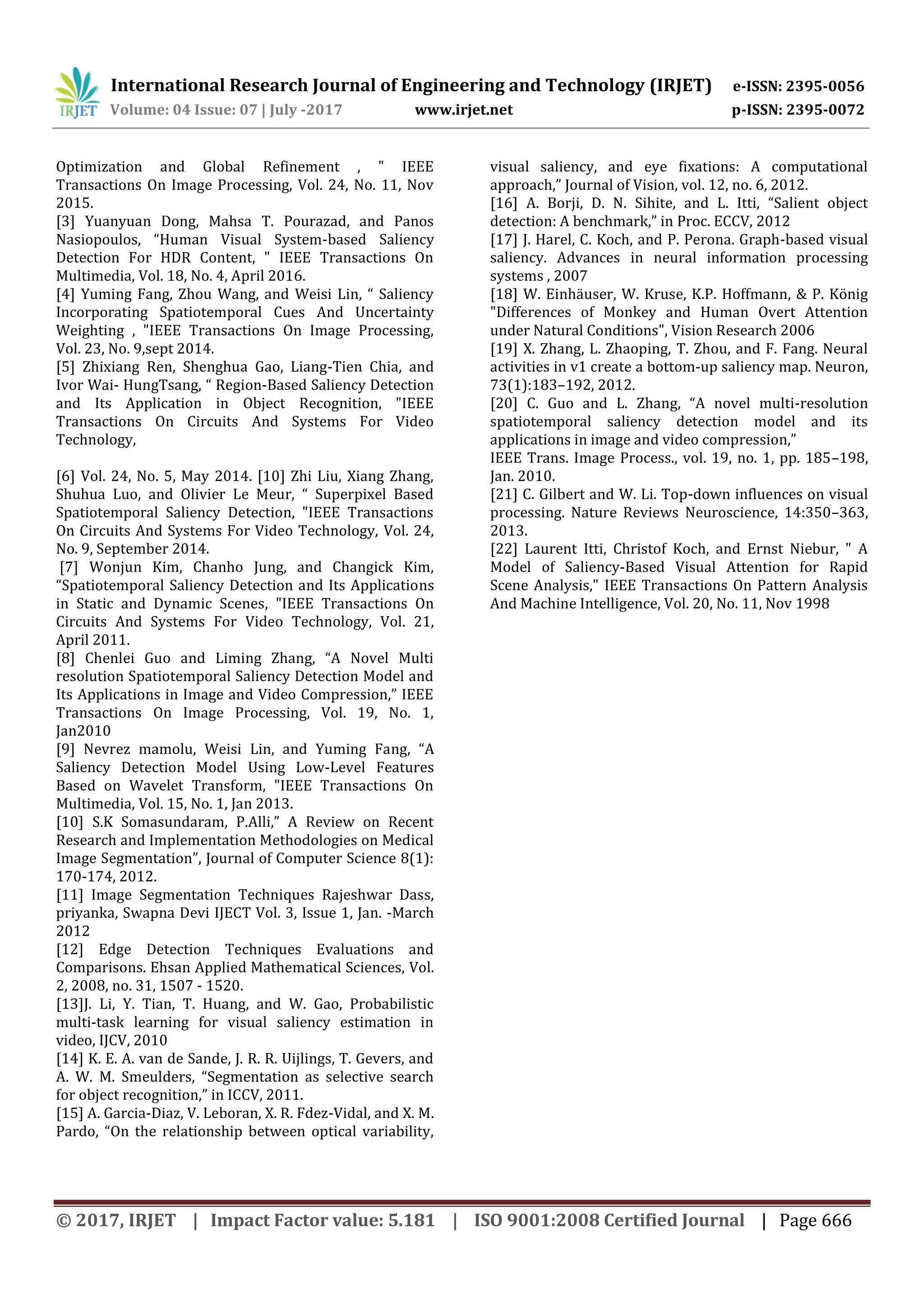 International Research Journal of Engineering and Technology (IRJET) e-ISSN: 2395-0056 Volume: 04 Issue: 07 | July -2017 www.irjet.net p-ISSN: 2395-0072 © 2017, IRJET | Impact Factor value: 5.181 | ISO 9001:2008 Certified Journal | Page 666 Optimization and Global Refinement , " IEEE Transactions On Image Processing, Vol. 24, No. 11, Nov 2015. [3] Yuanyuan Dong, Mahsa T. Pourazad, and Panos Nasiopoulos, “Human Visual System-based Saliency Detection For HDR Content, " IEEE Transactions On Multimedia, Vol. 18, No. 4, April 2016. [4] Yuming Fang, Zhou Wang, and Weisi Lin, “ Saliency Incorporating Spatiotemporal Cues And Uncertainty Weighting , "IEEE Transactions On Image Processing, Vol. 23, No. 9,sept 2014. [5] Zhixiang Ren, Shenghua Gao, Liang-Tien Chia, and Ivor Wai- HungTsang, “ Region-Based Saliency Detection and Its Application in Object Recognition, "IEEE Transactions On Circuits And Systems For Video Technology, [6] Vol. 24, No. 5, May 2014. [10] Zhi Liu, Xiang Zhang, Shuhua Luo, and Olivier Le Meur, “ Superpixel Based Spatiotemporal Saliency Detection, "IEEE Transactions On Circuits And Systems For Video Technology, Vol. 24, No. 9, September 2014. [7] Wonjun Kim, Chanho Jung, and Changick Kim, “Spatiotemporal Saliency Detection and Its Applications in Static and Dynamic Scenes, "IEEE Transactions On Circuits And Systems For Video Technology, Vol. 21, April 2011. [8] Chenlei Guo and Liming Zhang, “A Novel Multi resolution Spatiotemporal Saliency Detection Model and Its Applications in Image and Video Compression,” IEEE Transactions On Image Processing, Vol. 19, No. 1, Jan2010 [9] Nevrez mamolu, Weisi Lin, and Yuming Fang, “A Saliency Detection Model Using Low-Level Features Based on Wavelet Transform, "IEEE Transactions On Multimedia, Vol. 15, No. 1, Jan 2013. [10] S.K Somasundaram, P.Alli,” A Review on Recent Research and Implementation Methodologies on Medical Image Segmentation”, Journal of Computer Science 8(1): 170-174, 2012. [11] Image Segmentation Techniques Rajeshwar Dass, priyanka, Swapna Devi IJECT Vol. 3, Issue 1, Jan. -March 2012 [12] Edge Detection Techniques Evaluations and Comparisons. Ehsan Applied Mathematical Sciences, Vol. 2, 2008, no. 31, 1507 - 1520. [13]J. Li, Y. Tian, T. Huang, and W. Gao, Probabilistic multi-task learning for visual saliency estimation in video, IJCV, 2010 [14] K. E. A. van de Sande, J. R. R. Uijlings, T. Gevers, and A. W. M. Smeulders, “Segmentation as selective search for object recognition,” in ICCV, 2011. [15] A. Garcia-Diaz, V. Leboran, X. R. Fdez-Vidal, and X. M. Pardo, “On the relationship between optical variability, visual saliency, and eye fixations: A computational approach,” Journal of Vision, vol. 12, no. 6, 2012. [16] A. Borji, D. N. Sihite, and L. Itti, “Salient object detection: A benchmark,” in Proc. ECCV, 2012 [17] J. Harel, C. Koch, and P. Perona. Graph-based visual saliency. Advances in neural information processing systems , 2007 [18] W. Einhäuser, W. Kruse, K.P. Hoffmann, & P. König "Differences of Monkey and Human Overt Attention under Natural Conditions", Vision Research 2006 [19] X. Zhang, L. Zhaoping, T. Zhou, and F. Fang. Neural activities in v1 create a bottom-up saliency map. Neuron, 73(1):183–192, 2012. [20] C. Guo and L. Zhang, “A novel multi-resolution spatiotemporal saliency detection model and its applications in image and video compression,” IEEE Trans. Image Process., vol. 19, no. 1, pp. 185–198, Jan. 2010. [21] C. Gilbert and W. Li. Top-down influences on visual processing. Nature Reviews Neuroscience, 14:350–363, 2013. [22] Laurent Itti, Christof Koch, and Ernst Niebur, " A Model of Saliency-Based Visual Attention for Rapid Scene Analysis," IEEE Transactions On Pattern Analysis And Machine Intelligence, Vol. 20, No. 11, Nov 1998 