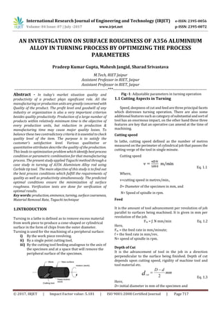 International Research Journal of Engineering and Technology (IRJET) e-ISSN: 2395-0056
Volume: 04 Issue: 07 | July -2017 www.irjet.net p-ISSN: 2395-0072
© 2017, IRJET | Impact Factor value: 5.181 | ISO 9001:2008 Certified Journal | Page 717
AN INVESTIGATION ON SURFACE ROUGHNESS OF A356 ALUMINIUM
ALLOY IN TURNING PROCESS BY OPTIMIZING THE PROCESS
PARAMETERS
Pradeep Kumar Gupta, Mahesh Jangid, Sharad Srivastava
M.Tech, RIET Jaipur
Assistant Professor in RIET, Jaipur
Assistant Professor in RIET, Jaipur
---------------------------------------------------------------------***---------------------------------------------------------------------
Abstract - In today’s market situation quality and
productivity of a product plays significant role. All the
manufacturing or production unitsaregreatlyconcernedwith
Quality of the product. The profit level and goodwill of any
industry or organization is also a very important criterion
besides quality productivity. Production of a large number of
products within relatively minimum time is the objective of
every production units, but reduction in production &
manufacturing time may cause major quality losses. To
balance these two contradictory criteriait isessentialtocheck
quality level of the item. The purpose is to satisfy the
customer’s satisfaction level. Various qualitative or
quantitative attributes describe the quality of the production.
This leads to optimization problem whichidentifybestprocess
condition or parametric combination for that manufacturing
process. The present study applied Taguchi method through a
case study in turning of A356 Aluminium Alloy rod using
Carbide tip tool. The main objective of this study is to find out
the best process conditions which fulfill the requirements of
quality as well as productivity simultaneously. The predicted
optimal conditions ensure the minimization of surface
roughness. Verification tests are done for verification of
optimal results.
Key words: production, eminence, turning, surfacecoarseness,
Material Removal Rate, Taguchi technique
1.INTRODUCTION
Turning in a lathe is defined as to remove excess material
from work piece to produce a cone-shaped or cylindrical
surface in the form of chips from the outer diameter.
Turning is used for the machining of a peripheral surface:
i) By the work piece revolving.
ii) By a single point cutting tool,
iii) By the cutting tool feeding analogous to the axis of
the specimen and at a space that will remove the
peripheral surface of the specimen.
Fig -1: Adjustable parameters in turning operation
1.1 Cutting Aspects in Turning
Speed, deepness of cut and feed are three principal facets
which distresses turning operation. There are also some
additional features suchas category ofsubstantialandsortof
tool has an enormous impact, on the other hand these three
features are key that an operative can amend at the time of
machining.
Cutting speed
In lathe, cutting speed defined as the number of metres
measured on the perimeter of cylindrical job that passes the
cutting verge of the tool in single minute.
Cutting speed
Eq. 1.1
Where,
v=cutting speed in metres/min.,
D= Diameter of the specimen in mm, and
N= Speed of spindle in rpm.
Feed
It is the amount of tool advancement per revolution of job
parallel to surfaces being machined. It is given in mm per
revolution of the job.
Fm = ƒ. N mm/min Eq. 1.2
Here,
Fm = the feed rate in mm/minute;
f = the feed rate in mm/rev,
N= speed of spindle in rpm.
Depth of Cut
It is the advancement of tool in the job in a direction
perpendicular to the surface being finished. Depth of cut
depends upon cutting speed, rigidity of machine tool and
tool material etc.
mm
dD
dcut
2


Eq. 1.3
Here,
D= initial diameter in mm of the specimen and
 