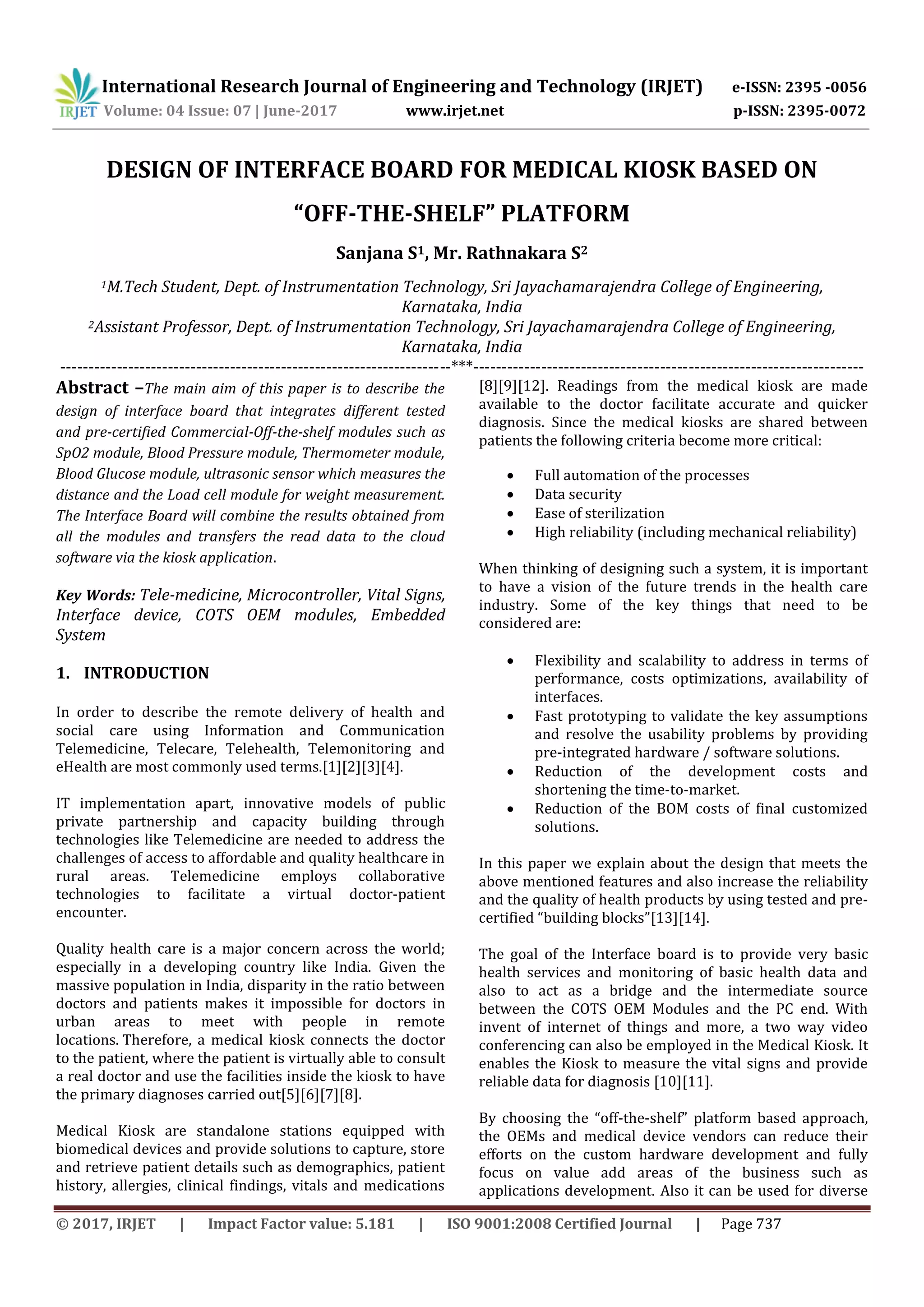 International Research Journal of Engineering and Technology (IRJET) e-ISSN: 2395 -0056
Volume: 04 Issue: 07 | June-2017 www.irjet.net p-ISSN: 2395-0072
© 2017, IRJET | Impact Factor value: 5.181 | ISO 9001:2008 Certified Journal | Page 737
DESIGN OF INTERFACE BOARD FOR MEDICAL KIOSK BASED ON
“OFF-THE-SHELF” PLATFORM
Sanjana S1, Mr. Rathnakara S2
1M.Tech Student, Dept. of Instrumentation Technology, Sri Jayachamarajendra College of Engineering,
Karnataka, India
2Assistant Professor, Dept. of Instrumentation Technology, Sri Jayachamarajendra College of Engineering,
Karnataka, India
---------------------------------------------------------------------***---------------------------------------------------------------------
Abstract –The main aim of this paper is to describe the
design of interface board that integrates different tested
and pre-certified Commercial-Off-the-shelf modules such as
SpO2 module, Blood Pressure module, Thermometer module,
Blood Glucose module, ultrasonic sensor which measures the
distance and the Load cell module for weight measurement.
The Interface Board will combine the results obtained from
all the modules and transfers the read data to the cloud
software via the kiosk application.
Key Words: Tele-medicine, Microcontroller, Vital Signs,
Interface device, COTS OEM modules, Embedded
System
1. INTRODUCTION
In order to describe the remote delivery of health and
social care using Information and Communication
Telemedicine, Telecare, Telehealth, Telemonitoring and
eHealth are most commonly used terms.[1][2][3][4].
IT implementation apart, innovative models of public
private partnership and capacity building through
technologies like Telemedicine are needed to address the
challenges of access to affordable and quality healthcare in
rural areas. Telemedicine employs collaborative
technologies to facilitate a virtual doctor-patient
encounter.
Quality health care is a major concern across the world;
especially in a developing country like India. Given the
massive population in India, disparity in the ratio between
doctors and patients makes it impossible for doctors in
urban areas to meet with people in remote
locations. Therefore, a medical kiosk connects the doctor
to the patient, where the patient is virtually able to consult
a real doctor and use the facilities inside the kiosk to have
the primary diagnoses carried out[5][6][7][8].
Medical Kiosk are standalone stations equipped with
biomedical devices and provide solutions to capture, store
and retrieve patient details such as demographics, patient
history, allergies, clinical findings, vitals and medications
[8][9][12]. Readings from the medical kiosk are made
available to the doctor facilitate accurate and quicker
diagnosis. Since the medical kiosks are shared between
patients the following criteria become more critical:
 Full automation of the processes
 Data security
 Ease of sterilization
 High reliability (including mechanical reliability)
When thinking of designing such a system, it is important
to have a vision of the future trends in the health care
industry. Some of the key things that need to be
considered are:
 Flexibility and scalability to address in terms of
performance, costs optimizations, availability of
interfaces.
 Fast prototyping to validate the key assumptions
and resolve the usability problems by providing
pre-integrated hardware / software solutions.
 Reduction of the development costs and
shortening the time-to-market.
 Reduction of the BOM costs of final customized
solutions.
In this paper we explain about the design that meets the
above mentioned features and also increase the reliability
and the quality of health products by using tested and pre-
certified “building blocks”[13][14].
The goal of the Interface board is to provide very basic
health services and monitoring of basic health data and
also to act as a bridge and the intermediate source
between the COTS OEM Modules and the PC end. With
invent of internet of things and more, a two way video
conferencing can also be employed in the Medical Kiosk. It
enables the Kiosk to measure the vital signs and provide
reliable data for diagnosis [10][11].
By choosing the “off-the-shelf” platform based approach,
the OEMs and medical device vendors can reduce their
efforts on the custom hardware development and fully
focus on value add areas of the business such as
applications development. Also it can be used for diverse
 