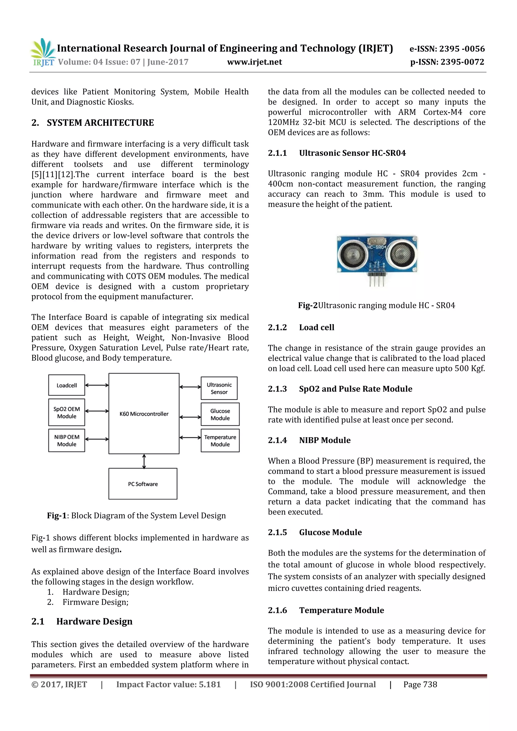 International Research Journal of Engineering and Technology (IRJET) e-ISSN: 2395 -0056
Volume: 04 Issue: 07 | June-2017 www.irjet.net p-ISSN: 2395-0072
© 2017, IRJET | Impact Factor value: 5.181 | ISO 9001:2008 Certified Journal | Page 738
devices like Patient Monitoring System, Mobile Health
Unit, and Diagnostic Kiosks.
2. SYSTEM ARCHITECTURE
Hardware and firmware interfacing is a very difficult task
as they have different development environments, have
different toolsets and use different terminology
[5][11][12].The current interface board is the best
example for hardware/firmware interface which is the
junction where hardware and firmware meet and
communicate with each other. On the hardware side, it is a
collection of addressable registers that are accessible to
firmware via reads and writes. On the firmware side, it is
the device drivers or low-level software that controls the
hardware by writing values to registers, interprets the
information read from the registers and responds to
interrupt requests from the hardware. Thus controlling
and communicating with COTS OEM modules. The medical
OEM device is designed with a custom proprietary
protocol from the equipment manufacturer.
The Interface Board is capable of integrating six medical
OEM devices that measures eight parameters of the
patient such as Height, Weight, Non-Invasive Blood
Pressure, Oxygen Saturation Level, Pulse rate/Heart rate,
Blood glucose, and Body temperature.
Fig-1: Block Diagram of the System Level Design
Fig-1 shows different blocks implemented in hardware as
well as firmware design.
As explained above design of the Interface Board involves
the following stages in the design workflow.
1. Hardware Design;
2. Firmware Design;
2.1 Hardware Design
This section gives the detailed overview of the hardware
modules which are used to measure above listed
parameters. First an embedded system platform where in
the data from all the modules can be collected needed to
be designed. In order to accept so many inputs the
powerful microcontroller with ARM Cortex-M4 core
120MHz 32-bit MCU is selected. The descriptions of the
OEM devices are as follows:
2.1.1 Ultrasonic Sensor HC-SR04
Ultrasonic ranging module HC - SR04 provides 2cm -
400cm non-contact measurement function, the ranging
accuracy can reach to 3mm. This module is used to
measure the height of the patient.
Fig-2Ultrasonic ranging module HC - SR04
2.1.2 Load cell
The change in resistance of the strain gauge provides an
electrical value change that is calibrated to the load placed
on load cell. Load cell used here can measure upto 500 Kgf.
2.1.3 SpO2 and Pulse Rate Module
The module is able to measure and report SpO2 and pulse
rate with identified pulse at least once per second.
2.1.4 NIBP Module
When a Blood Pressure (BP) measurement is required, the
command to start a blood pressure measurement is issued
to the module. The module will acknowledge the
Command, take a blood pressure measurement, and then
return a data packet indicating that the command has
been executed.
2.1.5 Glucose Module
Both the modules are the systems for the determination of
the total amount of glucose in whole blood respectively.
The system consists of an analyzer with specially designed
micro cuvettes containing dried reagents.
2.1.6 Temperature Module
The module is intended to use as a measuring device for
determining the patient's body temperature. It uses
infrared technology allowing the user to measure the
temperature without physical contact.
 