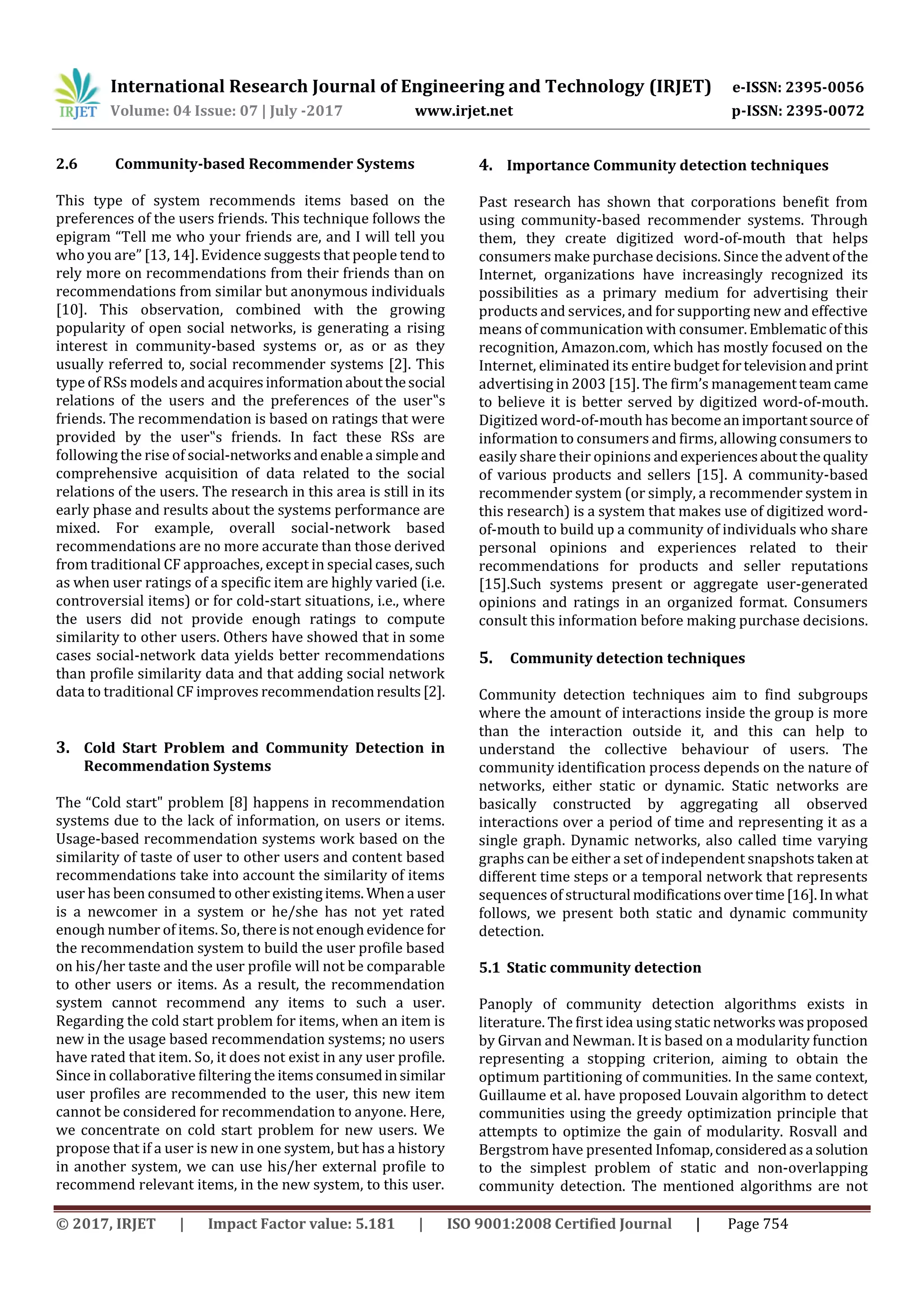 International Research Journal of Engineering and Technology (IRJET) e-ISSN: 2395-0056
Volume: 04 Issue: 07 | July -2017 www.irjet.net p-ISSN: 2395-0072
© 2017, IRJET | Impact Factor value: 5.181 | ISO 9001:2008 Certified Journal | Page 754
2.6 Community-based Recommender Systems
This type of system recommends items based on the
preferences of the users friends. This technique follows the
epigram “Tell me who your friends are, and I will tell you
who you are” [13, 14]. Evidence suggests that people tendto
rely more on recommendations from their friends than on
recommendations from similar but anonymous individuals
[10]. This observation, combined with the growing
popularity of open social networks, is generating a rising
interest in community-based systems or, as or as they
usually referred to, social recommender systems [2]. This
type of RSs models and acquiresinformationaboutthesocial
relations of the users and the preferences of the user‟s
friends. The recommendation is based on ratings that were
provided by the user‟s friends. In fact these RSs are
following the rise of social-networksandenablea simple and
comprehensive acquisition of data related to the social
relations of the users. The research in this area is still in its
early phase and results about the systems performance are
mixed. For example, overall social-network based
recommendations are no more accurate than those derived
from traditional CF approaches, except in special cases,such
as when user ratings of a specific item are highly varied (i.e.
controversial items) or for cold-start situations, i.e., where
the users did not provide enough ratings to compute
similarity to other users. Others have showed that in some
cases social-network data yields better recommendations
than profile similarity data and that adding social network
data to traditional CF improves recommendationresults[2].
3. Cold Start Problem and Community Detection in
Recommendation Systems
The “Cold start" problem [8] happens in recommendation
systems due to the lack of information, on users or items.
Usage-based recommendation systems work based on the
similarity of taste of user to other users and content based
recommendations take into account the similarity of items
user has been consumed to other existingitems. Whena user
is a newcomer in a system or he/she has not yet rated
enough number of items. So, thereisnot enoughevidence for
the recommendation system to build the user profile based
on his/her taste and the user profile will not be comparable
to other users or items. As a result, the recommendation
system cannot recommend any items to such a user.
Regarding the cold start problem for items, when an item is
new in the usage based recommendation systems; no users
have rated that item. So, it does not exist in any user profile.
Since in collaborative filtering the itemsconsumedinsimilar
user profiles are recommended to the user, this new item
cannot be considered for recommendation to anyone. Here,
we concentrate on cold start problem for new users. We
propose that if a user is new in one system, but has a history
in another system, we can use his/her external profile to
recommend relevant items, in the new system, to this user.
4. Importance Community detection techniques
Past research has shown that corporations benefit from
using community-based recommender systems. Through
them, they create digitized word-of-mouth that helps
consumers make purchase decisions. Since the adventofthe
Internet, organizations have increasingly recognized its
possibilities as a primary medium for advertising their
products and services, and for supporting new and effective
means of communication with consumer.Emblematicofthis
recognition, Amazon.com, which has mostly focused on the
Internet, eliminated its entire budget fortelevisionandprint
advertising in 2003 [15]. The firm’s managementteamcame
to believe it is better served by digitized word-of-mouth.
Digitized word-of-mouth has becomeanimportantsource of
information to consumers and firms, allowing consumers to
easily share their opinions andexperiencesaboutthequality
of various products and sellers [15]. A community-based
recommender system (or simply, a recommender system in
this research) is a system that makes use of digitized word-
of-mouth to build up a community of individuals who share
personal opinions and experiences related to their
recommendations for products and seller reputations
[15].Such systems present or aggregate user-generated
opinions and ratings in an organized format. Consumers
consult this information before making purchase decisions.
5. Community detection techniques
Community detection techniques aim to find subgroups
where the amount of interactions inside the group is more
than the interaction outside it, and this can help to
understand the collective behaviour of users. The
community identification process depends on the nature of
networks, either static or dynamic. Static networks are
basically constructed by aggregating all observed
interactions over a period of time and representing it as a
single graph. Dynamic networks, also called time varying
graphs can be either a set of independent snapshots taken at
different time steps or a temporal network that represents
sequences of structural modificationsovertime[16].Inwhat
follows, we present both static and dynamic community
detection.
5.1 Static community detection
Panoply of community detection algorithms exists in
literature. The first idea using static networks wasproposed
by Girvan and Newman. It is based on a modularity function
representing a stopping criterion, aiming to obtain the
optimum partitioning of communities. In the same context,
Guillaume et al. have proposed Louvain algorithm to detect
communities using the greedy optimization principle that
attempts to optimize the gain of modularity. Rosvall and
Bergstrom have presented Infomap,consideredasa solution
to the simplest problem of static and non-overlapping
community detection. The mentioned algorithms are not
 