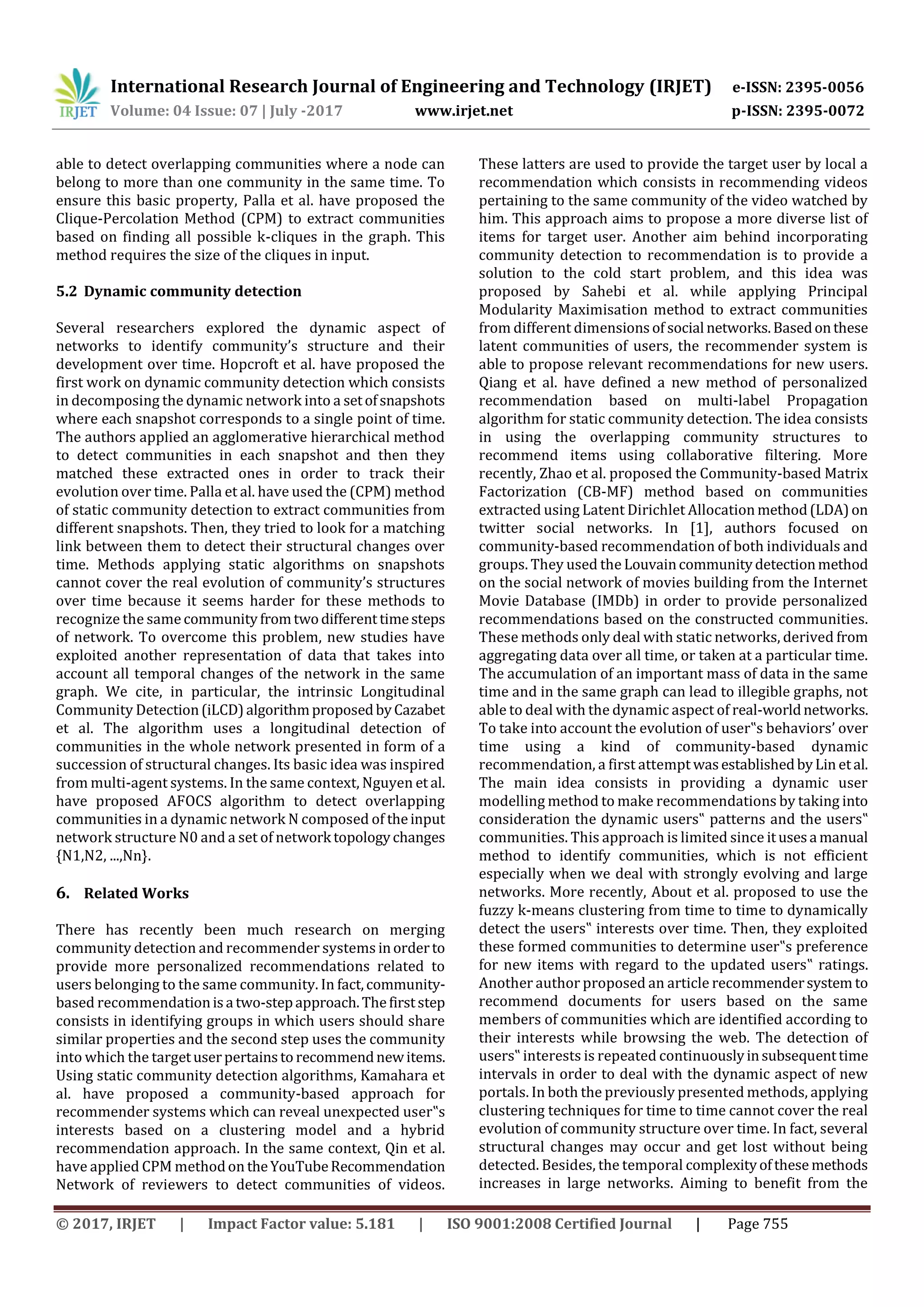 International Research Journal of Engineering and Technology (IRJET) e-ISSN: 2395-0056
Volume: 04 Issue: 07 | July -2017 www.irjet.net p-ISSN: 2395-0072
© 2017, IRJET | Impact Factor value: 5.181 | ISO 9001:2008 Certified Journal | Page 755
able to detect overlapping communities where a node can
belong to more than one community in the same time. To
ensure this basic property, Palla et al. have proposed the
Clique-Percolation Method (CPM) to extract communities
based on finding all possible k-cliques in the graph. This
method requires the size of the cliques in input.
5.2 Dynamic community detection
Several researchers explored the dynamic aspect of
networks to identify community’s structure and their
development over time. Hopcroft et al. have proposed the
first work on dynamic community detection which consists
in decomposing the dynamic network into a setofsnapshots
where each snapshot corresponds to a single point of time.
The authors applied an agglomerative hierarchical method
to detect communities in each snapshot and then they
matched these extracted ones in order to track their
evolution over time. Palla et al. have used the (CPM) method
of static community detection to extract communities from
different snapshots. Then, they tried to look for a matching
link between them to detect their structural changes over
time. Methods applying static algorithms on snapshots
cannot cover the real evolution of community’s structures
over time because it seems harder for these methods to
recognize the samecommunityfromtwodifferenttimesteps
of network. To overcome this problem, new studies have
exploited another representation of data that takes into
account all temporal changes of the network in the same
graph. We cite, in particular, the intrinsic Longitudinal
Community Detection(iLCD)algorithmproposedbyCazabet
et al. The algorithm uses a longitudinal detection of
communities in the whole network presented in form of a
succession of structural changes. Its basic idea was inspired
from multi-agent systems. In the same context, Nguyen et al.
have proposed AFOCS algorithm to detect overlapping
communities in a dynamic network N composed of theinput
network structure N0 and a set of network topologychanges
{N1,N2, ...,Nn}.
6. Related Works
There has recently been much research on merging
community detection and recommender systems inorderto
provide more personalized recommendations related to
users belonging to the same community. In fact,community-
based recommendationisa two-stepapproach.Thefirststep
consists in identifying groups in which users should share
similar properties and the second step uses the community
into which the targetuserpertainsto recommendnewitems.
Using static community detection algorithms, Kamahara et
al. have proposed a community-based approach for
recommender systems which can reveal unexpected user‟s
interests based on a clustering model and a hybrid
recommendation approach. In the same context, Qin et al.
have applied CPM methodon theYouTubeRecommendation
Network of reviewers to detect communities of videos.
These latters are used to provide the target user by local a
recommendation which consists in recommending videos
pertaining to the same community of the video watched by
him. This approach aims to propose a more diverse list of
items for target user. Another aim behind incorporating
community detection to recommendation is to provide a
solution to the cold start problem, and this idea was
proposed by Sahebi et al. while applying Principal
Modularity Maximisation method to extract communities
from different dimensionsof social networks.Basedonthese
latent communities of users, the recommender system is
able to propose relevant recommendations for new users.
Qiang et al. have defined a new method of personalized
recommendation based on multi-label Propagation
algorithm for static community detection. The idea consists
in using the overlapping community structures to
recommend items using collaborative filtering. More
recently, Zhao et al. proposed the Community-based Matrix
Factorization (CB-MF) method based on communities
extracted using Latent Dirichlet Allocation method(LDA)on
twitter social networks. In [1], authors focused on
community-based recommendation of both individuals and
groups. They used the Louvaincommunitydetectionmethod
on the social network of movies building from the Internet
Movie Database (IMDb) in order to provide personalized
recommendations based on the constructed communities.
These methods only deal with static networks, derived from
aggregating data over all time, or taken at a particular time.
The accumulation of an important mass of data in the same
time and in the same graph can lead to illegible graphs, not
able to deal with the dynamic aspect of real-worldnetworks.
To take into account the evolution of user‟s behaviors’ over
time using a kind of community-based dynamic
recommendation, a first attempt wasestablishedbyLin etal.
The main idea consists in providing a dynamic user
modelling method to make recommendations by taking into
consideration the dynamic users‟ patterns and the users‟
communities. This approach is limited since itusesa manual
method to identify communities, which is not efficient
especially when we deal with strongly evolving and large
networks. More recently, About et al. proposed to use the
fuzzy k-means clustering from time to time to dynamically
detect the users‟ interests over time. Then, they exploited
these formed communities to determine user‟s preference
for new items with regard to the updated users‟ ratings.
Another author proposed an article recommendersystem to
recommend documents for users based on the same
members of communities which are identified according to
their interests while browsing the web. The detection of
users‟ interests is repeated continuouslyinsubsequenttime
intervals in order to deal with the dynamic aspect of new
portals. In both the previously presented methods, applying
clustering techniques for time to time cannot cover the real
evolution of community structure over time. In fact, several
structural changes may occur and get lost without being
detected. Besides, the temporal complexityofthese methods
increases in large networks. Aiming to benefit from the
 