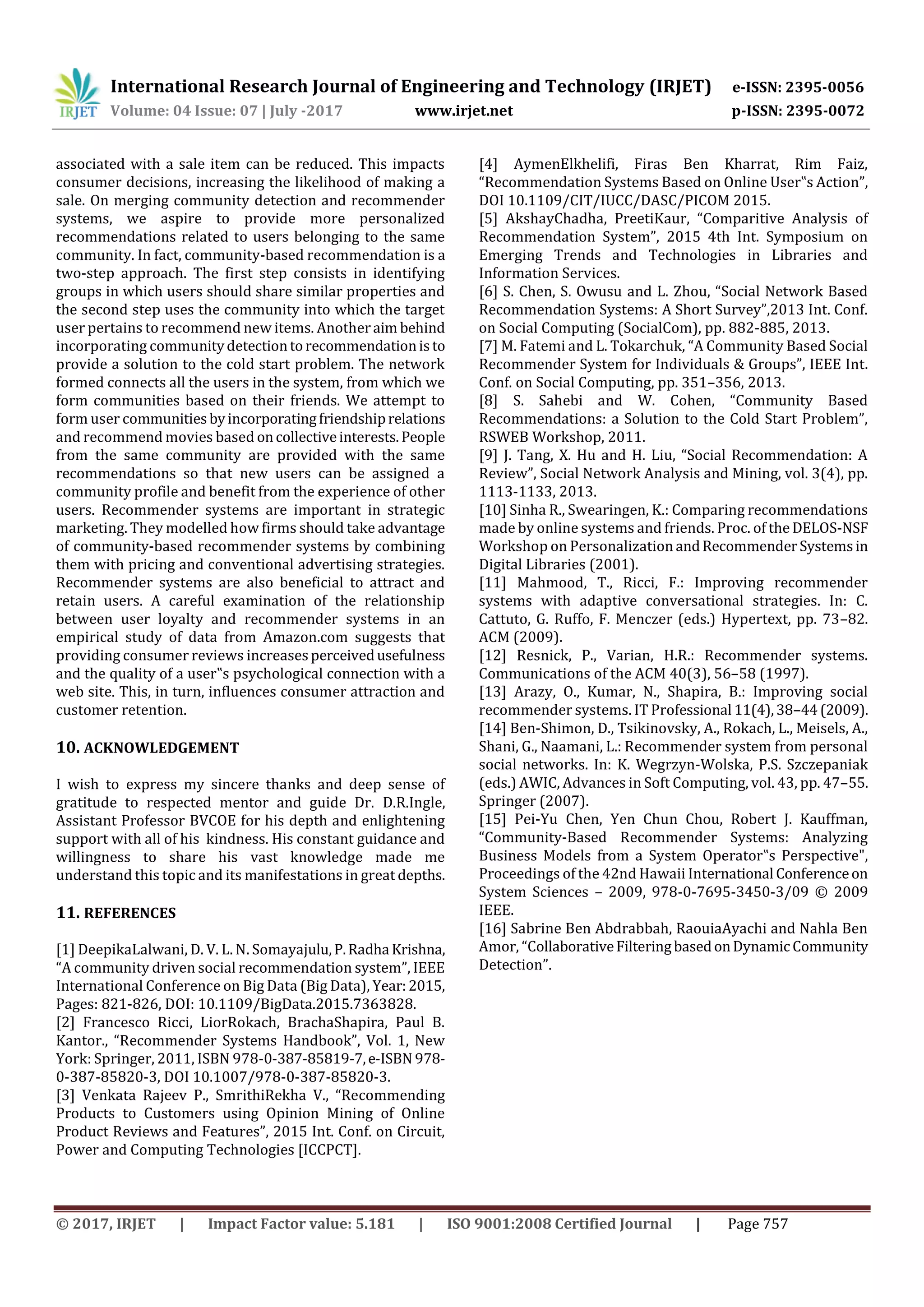 International Research Journal of Engineering and Technology (IRJET) e-ISSN: 2395-0056
Volume: 04 Issue: 07 | July -2017 www.irjet.net p-ISSN: 2395-0072
© 2017, IRJET | Impact Factor value: 5.181 | ISO 9001:2008 Certified Journal | Page 757
associated with a sale item can be reduced. This impacts
consumer decisions, increasing the likelihood of making a
sale. On merging community detection and recommender
systems, we aspire to provide more personalized
recommendations related to users belonging to the same
community. In fact, community-based recommendation is a
two-step approach. The first step consists in identifying
groups in which users should share similar properties and
the second step uses the community into which the target
user pertains to recommend new items. Anotheraim behind
incorporating communitydetectiontorecommendationisto
provide a solution to the cold start problem. The network
formed connects all the users in the system, from which we
form communities based on their friends. We attempt to
form user communitiesbyincorporatingfriendshiprelations
and recommend movies based oncollectiveinterests.People
from the same community are provided with the same
recommendations so that new users can be assigned a
community profile and benefit from the experience of other
users. Recommender systems are important in strategic
marketing. They modelled how firms should take advantage
of community-based recommender systems by combining
them with pricing and conventional advertising strategies.
Recommender systems are also beneficial to attract and
retain users. A careful examination of the relationship
between user loyalty and recommender systems in an
empirical study of data from Amazon.com suggests that
providing consumer reviews increasesperceivedusefulness
and the quality of a user‟s psychological connection with a
web site. This, in turn, influences consumer attraction and
customer retention.
10. ACKNOWLEDGEMENT
I wish to express my sincere thanks and deep sense of
gratitude to respected mentor and guide Dr. D.R.Ingle,
Assistant Professor BVCOE for his depth and enlightening
support with all of his kindness. His constant guidance and
willingness to share his vast knowledge made me
understand this topic and its manifestations in great depths.
11. REFERENCES
[1] DeepikaLalwani, D. V. L. N. Somayajulu,P.Radha Krishna,
“A community driven social recommendation system”, IEEE
International Conference on Big Data (Big Data), Year:2015,
Pages: 821-826, DOI: 10.1109/BigData.2015.7363828.
[2] Francesco Ricci, LiorRokach, BrachaShapira, Paul B.
Kantor., “Recommender Systems Handbook”, Vol. 1, New
York: Springer, 2011, ISBN 978-0-387-85819-7,e-ISBN 978-
0-387-85820-3, DOI 10.1007/978-0-387-85820-3.
[3] Venkata Rajeev P., SmrithiRekha V., “Recommending
Products to Customers using Opinion Mining of Online
Product Reviews and Features”, 2015 Int. Conf. on Circuit,
Power and Computing Technologies [ICCPCT].
[4] AymenElkhelifi, Firas Ben Kharrat, Rim Faiz,
“Recommendation Systems Based on Online User‟s Action”,
DOI 10.1109/CIT/IUCC/DASC/PICOM 2015.
[5] AkshayChadha, PreetiKaur, “Comparitive Analysis of
Recommendation System”, 2015 4th Int. Symposium on
Emerging Trends and Technologies in Libraries and
Information Services.
[6] S. Chen, S. Owusu and L. Zhou, “Social Network Based
Recommendation Systems: A Short Survey”,2013 Int. Conf.
on Social Computing (SocialCom), pp. 882-885, 2013.
[7] M. Fatemi and L. Tokarchuk, “A Community Based Social
Recommender System for Individuals & Groups”, IEEE Int.
Conf. on Social Computing, pp. 351–356, 2013.
[8] S. Sahebi and W. Cohen, “Community Based
Recommendations: a Solution to the Cold Start Problem”,
RSWEB Workshop, 2011.
[9] J. Tang, X. Hu and H. Liu, “Social Recommendation: A
Review”, Social Network Analysis and Mining, vol. 3(4), pp.
1113-1133, 2013.
[10] Sinha R., Swearingen, K.: Comparing recommendations
made by online systems and friends. Proc. of the DELOS-NSF
Workshop on Personalization andRecommenderSystemsin
Digital Libraries (2001).
[11] Mahmood, T., Ricci, F.: Improving recommender
systems with adaptive conversational strategies. In: C.
Cattuto, G. Ruffo, F. Menczer (eds.) Hypertext, pp. 73–82.
ACM (2009).
[12] Resnick, P., Varian, H.R.: Recommender systems.
Communications of the ACM 40(3), 56–58 (1997).
[13] Arazy, O., Kumar, N., Shapira, B.: Improving social
recommender systems. IT Professional 11(4),38–44(2009).
[14] Ben-Shimon, D., Tsikinovsky, A., Rokach, L., Meisels, A.,
Shani, G., Naamani, L.: Recommender system from personal
social networks. In: K. Wegrzyn-Wolska, P.S. Szczepaniak
(eds.) AWIC, Advances in Soft Computing, vol. 43, pp. 47–55.
Springer (2007).
[15] Pei-Yu Chen, Yen Chun Chou, Robert J. Kauffman,
“Community-Based Recommender Systems: Analyzing
Business Models from a System Operator‟s Perspective",
Proceedings of the 42nd Hawaii International Conferenceon
System Sciences – 2009, 978-0-7695-3450-3/09 © 2009
IEEE.
[16] Sabrine Ben Abdrabbah, RaouiaAyachi and Nahla Ben
Amor, “CollaborativeFilteringbasedonDynamicCommunity
Detection”.
 