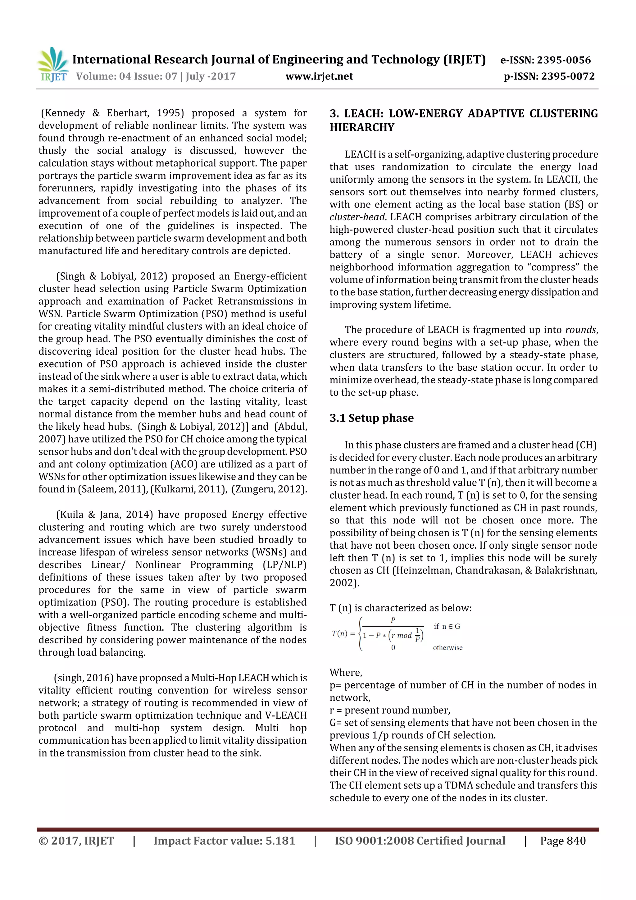 International Research Journal of Engineering and Technology (IRJET) e-ISSN: 2395-0056 Volume: 04 Issue: 07 | July -2017 www.irjet.net p-ISSN: 2395-0072 © 2017, IRJET | Impact Factor value: 5.181 | ISO 9001:2008 Certified Journal | Page 840 (Kennedy & Eberhart, 1995) proposed a system for development of reliable nonlinear limits. The system was found through re-enactment of an enhanced social model; thusly the social analogy is discussed, however the calculation stays without metaphorical support. The paper portrays the particle swarm improvement idea as far as its forerunners, rapidly investigating into the phases of its advancement from social rebuilding to analyzer. The improvement of a couple of perfect models is laidout,andan execution of one of the guidelines is inspected. The relationship between particle swarm development andboth manufactured life and hereditary controls are depicted. (Singh & Lobiyal, 2012) proposed an Energy-efficient cluster head selection using Particle Swarm Optimization approach and examination of Packet Retransmissions in WSN. Particle Swarm Optimization (PSO) method is useful for creating vitality mindful clusters with an ideal choice of the group head. The PSO eventually diminishes the cost of discovering ideal position for the cluster head hubs. The execution of PSO approach is achieved inside the cluster instead of the sink where a user is able to extract data,which makes it a semi-distributed method. The choice criteria of the target capacity depend on the lasting vitality, least normal distance from the member hubs and head count of the likely head hubs. (Singh & Lobiyal, 2012)] and (Abdul, 2007) have utilized the PSO for CH choice among the typical sensor hubs and don't deal with the groupdevelopment.PSO and ant colony optimization (ACO) are utilized as a part of WSNs for other optimization issues likewise and they can be found in (Saleem, 2011), (Kulkarni, 2011), (Zungeru, 2012). (Kuila & Jana, 2014) have proposed Energy effective clustering and routing which are two surely understood advancement issues which have been studied broadly to increase lifespan of wireless sensor networks (WSNs) and describes Linear/ Nonlinear Programming (LP/NLP) definitions of these issues taken after by two proposed procedures for the same in view of particle swarm optimization (PSO). The routing procedure is established with a well-organized particle encoding scheme and multi- objective fitness function. The clustering algorithm is described by considering power maintenance of the nodes through load balancing. (singh, 2016) have proposed a Multi-HopLEACHwhichis vitality efficient routing convention for wireless sensor network; a strategy of routing is recommended in view of both particle swarm optimization technique and V-LEACH protocol and multi-hop system design. Multi hop communication has been applied to limit vitality dissipation in the transmission from cluster head to the sink. 3. LEACH: LOW-ENERGY ADAPTIVE CLUSTERING HIERARCHY LEACH is a self-organizing,adaptiveclustering procedure that uses randomization to circulate the energy load uniformly among the sensors in the system. In LEACH, the sensors sort out themselves into nearby formed clusters, with one element acting as the local base station (BS) or cluster-head. LEACH comprises arbitrary circulation of the high-powered cluster-head position such that it circulates among the numerous sensors in order not to drain the battery of a single senor. Moreover, LEACH achieves neighborhood information aggregation to “compress” the volume of information being transmit from theclusterheads to the base station, furtherdecreasingenergydissipation and improving system lifetime. The procedure of LEACH is fragmented up into rounds, where every round begins with a set-up phase, when the clusters are structured, followed by a steady-state phase, when data transfers to the base station occur. In order to minimize overhead, the steady-state phase islongcompared to the set-up phase. 3.1 Setup phase In this phase clusters are framed and a cluster head (CH) is decided for every cluster. Eachnodeproducesanarbitrary number in the range of 0 and 1, and if that arbitrary number is not as much as threshold value T (n), then it will become a cluster head. In each round, T (n) is set to 0, for the sensing element which previously functioned as CH in past rounds, so that this node will not be chosen once more. The possibility of being chosen is T (n) for the sensing elements that have not been chosen once. If only single sensor node left then T (n) is set to 1, implies this node will be surely chosen as CH (Heinzelman, Chandrakasan, & Balakrishnan, 2002). T (n) is characterized as below: Where, p= percentage of number of CH in the number of nodes in network, r = present round number, G= set of sensing elements that have not been chosen in the previous 1/p rounds of CH selection. When any of the sensing elements is chosen as CH, it advises different nodes. The nodes which are non-clusterheadspick their CH in the view of received signal quality for this round. The CH element sets up a TDMA schedule and transfers this schedule to every one of the nodes in its cluster. 