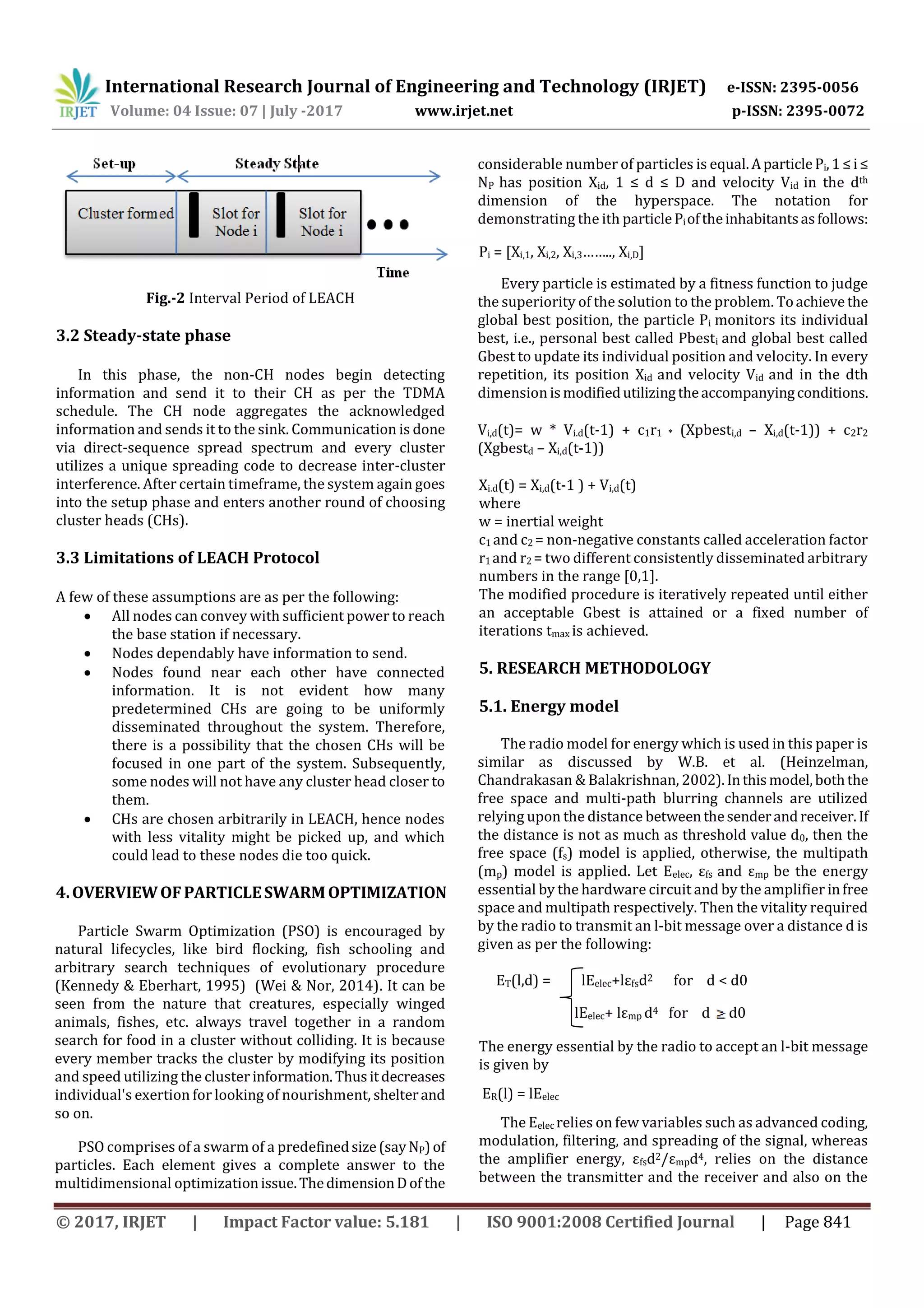 International Research Journal of Engineering and Technology (IRJET) e-ISSN: 2395-0056 Volume: 04 Issue: 07 | July -2017 www.irjet.net p-ISSN: 2395-0072 © 2017, IRJET | Impact Factor value: 5.181 | ISO 9001:2008 Certified Journal | Page 841 Fig.-2 Interval Period of LEACH 3.2 Steady-state phase In this phase, the non-CH nodes begin detecting information and send it to their CH as per the TDMA schedule. The CH node aggregates the acknowledged information and sends it to the sink. Communication is done via direct-sequence spread spectrum and every cluster utilizes a unique spreading code to decrease inter-cluster interference. After certain timeframe, the system again goes into the setup phase and enters another round of choosing cluster heads (CHs). 3.3 Limitations of LEACH Protocol A few of these assumptions are as per the following:  All nodes can convey with sufficient power to reach the base station if necessary.  Nodes dependably have information to send.  Nodes found near each other have connected information. It is not evident how many predetermined CHs are going to be uniformly disseminated throughout the system. Therefore, there is a possibility that the chosen CHs will be focused in one part of the system. Subsequently, some nodes will not have any cluster head closer to them.  CHs are chosen arbitrarily in LEACH, hence nodes with less vitality might be picked up, and which could lead to these nodes die too quick. 4.OVERVIEWOFPARTICLESWARMOPTIMIZATION Particle Swarm Optimization (PSO) is encouraged by natural lifecycles, like bird flocking, fish schooling and arbitrary search techniques of evolutionary procedure (Kennedy & Eberhart, 1995) (Wei & Nor, 2014). It can be seen from the nature that creatures, especially winged animals, fishes, etc. always travel together in a random search for food in a cluster without colliding. It is because every member tracks the cluster by modifying its position and speed utilizing the cluster information.Thusitdecreases individual's exertion for looking of nourishment, shelterand so on. PSO comprises of a swarm of a predefinedsize(sayNP)of particles. Each element gives a complete answer to the multidimensional optimizationissue.ThedimensionDof the considerable number of particles is equal.AparticlePi,1≤i≤ NP has position Xid, 1 ≤ d ≤ D and velocity Vid in the dth dimension of the hyperspace. The notation for demonstrating the ith particlePioftheinhabitantsasfollows: Pi = [Xi,1, Xi,2, Xi,3…….., Xi,D] Every particle is estimated by a fitness function to judge the superiority of the solution to the problem. Toachieve the global best position, the particle Pi monitors its individual best, i.e., personal best called Pbesti and global best called Gbest to update its individual position and velocity. In every repetition, its position Xid and velocity Vid and in the dth dimension ismodifiedutilizingtheaccompanyingconditions. Vi,d(t)= w * Vi.d(t-1) + c1r1 * (Xpbesti,d – Xi,d(t-1)) + c2r2 (Xgbestd – Xi,d(t-1)) Xi.d(t) = Xi,d(t-1 ) + Vi,d(t) where w = inertial weight c1 and c2 = non-negative constants called acceleration factor r1 and r2 = two different consistently disseminated arbitrary numbers in the range [0,1]. The modified procedure is iteratively repeated until either an acceptable Gbest is attained or a fixed number of iterations tmax is achieved. 5. RESEARCH METHODOLOGY 5.1. Energy model The radio model for energy which is used in this paper is similar as discussed by W.B. et al. (Heinzelman, Chandrakasan & Balakrishnan, 2002).Inthismodel,boththe free space and multi-path blurring channels are utilized relying upon the distance betweenthesenderandreceiver.If the distance is not as much as threshold value d0, then the free space (fs) model is applied, otherwise, the multipath (mp) model is applied. Let Eelec, εfs and εmp be the energy essential by the hardware circuit and by the amplifier infree space and multipath respectively. Then the vitality required by the radio to transmit an l-bit message over a distance d is given as per the following: ET(l,d) = lEelec+lεfsd2 for d < d0 lEelec+ lεmp d4 for d d0 The energy essential by the radio to accept an l-bit message is given by ER(l) = lEelec The Eelec relies on few variables such as advanced coding, modulation, filtering, and spreading of the signal, whereas the amplifier energy, εfsd2/εmpd4, relies on the distance between the transmitter and the receiver and also on the 