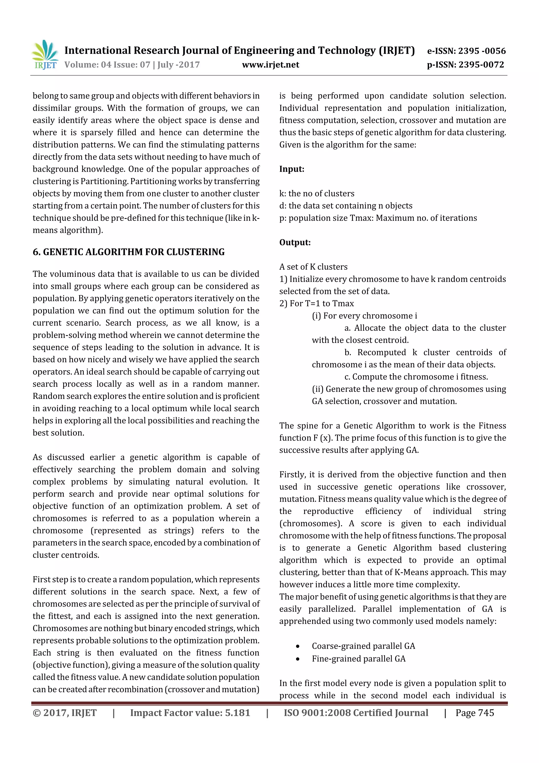 International Research Journal of Engineering and Technology (IRJET) e-ISSN: 2395 -0056
Volume: 04 Issue: 07 | July -2017 www.irjet.net p-ISSN: 2395-0072
© 2017, IRJET | Impact Factor value: 5.181 | ISO 9001:2008 Certified Journal | Page 745
belong to same group and objects withdifferent behaviorsin
dissimilar groups. With the formation of groups, we can
easily identify areas where the object space is dense and
where it is sparsely filled and hence can determine the
distribution patterns. We can find the stimulating patterns
directly from the data sets without needing to have much of
background knowledge. One of the popular approaches of
clustering is Partitioning. Partitioning worksbytransferring
objects by moving them from one cluster to another cluster
starting from a certain point. The number of clusters for this
technique should be pre-defined for thistechnique(likeink-
means algorithm).
6. GENETIC ALGORITHM FOR CLUSTERING
The voluminous data that is available to us can be divided
into small groups where each group can be considered as
population. By applying genetic operators iteratively on the
population we can find out the optimum solution for the
current scenario. Search process, as we all know, is a
problem-solving method wherein we cannot determine the
sequence of steps leading to the solution in advance. It is
based on how nicely and wisely we have applied the search
operators. An ideal search should be capable of carrying out
search process locally as well as in a random manner.
Random search explores the entire solution andisproficient
in avoiding reaching to a local optimum while local search
helps in exploring all the local possibilities and reaching the
best solution.
As discussed earlier a genetic algorithm is capable of
effectively searching the problem domain and solving
complex problems by simulating natural evolution. It
perform search and provide near optimal solutions for
objective function of an optimization problem. A set of
chromosomes is referred to as a population wherein a
chromosome (represented as strings) refers to the
parameters in the search space, encodedbya combinationof
cluster centroids.
First step is to create a randompopulation,whichrepresents
different solutions in the search space. Next, a few of
chromosomes are selected as per the principle of survival of
the fittest, and each is assigned into the next generation.
Chromosomes are nothingbutbinary encodedstrings,which
represents probable solutions to the optimization problem.
Each string is then evaluated on the fitness function
(objective function), giving a measure of the solutionquality
called the fitness value. A new candidate solutionpopulation
can be createdafter recombination(crossoverandmutation)
is being performed upon candidate solution selection.
Individual representation and population initialization,
fitness computation, selection, crossover and mutation are
thus the basic steps of genetic algorithm for data clustering.
Given is the algorithm for the same:
Input:
k: the no of clusters
d: the data set containing n objects
p: population size Tmax: Maximum no. of iterations
Output:
A set of K clusters
1) Initialize every chromosome to have k random centroids
selected from the set of data.
2) For T=1 to Tmax
(i) For every chromosome i
a. Allocate the object data to the cluster
with the closest centroid.
b. Recomputed k cluster centroids of
chromosome i as the mean of their data objects.
c. Compute the chromosome i fitness.
(ii) Generate the new group of chromosomes using
GA selection, crossover and mutation.
The spine for a Genetic Algorithm to work is the Fitness
function F (x). The prime focus of this function is to give the
successive results after applying GA.
Firstly, it is derived from the objective function and then
used in successive genetic operations like crossover,
mutation. Fitness means quality value which is the degree of
the reproductive efficiency of individual string
(chromosomes). A score is given to each individual
chromosome with the help of fitness functions.Theproposal
is to generate a Genetic Algorithm based clustering
algorithm which is expected to provide an optimal
clustering, better than that of K-Means approach. This may
however induces a little more time complexity.
The major benefit of using genetic algorithmsisthatthey are
easily parallelized. Parallel implementation of GA is
apprehended using two commonly used models namely:
 Coarse-grained parallel GA
 Fine-grained parallel GA
In the first model every node is given a population split to
process while in the second model each individual is
 