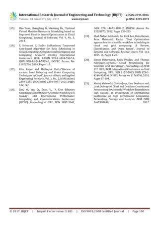 International Research Journal of Engineering and Technology (IRJET) e-ISSN: 2395-0056
Volume: 04 Issue: 07 | July -2017 www.irjet.net p-ISSN: 2395-0072
© 2017, IRJET | Impact Factor value: 5.181 | ISO 9001:2008 Certified Journal | Page 100
[15]. Hao Yuan, Changbing Li, Maokang Du, “Optimal
Virtual Machine Resources Scheduling based on
Improved Particle Swarm Optimization in Cloud
Computing”, Journal of Software, Vol. 9, No. 3,
2014.
[16]. S. Selvarani, G. Sudha Sadhasivam, “Improved
Cost-Based Algorithm for Task Scheduling in
Cloud Computing”,Computational Intelligenceand
Computing Research (ICCIC) International
Conference, IEEE, E-ISBN 978-1-4244-5967-4,
ISBN 978-1-4244-5965-0, INSPEC Access No.
11822736, 2010, Pages 1-5.
[17]. Ritu Kapur and Maitreyee Dutta,“Review of
various Load Balancing and Green Computing
Techniques in Cloud”, Journal ofBasic andApplied
Engineering Research, Vol. 2, No. 2, ISSN(online)
2350-0255, ISSN(print) 2350-0077, 2015, Pages
122-127.
[18]. Zhu, M., Wu, Q., Zhao, Y., “A Cost Effective
Scheduling Algorithm for Scientific Workflows in
Clouds”, 31st International Performance
Computing and Communications Conference
(IPCCC), Proceeding of IEEE, ISSN 1097-2641,
ISBN 978-1-4673-4881-2, INSPEC Access No.
13228073, 2012, Pages 256-265.
[19]. Ehab Nabiel Alkhanak, Sai Peck Lee, Reza Rezaei,
Reza Meimandi Parizi, “Cost Optimization
approaches for scientific workflow scheduling in
cloud and grid computing: A Review,
Classification, and Open Issues”, Journal of
Systems and Software, Science Direct, Vol. 113,
2015-16, Pages 1-26.
[20]. Simon Ostermann, Radu Prodan, and Thomas
Fahringer,“Dynamic Cloud Provisioning for
Scientific Grid Workflows”, Proceedings of 2010
11th IEEE/ACM International Conference on Grid
Computing, IEEE, ISSN 2152-1085, ISBN 978-1-
4244-9347-0, INSPECAccessNo.11763399,2010,
Pages 97-104.
[21]. Maciej Malawski, Gideon Juve, Ewa Deelman and,
Jarek Nabrzyski, “Cost and Deadline Constrained
Provisioning for Scientific WorkflowEnsemblesin
IaaS Clouds”, In Proceedings of International
Conference on High Performance Computing,
Networking, Storage and Analysis, ACM, ISBN
1467308048, 2012.
 