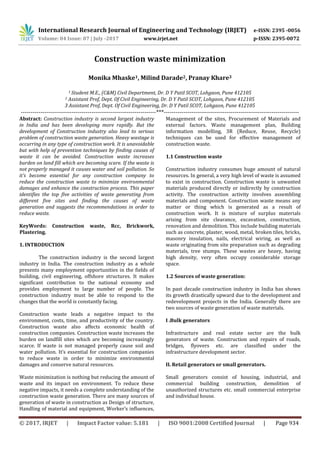 International Research Journal of Engineering and Technology (IRJET) e-ISSN: 2395 -0056
Volume: 04 Issue: 07 | July -2017 www.irjet.net p-ISSN: 2395-0072
© 2017, IRJET | Impact Factor value: 5.181 | ISO 9001:2008 Certified Journal | Page 934
Construction waste minimization
Monika Mhaske1, Milind Darade2, Pranay Khare3
1 Student M.E., (C&M) Civil Department, Dr. D Y Patil SCOT, Lohgaon, Pune 412105
2 Assistant Prof, Dept. Of Civil Engineering, Dr. D Y Patil SCOT, Lohgaon, Pune 412105
3 Assistant Prof, Dept. Of Civil Engineering, Dr. D Y Patil SCOT, Lohgaon, Pune 412105
---------------------------------------------------------------------***---------------------------------------------------------------------
Abstract: Construction industry is second largest industry
in India and has been developing more rapidly. But the
development of Construction industry also lead to serious
problem of construction waste generation. Heavy wastage is
occurring in any type of construction work. It is unavoidable
but with help of prevention techniques by finding causes of
waste it can be avoided. Construction waste increases
burden on land fill which are becoming scare. If the waste is
not properly managed it causes water and soil pollution. So
it’s become essential for any construction company to
reduce the construction waste to minimize environmental
damages and enhance the construction process. This paper
identifies the top five activities of waste generating from
different five sites and finding the causes of waste
generation and suggests the recommendations in order to
reduce waste.
KeyWords: Construction waste, Rcc, Brickwork,
Plastering.
1. INTRODUCTION
The construction industry is the second largest
industry in India. The construction industry as a whole
presents many employment opportunities in the fields of
building, civil engineering, offshore structures. It makes
significant contribution to the national economy and
provides employment to large number of people. The
construction industry must be able to respond to the
changes that the world is constantly facing.
Construction waste leads a negative impact to the
environment, costs, time, and productivity of the country.
Construction waste also affects economic health of
construction companies. Construction waste increases the
burden on landfill sites which are becoming increasingly
scarce. If waste is not managed properly cause soil and
water pollution. It’s essential for construction companies
to reduce waste in order to minimize environmental
damages and conserve natural resources.
Waste minimization is nothing but reducing the amount of
waste and its impact on environment. To reduce these
negative impacts, it needs a complete understanding of the
construction waste generation. There are many sources of
generation of waste in construction as Design of structure,
Handling of material and equipment, Worker’s influences,
Management of the sites, Procurement of Materials and
external factors. Waste management plan, Building
information modelling, 3R (Reduce, Reuse, Recycle)
techniques can be used for effective management of
construction waste.
1.1 Construction waste
Construction industry consumes huge amount of natural
resources. In general, a very high level of waste is assumed
to exist in construction. Construction waste is unwanted
materials produced directly or indirectly by construction
activity. The construction activity involves assembling
materials and component. Construction waste means any
matter or thing which is generated as a result of
construction work. It is mixture of surplus materials
arising from site clearance, excavation, construction,
renovation and demolition. This include building materials
such as concrete, plaster, wood, metal, broken tiles, bricks,
masonry insulation, nails, electrical wiring, as well as
waste originating from site preparation such as degrading
materials, tree stumps. These wastes are heavy, having
high density, very often occupy considerable storage
space.
1.2 Sources of waste generation:
In past decade construction industry in India has shown
its growth drastically upward due to the development and
redevelopment projects in the India. Generally there are
two sources of waste generation of waste materials.
I .Bulk generators
Infrastructure and real estate sector are the bulk
generators of waste. Construction and repairs of roads,
bridges, flyovers etc. are classified under the
infrastructure development sector.
II. Retail generators or small generators.
Small generators consist of housing, industrial, and
commercial building construction, demolition of
unauthorized structures etc. small commercial enterprise
and individual house.
 