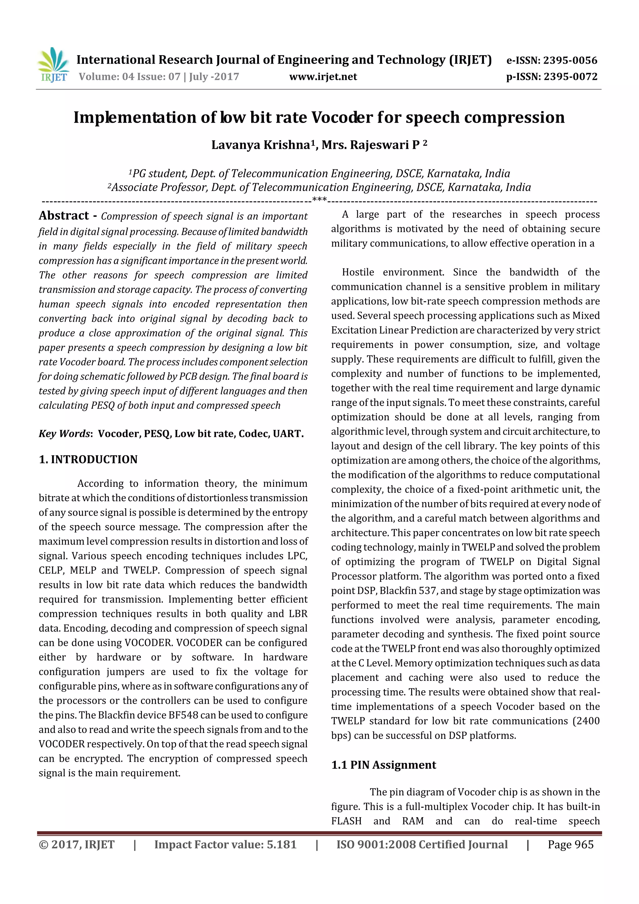 International Research Journal of Engineering and Technology (IRJET) e-ISSN: 2395-0056 Volume: 04 Issue: 07 | July -2017 www.irjet.net p-ISSN: 2395-0072 © 2017, IRJET | Impact Factor value: 5.181 | ISO 9001:2008 Certified Journal | Page 965 Implementation of low bit rate Vocoder for speech compression Lavanya Krishna1, Mrs. Rajeswari P 2 1PG student, Dept. of Telecommunication Engineering, DSCE, Karnataka, India 2Associate Professor, Dept. of Telecommunication Engineering, DSCE, Karnataka, India ---------------------------------------------------------------------***--------------------------------------------------------------------- Abstract - Compression of speech signal is an important field in digital signal processing. Becauseoflimited bandwidth in many fields especially in the field of military speech compression has a significant importanceinthepresentworld. The other reasons for speech compression are limited transmission and storage capacity. The process of converting human speech signals into encoded representation then converting back into original signal by decoding back to produce a close approximation of the original signal. This paper presents a speech compression by designing a low bit rate Vocoder board. The process includescomponentselection for doing schematic followed by PCB design. The final board is tested by giving speech input of different languages and then calculating PESQ of both input and compressed speech Key Words: Vocoder, PESQ, Low bit rate, Codec, UART. 1. INTRODUCTION1 According to information theory, the minimum bitrate at which theconditionsofdistortionlesstransmission of any source signal is possible is determined by the entropy of the speech source message. The compression after the maximum level compression results in distortionandlossof signal. Various speech encoding techniques includes LPC, CELP, MELP and TWELP. Compression of speech signal results in low bit rate data which reduces the bandwidth required for transmission. Implementing better efficient compression techniques results in both quality and LBR data. Encoding, decoding and compression of speech signal can be done using VOCODER. VOCODER can be configured either by hardware or by software. In hardware configuration jumpers are used to fix the voltage for configurable pins, where asinsoftwareconfigurationsanyof the processors or the controllers can be used to configure the pins. The Blackfin device BF548 can be used to configure and also to read and write the speech signals from andtothe VOCODER respectively. On top of that the read speechsignal can be encrypted. The encryption of compressed speech signal is the main requirement. A large part of the researches in speech process algorithms is motivated by the need of obtaining secure military communications, to allow effective operation in a Hostile environment. Since the bandwidth of the communication channel is a sensitive problem in military applications, low bit-rate speech compression methods are used. Several speech processing applications such as Mixed Excitation Linear Prediction are characterized by very strict requirements in power consumption, size, and voltage supply. These requirements are difficult to fulfill, given the complexity and number of functions to be implemented, together with the real time requirement and large dynamic range of the input signals. To meet these constraints, careful optimization should be done at all levels, ranging from algorithmic level, through system andcircuitarchitecture,to layout and design of the cell library. The key points of this optimization are among others, the choice of the algorithms, the modification of the algorithms to reduce computational complexity, the choice of a fixed-point arithmetic unit, the minimization of the number of bits requiredateverynodeof the algorithm, and a careful match between algorithms and architecture. This paper concentrates on low bit rate speech coding technology, mainly in TWELPandsolvedtheproblem of optimizing the program of TWELP on Digital Signal Processor platform. The algorithm was ported onto a fixed point DSP, Blackfin 537, and stage by stageoptimization was performed to meet the real time requirements. The main functions involved were analysis, parameter encoding, parameter decoding and synthesis. The fixed point source code at the TWELP front end was also thoroughly optimized at the C Level. Memory optimization techniques suchasdata placement and caching were also used to reduce the processing time. The results were obtained show that real- time implementations of a speech Vocoder based on the TWELP standard for low bit rate communications (2400 bps) can be successful on DSP platforms. 1.1 PIN Assignment The pin diagram of Vocoder chip is as shown in the figure. This is a full-multiplex Vocoder chip. It has built-in FLASH and RAM and can do real-time speech 