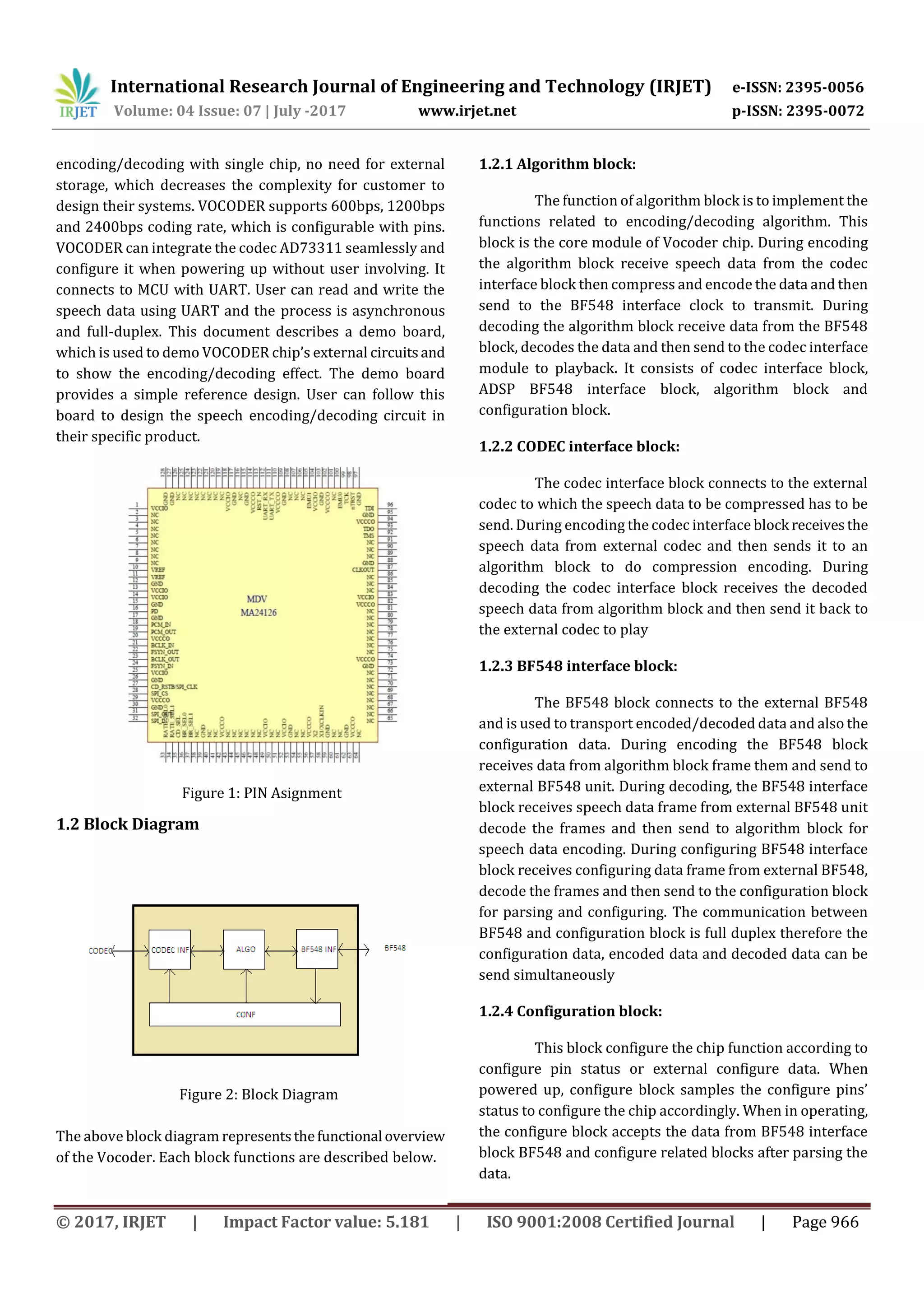 International Research Journal of Engineering and Technology (IRJET) e-ISSN: 2395-0056 Volume: 04 Issue: 07 | July -2017 www.irjet.net p-ISSN: 2395-0072 © 2017, IRJET | Impact Factor value: 5.181 | ISO 9001:2008 Certified Journal | Page 966 encoding/decoding with single chip, no need for external storage, which decreases the complexity for customer to design their systems. VOCODER supports 600bps, 1200bps and 2400bps coding rate, which is configurable with pins. VOCODER can integrate the codec AD73311 seamlessly and configure it when powering up without user involving. It connects to MCU with UART. User can read and write the speech data using UART and the process is asynchronous and full-duplex. This document describes a demo board, which is used to demo VOCODER chip’s external circuitsand to show the encoding/decoding effect. The demo board provides a simple reference design. User can follow this board to design the speech encoding/decoding circuit in their specific product. Figure 1: PIN Asignment 1.2 Block Diagram Figure 2: Block Diagram The above block diagram representsthefunctional overview of the Vocoder. Each block functions are described below. 1.2.1 Algorithm block: The function of algorithm block is to implement the functions related to encoding/decoding algorithm. This block is the core module of Vocoder chip. During encoding the algorithm block receive speech data from the codec interface block then compress and encode the data and then send to the BF548 interface clock to transmit. During decoding the algorithm block receive data from the BF548 block, decodes the data and then send to the codec interface module to playback. It consists of codec interface block, ADSP BF548 interface block, algorithm block and configuration block. 1.2.2 CODEC interface block: The codec interface block connects to the external codec to which the speech data to be compressed has to be send. During encoding the codec interface block receivesthe speech data from external codec and then sends it to an algorithm block to do compression encoding. During decoding the codec interface block receives the decoded speech data from algorithm block and then send it back to the external codec to play 1.2.3 BF548 interface block: The BF548 block connects to the external BF548 and is used to transport encoded/decoded data and also the configuration data. During encoding the BF548 block receives data from algorithm block frame them and send to external BF548 unit. During decoding, the BF548 interface block receives speech data frame from external BF548 unit decode the frames and then send to algorithm block for speech data encoding. During configuring BF548 interface block receives configuring data frame from external BF548, decode the frames and then send to the configuration block for parsing and configuring. The communication between BF548 and configuration block is full duplex therefore the configuration data, encoded data and decoded data can be send simultaneously 1.2.4 Configuration block: This block configure the chip function according to configure pin status or external configure data. When powered up, configure block samples the configure pins’ status to configure the chip accordingly. When in operating, the configure block accepts the data from BF548 interface block BF548 and configure related blocks after parsing the data. 