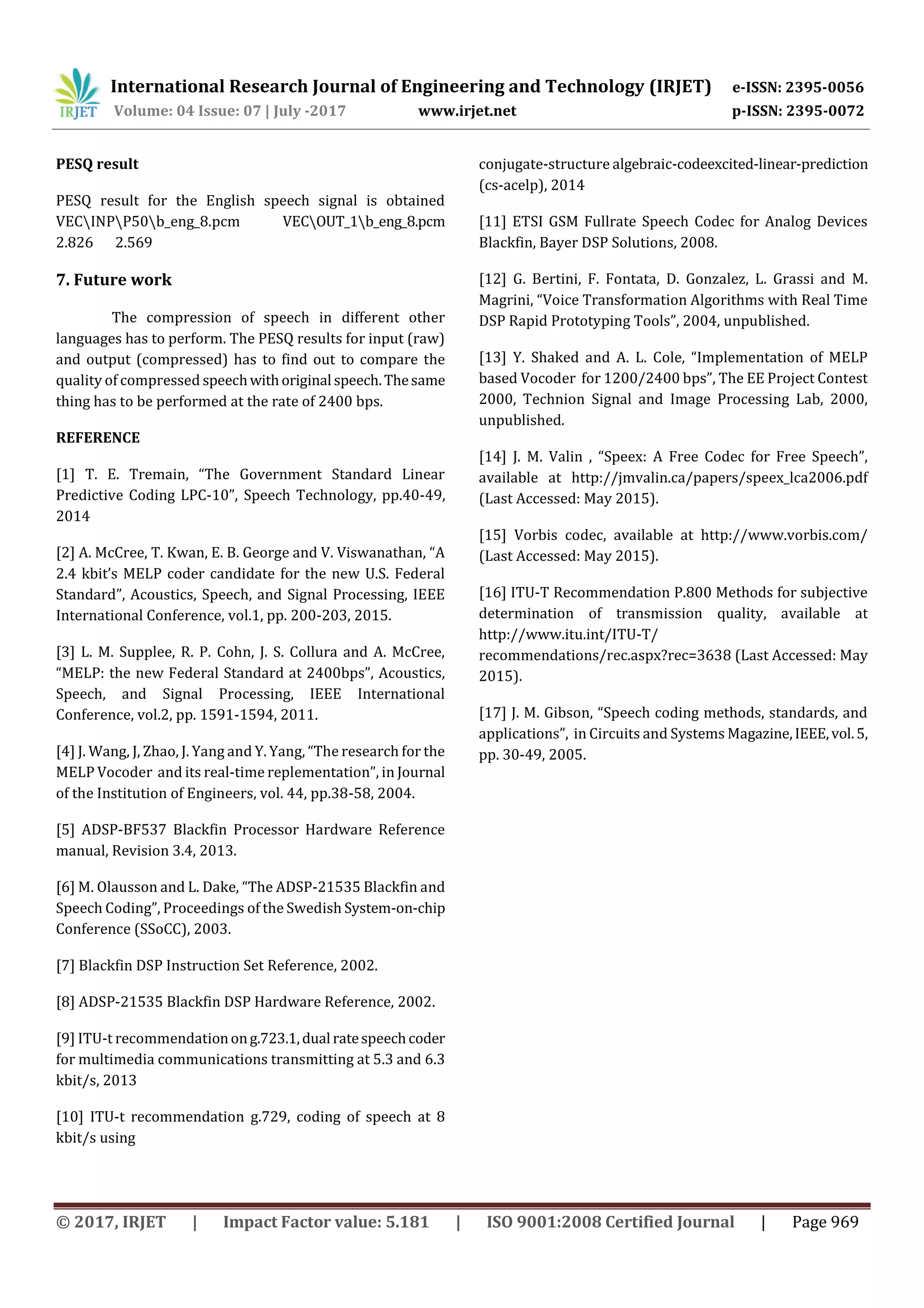 International Research Journal of Engineering and Technology (IRJET) e-ISSN: 2395-0056 Volume: 04 Issue: 07 | July -2017 www.irjet.net p-ISSN: 2395-0072 © 2017, IRJET | Impact Factor value: 5.181 | ISO 9001:2008 Certified Journal | Page 969 PESQ result PESQ result for the English speech signal is obtained VECINPP50b_eng_8.pcm VECOUT_1b_eng_8.pcm 2.826 2.569 7. Future work The compression of speech in different other languages has to perform. The PESQ results for input (raw) and output (compressed) has to find out to compare the quality of compressed speechwithoriginal speech.Thesame thing has to be performed at the rate of 2400 bps. REFERENCE [1] T. E. Tremain, “The Government Standard Linear Predictive Coding LPC-10”, Speech Technology, pp.40-49, 2014 [2] A. McCree, T. Kwan, E. B. George and V. Viswanathan, “A 2.4 kbit’s MELP coder candidate for the new U.S. Federal Standard”, Acoustics, Speech, and Signal Processing, IEEE International Conference, vol.1, pp. 200-203, 2015. [3] L. M. Supplee, R. P. Cohn, J. S. Collura and A. McCree, “MELP: the new Federal Standard at 2400bps”, Acoustics, Speech, and Signal Processing, IEEE International Conference, vol.2, pp. 1591-1594, 2011. [4] J. Wang, J, Zhao, J. Yang and Y. Yang, “The research for the MELP Vocoder and its real-time replementation”, in Journal of the Institution of Engineers, vol. 44, pp.38-58, 2004. [5] ADSP-BF537 Blackfin Processor Hardware Reference manual, Revision 3.4, 2013. [6] M. Olausson and L. Dake, “The ADSP-21535 Blackfin and Speech Coding”, Proceedings of the Swedish System-on-chip Conference (SSoCC), 2003. [7] Blackfin DSP Instruction Set Reference, 2002. [8] ADSP-21535 Blackfin DSP Hardware Reference, 2002. [9] ITU-t recommendationong.723.1,dual ratespeechcoder for multimedia communications transmitting at 5.3 and 6.3 kbit/s, 2013 [10] ITU-t recommendation g.729, coding of speech at 8 kbit/s using conjugate-structure algebraic-codeexcited-linear-prediction (cs-acelp), 2014 [11] ETSI GSM Fullrate Speech Codec for Analog Devices Blackfin, Bayer DSP Solutions, 2008. [12] G. Bertini, F. Fontata, D. Gonzalez, L. Grassi and M. Magrini, “Voice Transformation Algorithms with Real Time DSP Rapid Prototyping Tools”, 2004, unpublished. [13] Y. Shaked and A. L. Cole, “Implementation of MELP based Vocoder for 1200/2400 bps”, The EE Project Contest 2000, Technion Signal and Image Processing Lab, 2000, unpublished. [14] J. M. Valin , “Speex: A Free Codec for Free Speech”, available at http://jmvalin.ca/papers/speex_lca2006.pdf (Last Accessed: May 2015). [15] Vorbis codec, available at http://www.vorbis.com/ (Last Accessed: May 2015). [16] ITU-T Recommendation P.800 Methods for subjective determination of transmission quality, available at http://www.itu.int/ITU-T/ recommendations/rec.aspx?rec=3638 (Last Accessed: May 2015). [17] J. M. Gibson, “Speech coding methods, standards, and applications”, in Circuits and Systems Magazine,IEEE,vol.5, pp. 30-49, 2005. 