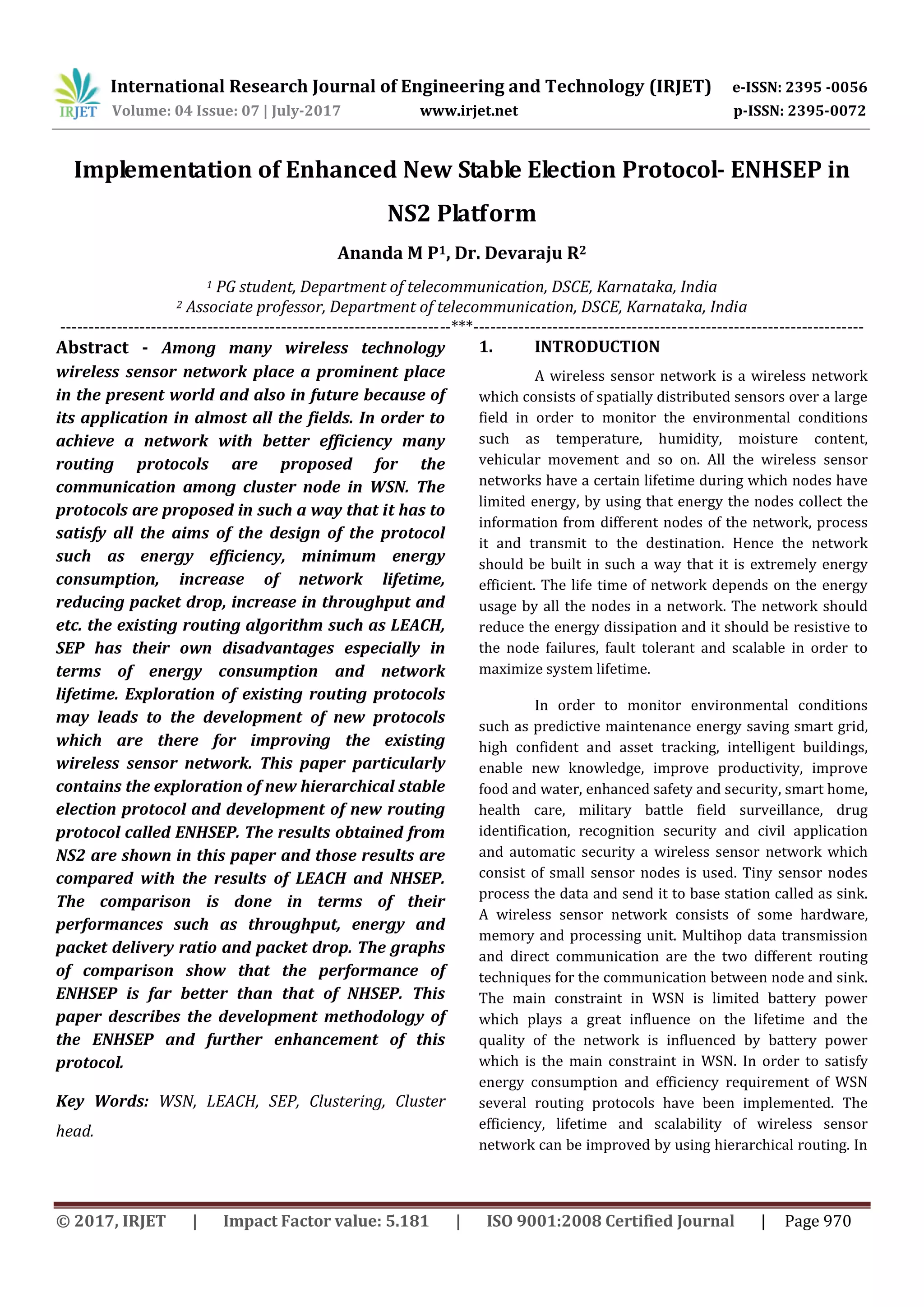 International Research Journal of Engineering and Technology (IRJET) e-ISSN: 2395 -0056
Volume: 04 Issue: 07 | July-2017 www.irjet.net p-ISSN: 2395-0072
© 2017, IRJET | Impact Factor value: 5.181 | ISO 9001:2008 Certified Journal | Page 970
Implementation of Enhanced New Stable Election Protocol- ENHSEP in
NS2 Platform
Ananda M P1, Dr. Devaraju R2
1 PG student, Department of telecommunication, DSCE, Karnataka, India
2 Associate professor, Department of telecommunication, DSCE, Karnataka, India
---------------------------------------------------------------------***---------------------------------------------------------------------
Abstract - Among many wireless technology
wireless sensor network place a prominent place
in the present world and also in future because of
its application in almost all the fields. In order to
achieve a network with better efficiency many
routing protocols are proposed for the
communication among cluster node in WSN. The
protocols are proposed in such a way that it has to
satisfy all the aims of the design of the protocol
such as energy efficiency, minimum energy
consumption, increase of network lifetime,
reducing packet drop, increase in throughput and
etc. the existing routing algorithm such as LEACH,
SEP has their own disadvantages especially in
terms of energy consumption and network
lifetime. Exploration of existing routing protocols
may leads to the development of new protocols
which are there for improving the existing
wireless sensor network. This paper particularly
contains the exploration of new hierarchical stable
election protocol and development of new routing
protocol called ENHSEP. The results obtained from
NS2 are shown in this paper and those results are
compared with the results of LEACH and NHSEP.
The comparison is done in terms of their
performances such as throughput, energy and
packet delivery ratio and packet drop. The graphs
of comparison show that the performance of
ENHSEP is far better than that of NHSEP. This
paper describes the development methodology of
the ENHSEP and further enhancement of this
protocol.
Key Words: WSN, LEACH, SEP, Clustering, Cluster
head.
1. INTRODUCTION1
A wireless sensor network is a wireless network
which consists of spatially distributed sensors over a large
field in order to monitor the environmental conditions
such as temperature, humidity, moisture content,
vehicular movement and so on. All the wireless sensor
networks have a certain lifetime during which nodes have
limited energy, by using that energy the nodes collect the
information from different nodes of the network, process
it and transmit to the destination. Hence the network
should be built in such a way that it is extremely energy
efficient. The life time of network depends on the energy
usage by all the nodes in a network. The network should
reduce the energy dissipation and it should be resistive to
the node failures, fault tolerant and scalable in order to
maximize system lifetime.
In order to monitor environmental conditions
such as predictive maintenance energy saving smart grid,
high confident and asset tracking, intelligent buildings,
enable new knowledge, improve productivity, improve
food and water, enhanced safety and security, smart home,
health care, military battle field surveillance, drug
identification, recognition security and civil application
and automatic security a wireless sensor network which
consist of small sensor nodes is used. Tiny sensor nodes
process the data and send it to base station called as sink.
A wireless sensor network consists of some hardware,
memory and processing unit. Multihop data transmission
and direct communication are the two different routing
techniques for the communication between node and sink.
The main constraint in WSN is limited battery power
which plays a great influence on the lifetime and the
quality of the network is influenced by battery power
which is the main constraint in WSN. In order to satisfy
energy consumption and efficiency requirement of WSN
several routing protocols have been implemented. The
efficiency, lifetime and scalability of wireless sensor
network can be improved by using hierarchical routing. In
 