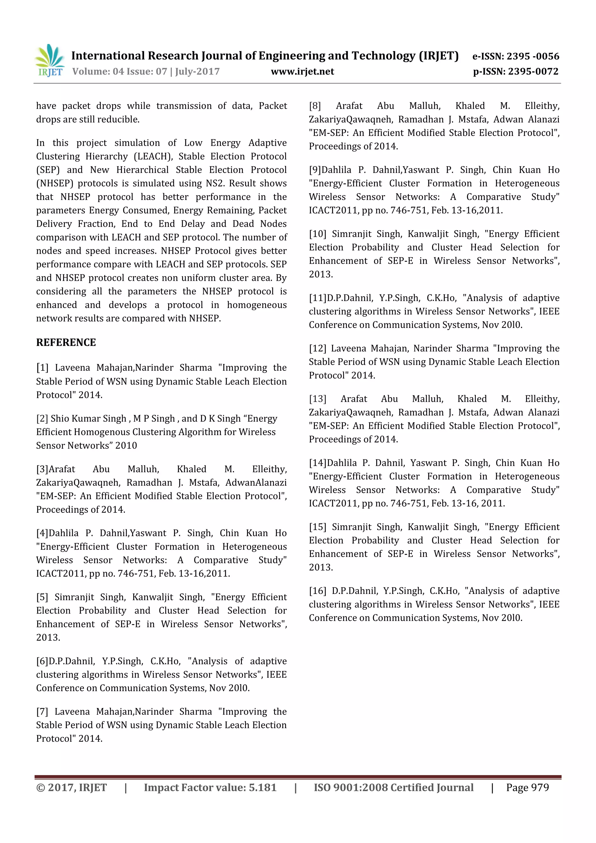 International Research Journal of Engineering and Technology (IRJET) e-ISSN: 2395 -0056
Volume: 04 Issue: 07 | July-2017 www.irjet.net p-ISSN: 2395-0072
© 2017, IRJET | Impact Factor value: 5.181 | ISO 9001:2008 Certified Journal | Page 979
have packet drops while transmission of data, Packet
drops are still reducible.
In this project simulation of Low Energy Adaptive
Clustering Hierarchy (LEACH), Stable Election Protocol
(SEP) and New Hierarchical Stable Election Protocol
(NHSEP) protocols is simulated using NS2. Result shows
that NHSEP protocol has better performance in the
parameters Energy Consumed, Energy Remaining, Packet
Delivery Fraction, End to End Delay and Dead Nodes
comparison with LEACH and SEP protocol. The number of
nodes and speed increases. NHSEP Protocol gives better
performance compare with LEACH and SEP protocols. SEP
and NHSEP protocol creates non uniform cluster area. By
considering all the parameters the NHSEP protocol is
enhanced and develops a protocol in homogeneous
network results are compared with NHSEP.
REFERENCE
[1] Laveena Mahajan,Narinder Sharma "Improving the
Stable Period of WSN using Dynamic Stable Leach Election
Protocol" 2014.
[2] Shio Kumar Singh , M P Singh , and D K Singh “Energy
Efficient Homogenous Clustering Algorithm for Wireless
Sensor Networks” 2010
[3]Arafat Abu Malluh, Khaled M. Elleithy,
ZakariyaQawaqneh, Ramadhan J. Mstafa, AdwanAlanazi
"EM-SEP: An Efficient Modified Stable Election Protocol",
Proceedings of 2014.
[4]Dahlila P. Dahnil,Yaswant P. Singh, Chin Kuan Ho
"Energy-Efficient Cluster Formation in Heterogeneous
Wireless Sensor Networks: A Comparative Study"
ICACT2011, pp no. 746-751, Feb. 13-16,2011.
[5] Simranjit Singh, Kanwaljit Singh, "Energy Efficient
Election Probability and Cluster Head Selection for
Enhancement of SEP-E in Wireless Sensor Networks",
2013.
[6]D.P.Dahnil, Y.P.Singh, C.K.Ho, "Analysis of adaptive
clustering algorithms in Wireless Sensor Networks", IEEE
Conference on Communication Systems, Nov 20l0.
[7] Laveena Mahajan,Narinder Sharma "Improving the
Stable Period of WSN using Dynamic Stable Leach Election
Protocol" 2014.
[8] Arafat Abu Malluh, Khaled M. Elleithy,
ZakariyaQawaqneh, Ramadhan J. Mstafa, Adwan Alanazi
"EM-SEP: An Efficient Modified Stable Election Protocol",
Proceedings of 2014.
[9]Dahlila P. Dahnil,Yaswant P. Singh, Chin Kuan Ho
"Energy-Efficient Cluster Formation in Heterogeneous
Wireless Sensor Networks: A Comparative Study"
ICACT2011, pp no. 746-751, Feb. 13-16,2011.
[10] Simranjit Singh, Kanwaljit Singh, "Energy Efficient
Election Probability and Cluster Head Selection for
Enhancement of SEP-E in Wireless Sensor Networks",
2013.
[11]D.P.Dahnil, Y.P.Singh, C.K.Ho, "Analysis of adaptive
clustering algorithms in Wireless Sensor Networks", IEEE
Conference on Communication Systems, Nov 20l0.
[12] Laveena Mahajan, Narinder Sharma "Improving the
Stable Period of WSN using Dynamic Stable Leach Election
Protocol" 2014.
[13] Arafat Abu Malluh, Khaled M. Elleithy,
ZakariyaQawaqneh, Ramadhan J. Mstafa, Adwan Alanazi
"EM-SEP: An Efficient Modified Stable Election Protocol",
Proceedings of 2014.
[14]Dahlila P. Dahnil, Yaswant P. Singh, Chin Kuan Ho
"Energy-Efficient Cluster Formation in Heterogeneous
Wireless Sensor Networks: A Comparative Study"
ICACT2011, pp no. 746-751, Feb. 13-16, 2011.
[15] Simranjit Singh, Kanwaljit Singh, "Energy Efficient
Election Probability and Cluster Head Selection for
Enhancement of SEP-E in Wireless Sensor Networks",
2013.
[16] D.P.Dahnil, Y.P.Singh, C.K.Ho, "Analysis of adaptive
clustering algorithms in Wireless Sensor Networks", IEEE
Conference on Communication Systems, Nov 20l0.
 