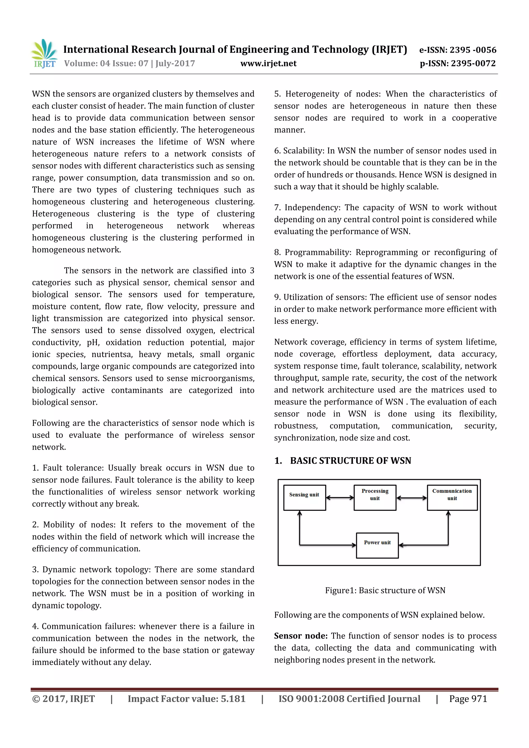 International Research Journal of Engineering and Technology (IRJET) e-ISSN: 2395 -0056
Volume: 04 Issue: 07 | July-2017 www.irjet.net p-ISSN: 2395-0072
© 2017, IRJET | Impact Factor value: 5.181 | ISO 9001:2008 Certified Journal | Page 971
WSN the sensors are organized clusters by themselves and
each cluster consist of header. The main function of cluster
head is to provide data communication between sensor
nodes and the base station efficiently. The heterogeneous
nature of WSN increases the lifetime of WSN where
heterogeneous nature refers to a network consists of
sensor nodes with different characteristics such as sensing
range, power consumption, data transmission and so on.
There are two types of clustering techniques such as
homogeneous clustering and heterogeneous clustering.
Heterogeneous clustering is the type of clustering
performed in heterogeneous network whereas
homogeneous clustering is the clustering performed in
homogeneous network.
The sensors in the network are classified into 3
categories such as physical sensor, chemical sensor and
biological sensor. The sensors used for temperature,
moisture content, flow rate, flow velocity, pressure and
light transmission are categorized into physical sensor.
The sensors used to sense dissolved oxygen, electrical
conductivity, pH, oxidation reduction potential, major
ionic species, nutrientsa, heavy metals, small organic
compounds, large organic compounds are categorized into
chemical sensors. Sensors used to sense microorganisms,
biologically active contaminants are categorized into
biological sensor.
Following are the characteristics of sensor node which is
used to evaluate the performance of wireless sensor
network.
1. Fault tolerance: Usually break occurs in WSN due to
sensor node failures. Fault tolerance is the ability to keep
the functionalities of wireless sensor network working
correctly without any break.
2. Mobility of nodes: It refers to the movement of the
nodes within the field of network which will increase the
efficiency of communication.
3. Dynamic network topology: There are some standard
topologies for the connection between sensor nodes in the
network. The WSN must be in a position of working in
dynamic topology.
4. Communication failures: whenever there is a failure in
communication between the nodes in the network, the
failure should be informed to the base station or gateway
immediately without any delay.
5. Heterogeneity of nodes: When the characteristics of
sensor nodes are heterogeneous in nature then these
sensor nodes are required to work in a cooperative
manner.
6. Scalability: In WSN the number of sensor nodes used in
the network should be countable that is they can be in the
order of hundreds or thousands. Hence WSN is designed in
such a way that it should be highly scalable.
7. Independency: The capacity of WSN to work without
depending on any central control point is considered while
evaluating the performance of WSN.
8. Programmability: Reprogramming or reconfiguring of
WSN to make it adaptive for the dynamic changes in the
network is one of the essential features of WSN.
9. Utilization of sensors: The efficient use of sensor nodes
in order to make network performance more efficient with
less energy.
Network coverage, efficiency in terms of system lifetime,
node coverage, effortless deployment, data accuracy,
system response time, fault tolerance, scalability, network
throughput, sample rate, security, the cost of the network
and network architecture used are the matrices used to
measure the performance of WSN . The evaluation of each
sensor node in WSN is done using its flexibility,
robustness, computation, communication, security,
synchronization, node size and cost.
1. BASIC STRUCTURE OF WSN
Figure1: Basic structure of WSN
Following are the components of WSN explained below.
Sensor node: The function of sensor nodes is to process
the data, collecting the data and communicating with
neighboring nodes present in the network.
 