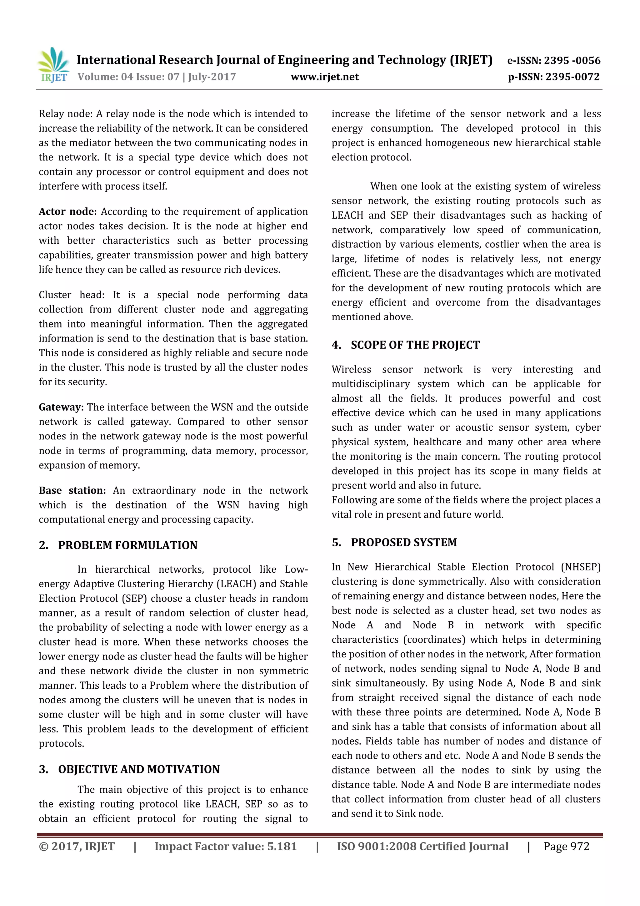 International Research Journal of Engineering and Technology (IRJET) e-ISSN: 2395 -0056
Volume: 04 Issue: 07 | July-2017 www.irjet.net p-ISSN: 2395-0072
© 2017, IRJET | Impact Factor value: 5.181 | ISO 9001:2008 Certified Journal | Page 972
Relay node: A relay node is the node which is intended to
increase the reliability of the network. It can be considered
as the mediator between the two communicating nodes in
the network. It is a special type device which does not
contain any processor or control equipment and does not
interfere with process itself.
Actor node: According to the requirement of application
actor nodes takes decision. It is the node at higher end
with better characteristics such as better processing
capabilities, greater transmission power and high battery
life hence they can be called as resource rich devices.
Cluster head: It is a special node performing data
collection from different cluster node and aggregating
them into meaningful information. Then the aggregated
information is send to the destination that is base station.
This node is considered as highly reliable and secure node
in the cluster. This node is trusted by all the cluster nodes
for its security.
Gateway: The interface between the WSN and the outside
network is called gateway. Compared to other sensor
nodes in the network gateway node is the most powerful
node in terms of programming, data memory, processor,
expansion of memory.
Base station: An extraordinary node in the network
which is the destination of the WSN having high
computational energy and processing capacity.
2. PROBLEM FORMULATION
In hierarchical networks, protocol like Low-
energy Adaptive Clustering Hierarchy (LEACH) and Stable
Election Protocol (SEP) choose a cluster heads in random
manner, as a result of random selection of cluster head,
the probability of selecting a node with lower energy as a
cluster head is more. When these networks chooses the
lower energy node as cluster head the faults will be higher
and these network divide the cluster in non symmetric
manner. This leads to a Problem where the distribution of
nodes among the clusters will be uneven that is nodes in
some cluster will be high and in some cluster will have
less. This problem leads to the development of efficient
protocols.
3. OBJECTIVE AND MOTIVATION
The main objective of this project is to enhance
the existing routing protocol like LEACH, SEP so as to
obtain an efficient protocol for routing the signal to
increase the lifetime of the sensor network and a less
energy consumption. The developed protocol in this
project is enhanced homogeneous new hierarchical stable
election protocol.
When one look at the existing system of wireless
sensor network, the existing routing protocols such as
LEACH and SEP their disadvantages such as hacking of
network, comparatively low speed of communication,
distraction by various elements, costlier when the area is
large, lifetime of nodes is relatively less, not energy
efficient. These are the disadvantages which are motivated
for the development of new routing protocols which are
energy efficient and overcome from the disadvantages
mentioned above.
4. SCOPE OF THE PROJECT
Wireless sensor network is very interesting and
multidisciplinary system which can be applicable for
almost all the fields. It produces powerful and cost
effective device which can be used in many applications
such as under water or acoustic sensor system, cyber
physical system, healthcare and many other area where
the monitoring is the main concern. The routing protocol
developed in this project has its scope in many fields at
present world and also in future.
Following are some of the fields where the project places a
vital role in present and future world.
5. PROPOSED SYSTEM
In New Hierarchical Stable Election Protocol (NHSEP)
clustering is done symmetrically. Also with consideration
of remaining energy and distance between nodes, Here the
best node is selected as a cluster head, set two nodes as
Node A and Node B in network with specific
characteristics (coordinates) which helps in determining
the position of other nodes in the network, After formation
of network, nodes sending signal to Node A, Node B and
sink simultaneously. By using Node A, Node B and sink
from straight received signal the distance of each node
with these three points are determined. Node A, Node B
and sink has a table that consists of information about all
nodes. Fields table has number of nodes and distance of
each node to others and etc. Node A and Node B sends the
distance between all the nodes to sink by using the
distance table. Node A and Node B are intermediate nodes
that collect information from cluster head of all clusters
and send it to Sink node.
 