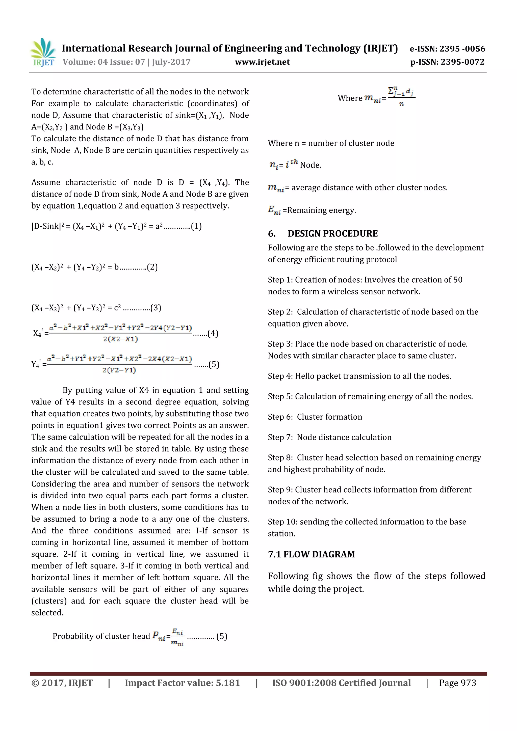 International Research Journal of Engineering and Technology (IRJET) e-ISSN: 2395 -0056
Volume: 04 Issue: 07 | July-2017 www.irjet.net p-ISSN: 2395-0072
© 2017, IRJET | Impact Factor value: 5.181 | ISO 9001:2008 Certified Journal | Page 973
To determine characteristic of all the nodes in the network
For example to calculate characteristic (coordinates) of
node D, Assume that characteristic of sink=(X1 ,Y1), Node
A=(X2,Y2 ) and Node B =(X3,Y3)
To calculate the distance of node D that has distance from
sink, Node A, Node B are certain quantities respectively as
a, b, c.
Assume characteristic of node D is D = (X4 ,Y4). The
distance of node D from sink, Node A and Node B are given
by equation 1,equation 2 and equation 3 respectively.
|D-Sink|2 = (X4 –X1)2 + (Y4 –Y1)2 = a2………….(1)
(X4 –X2)2 + (Y4 –Y2)2 = b………….(2)
(X4 –X3)2 + (Y4 –Y3)2 = c2 ………….(3)
X4
Ꞌ
= …….(4)
Y4
Ꞌ
= …….(5)
By putting value of X4 in equation 1 and setting
value of Y4 results in a second degree equation, solving
that equation creates two points, by substituting those two
points in equation1 gives two correct Points as an answer.
The same calculation will be repeated for all the nodes in a
sink and the results will be stored in table. By using these
information the distance of every node from each other in
the cluster will be calculated and saved to the same table.
Considering the area and number of sensors the network
is divided into two equal parts each part forms a cluster.
When a node lies in both clusters, some conditions has to
be assumed to bring a node to a any one of the clusters.
And the three conditions assumed are: I-If sensor is
coming in horizontal line, assumed it member of bottom
square. 2-If it coming in vertical line, we assumed it
member of left square. 3-If it coming in both vertical and
horizontal lines it member of left bottom square. All the
available sensors will be part of either of any squares
(clusters) and for each square the cluster head will be
selected.
Probability of cluster head = …………. (5)
Where =
Where n = number of cluster node
= Node.
= average distance with other cluster nodes.
=Remaining energy.
6. DESIGN PROCEDURE
Following are the steps to be .followed in the development
of energy efficient routing protocol
Step 1: Creation of nodes: Involves the creation of 50
nodes to form a wireless sensor network.
Step 2: Calculation of characteristic of node based on the
equation given above.
Step 3: Place the node based on characteristic of node.
Nodes with similar character place to same cluster.
Step 4: Hello packet transmission to all the nodes.
Step 5: Calculation of remaining energy of all the nodes.
Step 6: Cluster formation
Step 7: Node distance calculation
Step 8: Cluster head selection based on remaining energy
and highest probability of node.
Step 9: Cluster head collects information from different
nodes of the network.
Step 10: sending the collected information to the base
station.
7.1 FLOW DIAGRAM
Following fig shows the flow of the steps followed
while doing the project.
 
