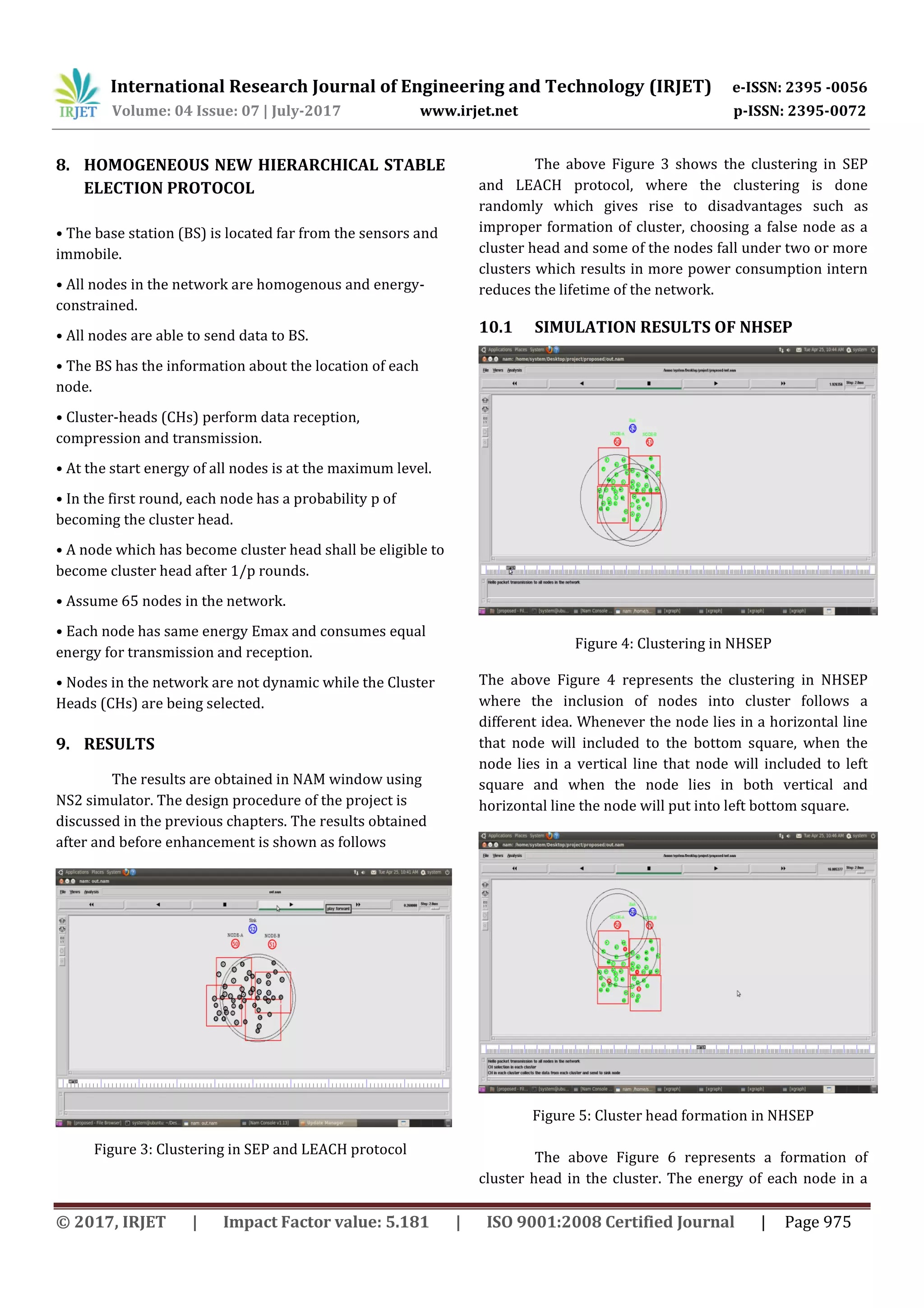 International Research Journal of Engineering and Technology (IRJET) e-ISSN: 2395 -0056
Volume: 04 Issue: 07 | July-2017 www.irjet.net p-ISSN: 2395-0072
© 2017, IRJET | Impact Factor value: 5.181 | ISO 9001:2008 Certified Journal | Page 975
8. HOMOGENEOUS NEW HIERARCHICAL STABLE
ELECTION PROTOCOL
• The base station (BS) is located far from the sensors and
immobile.
• All nodes in the network are homogenous and energy-
constrained.
• All nodes are able to send data to BS.
• The BS has the information about the location of each
node.
• Cluster-heads (CHs) perform data reception,
compression and transmission.
• At the start energy of all nodes is at the maximum level.
• In the first round, each node has a probability p of
becoming the cluster head.
• A node which has become cluster head shall be eligible to
become cluster head after 1/p rounds.
• Assume 65 nodes in the network.
• Each node has same energy Emax and consumes equal
energy for transmission and reception.
• Nodes in the network are not dynamic while the Cluster
Heads (CHs) are being selected.
9. RESULTS
The results are obtained in NAM window using
NS2 simulator. The design procedure of the project is
discussed in the previous chapters. The results obtained
after and before enhancement is shown as follows
Figure 3: Clustering in SEP and LEACH protocol
The above Figure 3 shows the clustering in SEP
and LEACH protocol, where the clustering is done
randomly which gives rise to disadvantages such as
improper formation of cluster, choosing a false node as a
cluster head and some of the nodes fall under two or more
clusters which results in more power consumption intern
reduces the lifetime of the network.
10.1 SIMULATION RESULTS OF NHSEP
Figure 4: Clustering in NHSEP
The above Figure 4 represents the clustering in NHSEP
where the inclusion of nodes into cluster follows a
different idea. Whenever the node lies in a horizontal line
that node will included to the bottom square, when the
node lies in a vertical line that node will included to left
square and when the node lies in both vertical and
horizontal line the node will put into left bottom square.
Figure 5: Cluster head formation in NHSEP
The above Figure 6 represents a formation of
cluster head in the cluster. The energy of each node in a
 