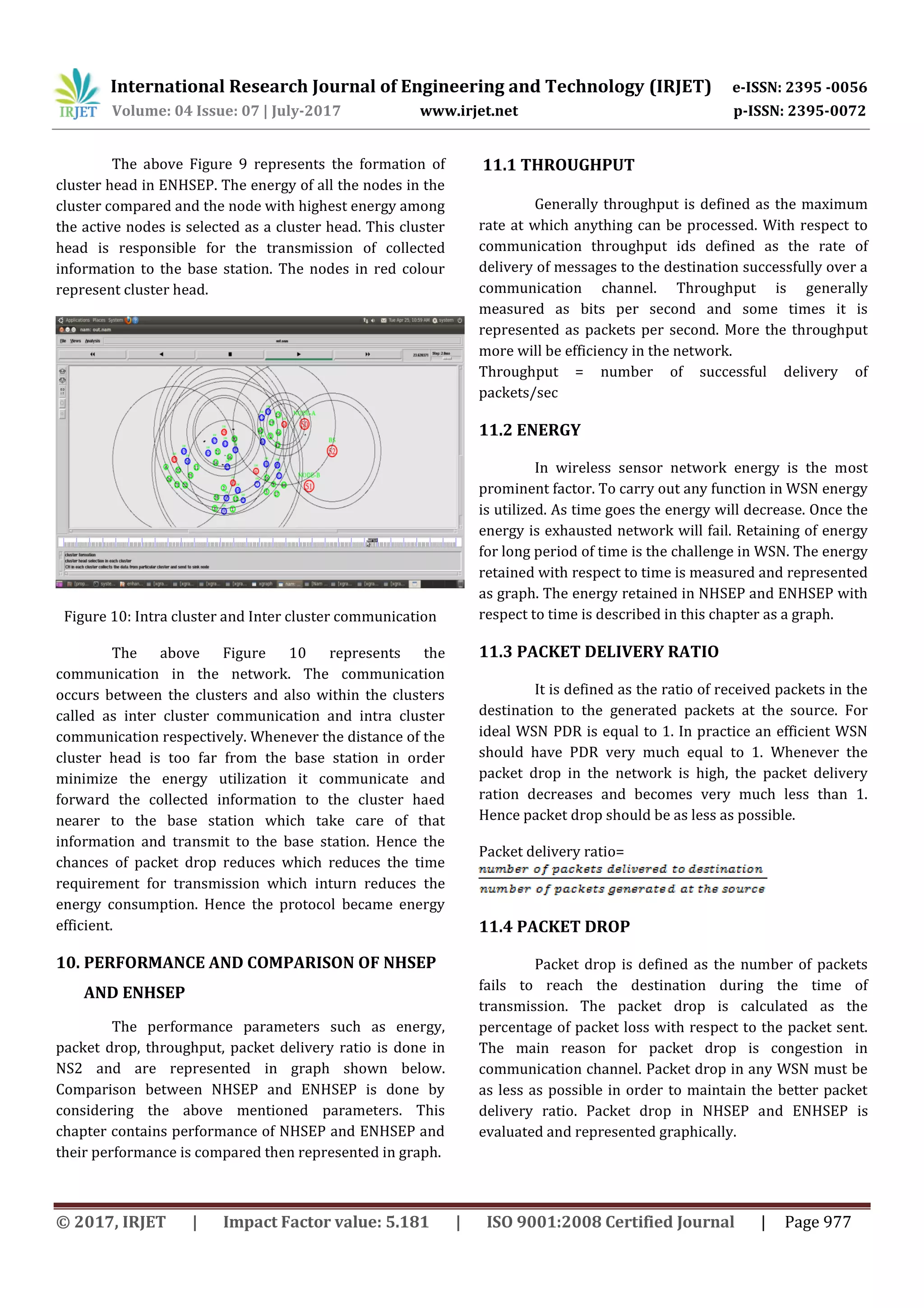 International Research Journal of Engineering and Technology (IRJET) e-ISSN: 2395 -0056
Volume: 04 Issue: 07 | July-2017 www.irjet.net p-ISSN: 2395-0072
© 2017, IRJET | Impact Factor value: 5.181 | ISO 9001:2008 Certified Journal | Page 977
The above Figure 9 represents the formation of
cluster head in ENHSEP. The energy of all the nodes in the
cluster compared and the node with highest energy among
the active nodes is selected as a cluster head. This cluster
head is responsible for the transmission of collected
information to the base station. The nodes in red colour
represent cluster head.
Figure 10: Intra cluster and Inter cluster communication
The above Figure 10 represents the
communication in the network. The communication
occurs between the clusters and also within the clusters
called as inter cluster communication and intra cluster
communication respectively. Whenever the distance of the
cluster head is too far from the base station in order
minimize the energy utilization it communicate and
forward the collected information to the cluster haed
nearer to the base station which take care of that
information and transmit to the base station. Hence the
chances of packet drop reduces which reduces the time
requirement for transmission which inturn reduces the
energy consumption. Hence the protocol became energy
efficient.
10. PERFORMANCE AND COMPARISON OF NHSEP
AND ENHSEP
The performance parameters such as energy,
packet drop, throughput, packet delivery ratio is done in
NS2 and are represented in graph shown below.
Comparison between NHSEP and ENHSEP is done by
considering the above mentioned parameters. This
chapter contains performance of NHSEP and ENHSEP and
their performance is compared then represented in graph.
11.1 THROUGHPUT
Generally throughput is defined as the maximum
rate at which anything can be processed. With respect to
communication throughput ids defined as the rate of
delivery of messages to the destination successfully over a
communication channel. Throughput is generally
measured as bits per second and some times it is
represented as packets per second. More the throughput
more will be efficiency in the network.
Throughput = number of successful delivery of
packets/sec
11.2 ENERGY
In wireless sensor network energy is the most
prominent factor. To carry out any function in WSN energy
is utilized. As time goes the energy will decrease. Once the
energy is exhausted network will fail. Retaining of energy
for long period of time is the challenge in WSN. The energy
retained with respect to time is measured and represented
as graph. The energy retained in NHSEP and ENHSEP with
respect to time is described in this chapter as a graph.
11.3 PACKET DELIVERY RATIO
It is defined as the ratio of received packets in the
destination to the generated packets at the source. For
ideal WSN PDR is equal to 1. In practice an efficient WSN
should have PDR very much equal to 1. Whenever the
packet drop in the network is high, the packet delivery
ration decreases and becomes very much less than 1.
Hence packet drop should be as less as possible.
Packet delivery ratio=
11.4 PACKET DROP
Packet drop is defined as the number of packets
fails to reach the destination during the time of
transmission. The packet drop is calculated as the
percentage of packet loss with respect to the packet sent.
The main reason for packet drop is congestion in
communication channel. Packet drop in any WSN must be
as less as possible in order to maintain the better packet
delivery ratio. Packet drop in NHSEP and ENHSEP is
evaluated and represented graphically.
 