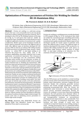 International Research Journal of Engineering and Technology (IRJET) e-ISSN: 2395-0056
Volume: 04 Issue: 07 | July -2017 www.irjet.net p-ISSN: 2395-0072
© 2017, IRJET | Impact Factor value: 5.181 | ISO 9001:2008 Certified Journal | Page 1040
Optimization of Process parameters of Friction Stir Welding for Similar
HE-30 Aluminium Alloy
Mr. Praveen G. Kohak1, Dr. R. R. Navthar2
1PG Scholar, Dept. of Mechanical Engineering, D.V.V.P, COE, Ahmednagar, Maharashtra, India
2Professor, Dept. of Mechanical Engineering, D.V.V.P, COE, Ahmednagar, Maharashtra, India
---------------------------------------------------------------------***---------------------------------------------------------------------
Abstract - Friction stir welding is a solid-state joining
process that uses a non-consumable tool to join two facing
work pieces without melting the work piece material. This is
developed in Dec.1991 by The Welding Institute of UK using
for Al, Mg, Cu, Ti, work pieces that could not welded by
conventional types of welding and recently develop too much
in different application because of economical and quality
consideration. Modern types of tool developed recently for
harder typed of materials work pieces like different type of
steels. Also, different types of machines developed for this
purpose. FSW can done by an ordinary CNC milling machine
for small work pieces to professional single purpose robotic
machine in orbital FSW in steel pipes welding in oil
industries The process has been widely used in the
aerospace, shipbuilding, automobile industries and in many
applications of commercial importance. This is because of
many of its advantages over the conventional welding
techniques which include very low distortion, no fumes, no
porosity or spatter, no consumables (no filler wire), no special
surface treatment and no shielding gas requirements. FSW
joints have improved mechanical properties and are freefrom
porosity or blowholes compared to conventionally welded
materials. In this project tapered cylindrical tool with three-
sided re-entrant probe made of Tungstun Carbide(Wc)isused
for the friction stir welding (FSW) of aluminium alloy HE30 –
HE30 and test the mechanical propertiesoftheweldedjoint by
tensile test. Finally, we were compare mentioned mechanical
properties and make conclusion. The result will help welding
parameter optimization in friction stir welding process. Like
rotational speed, depth of welding, travel speed, Tool Axial
force, type of material, type of joint, work piece dimension,
joint dimension, tool material and tool geometry. Thedetailed
mathematical model is simulated by Minitab15. Experiments
were conducted by varying rotational speed, transversespeed,
and constant Axial force using L9 orthogonalarrayofTaguchi
method. We analyzed the effect of these three parameters on
tensile strength. In this investigation, an effective approach
based on Taguchi method, has been developed to determine
the optimum conditions leading to highertensilestrength. The
present work aims at optimizing process parameters to
achieve high tensile strength.
Key Words: Aluminium alloy HE30-HE30, Friction stir
welding (FSW) Tool, Minitab15, Tensile test, Tapered
Cylindrical Three sided re-entrant probe.
1. INTRODUCTION
Friction stir welding is a weldingprocessrecentlydeveloped
in 1991 using for Al, Mg, Cu, Ti, for work pieces that could
not welded by conventional types of welding and recently
develop too much in different application because of
economical and quality consideration. Modern types of tool
developed recently for harder typed of materials work
pieces like different type of steels. Also different types of
machines developed for this purpose. FSW can done by an
ordinary CNC milling machine for small work pieces to
professional single purpose robotic machine in orbital
FSW in steel pipes welding in oil industries [1]. The
schematic of friction stir process shown in Fig.I
Fig-1: Schematic of Friction Stir Welding
Also the FSW process can be modeled as a metal working
process in terms of five Conventional metal working zones:
preheat, initial deformation, extrusion, forging and post
heat/cool. Besides this preheating generally increase
hardness and Tensile strength qualification therefore
preheating recommended both when the friction stir
welded joint under horizontal or vertical high loads [1].
Several process parameter optimization develop for
friction stir welding in recent years. Base these modelling
techniques the tool geometry have dominate effects in
friction stir welding processes. The effect of bonding time
and homogenization treatment on microstructure
development and improvement is also considerable. Post
bond heat treatment on mechanical Properties, micro
hardness and shear strength of joints were also
considered as important factors in any welding, joining or
metal forming processes[1]. But as I mentioned before
preheating preferred in friction stir welding processes and
that’s because of the nature of the process that base on heat
 