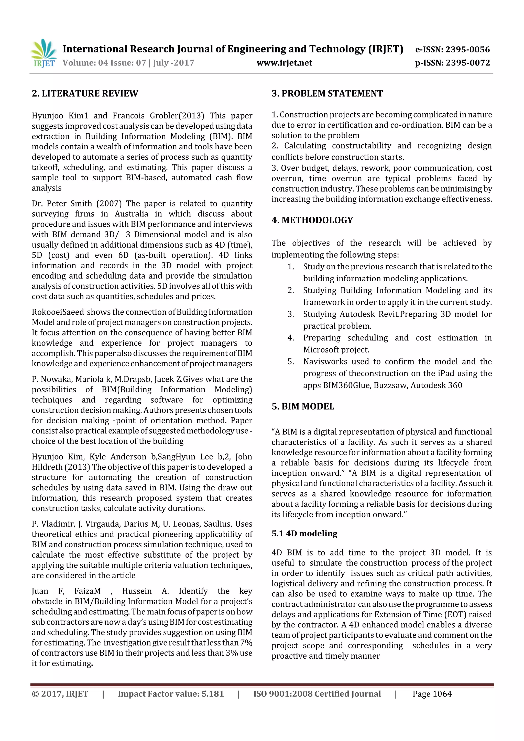 International Research Journal of Engineering and Technology (IRJET) e-ISSN: 2395-0056
Volume: 04 Issue: 07 | July -2017 www.irjet.net p-ISSN: 2395-0072
© 2017, IRJET | Impact Factor value: 5.181 | ISO 9001:2008 Certified Journal | Page 1064
2. LITERATURE REVIEW
Hyunjoo Kim1 and Francois Grobler(2013) This paper
suggests improved costanalysiscan be developedusingdata
extraction in Building Information Modeling (BIM). BIM
models contain a wealth of information and tools have been
developed to automate a series of process such as quantity
takeoff, scheduling, and estimating. This paper discuss a
sample tool to support BIM-based, automated cash flow
analysis
Dr. Peter Smith (2007) The paper is related to quantity
surveying firms in Australia in which discuss about
procedure and issues with BIM performance and interviews
with BIM demand 3D/ 3 Dimensional model and is also
usually defined in additional dimensions such as 4D (time),
5D (cost) and even 6D (as-built operation). 4D links
information and records in the 3D model with project
encoding and scheduling data and provide the simulation
analysis of construction activities. 5D involvesall of this with
cost data such as quantities, schedules and prices.
RokooeiSaeed shows the connection ofBuildingInformation
Modeland role of project managers on constructionprojects.
It focus attention on the consequence of having better BIM
knowledge and experience for project managers to
accomplish. This paperalsodiscussestherequirementofBIM
knowledge and experienceenhancementofprojectmanagers
P. Nowaka, Mariola k, M.Drapsb, Jacek Z.Gives what are the
possibilities of BIM(Building Information Modeling)
techniques and regarding software for optimizing
construction decision making. Authorspresentschosentools
for decision making -point of orientation method. Paper
consistalsopracticalexampleofsuggestedmethodologyuse-
choice of the best location of the building
Hyunjoo Kim, Kyle Anderson b,SangHyun Lee b,2, John
Hildreth (2013) The objective of this paper is to developed a
structure for automating the creation of construction
schedules by using data saved in BIM. Using the draw out
information, this research proposed system that creates
construction tasks, calculate activity durations.
P. Vladimir, J. Virgauda, Darius M, U. Leonas, Saulius. Uses
theoretical ethics and practical pioneering applicability of
BIM and construction process simulation technique, used to
calculate the most effective substitute of the project by
applying the suitable multiple criteria valuation techniques,
are considered in the article
Juan F, FaizaM , Hussein A. Identify the key
obstacle in BIM/Building Information Model for a project’s
schedulingand estimating. The mainfocusofpaperisonhow
sub contractors are now a day’s usingBIMforcostestimating
and scheduling. The study provides suggestion on using BIM
forestimating. The investigationgiveresultthatlessthan7%
of contractors use BIM in their projects and less than 3% use
it for estimating.
3. PROBLEM STATEMENT
1. Construction projects are becomingcomplicatedinnature
due to error in certification and co-ordination. BIM can be a
solution to the problem
2. Calculating constructability and recognizing design
conflicts before construction starts.
3. Over budget, delays, rework, poor communication, cost
overrun, time overrun are typical problems faced by
construction industry. These problemscanbeminimisingby
increasing the building information exchange effectiveness.
4. METHODOLOGY
The objectives of the research will be achieved by
implementing the following steps:
1. Study on the previous research that is relatedtothe
building information modeling applications.
2. Studying Building Information Modeling and its
framework in order to apply it in the current study.
3. Studying Autodesk Revit.Preparing 3D model for
practical problem.
4. Preparing scheduling and cost estimation in
Microsoft project.
5. Navisworks used to confirm the model and the
progress of theconstruction on the iPad using the
apps BIM360Glue, Buzzsaw, Autodesk 360
5. BIM MODEL
“A BIM is a digital representation of physical and functional
characteristics of a facility. As such it serves as a shared
knowledge resource for information about a facilityforming
a reliable basis for decisions during its lifecycle from
inception onward.” “A BIM is a digital representation of
physical and functional characteristics of a facility.Assuchit
serves as a shared knowledge resource for information
about a facility forming a reliable basis for decisions during
its lifecycle from inception onward.”
5.1 4D modeling
4D BIM is to add time to the project 3D model. It is
useful to simulate the construction process of the project
in order to identify issues such as critical path activities,
logistical delivery and refining the construction process. It
can also be used to examine ways to make up time. The
contract administrator canalsousetheprogrammetoassess
delays and applications for Extension of Time (EOT) raised
by the contractor. A 4D enhanced model enables a diverse
team of project participants to evaluate and commentonthe
project scope and corresponding schedules in a very
proactive and timely manner
 