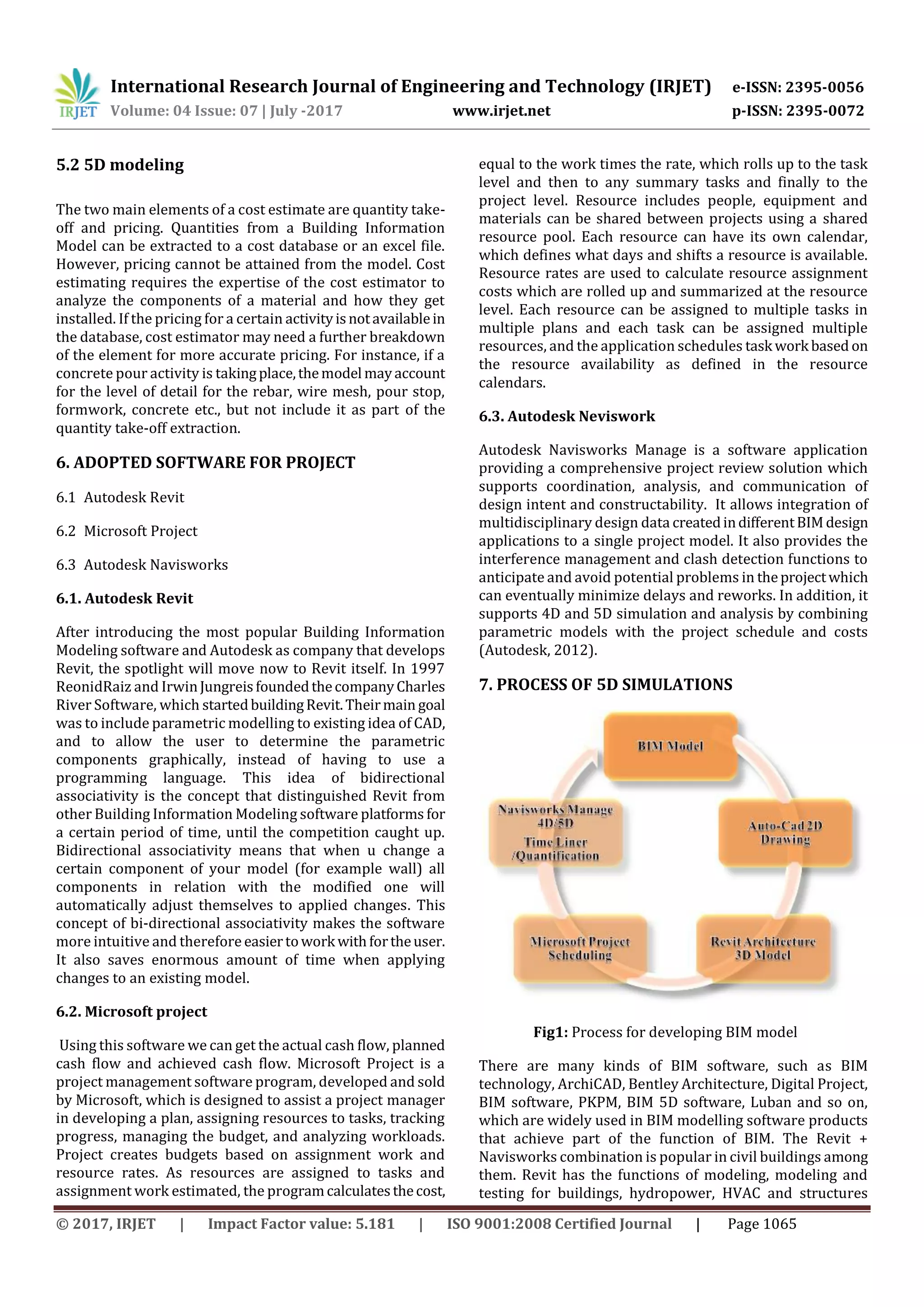 International Research Journal of Engineering and Technology (IRJET) e-ISSN: 2395-0056
Volume: 04 Issue: 07 | July -2017 www.irjet.net p-ISSN: 2395-0072
© 2017, IRJET | Impact Factor value: 5.181 | ISO 9001:2008 Certified Journal | Page 1065
5.2 5D modeling
The two main elements of a cost estimate are quantity take-
off and pricing. Quantities from a Building Information
Model can be extracted to a cost database or an excel file.
However, pricing cannot be attained from the model. Cost
estimating requires the expertise of the cost estimator to
analyze the components of a material and how they get
installed. If the pricing for a certain activityisnotavailablein
the database, cost estimator may need a further breakdown
of the element for more accurate pricing. For instance, if a
concrete pour activity is takingplace,themodel mayaccount
for the level of detail for the rebar, wire mesh, pour stop,
formwork, concrete etc., but not include it as part of the
quantity take-off extraction.
6. ADOPTED SOFTWARE FOR PROJECT
6.1 Autodesk Revit
6.2 Microsoft Project
6.3 Autodesk Navisworks
6.1. Autodesk Revit
After introducing the most popular Building Information
Modeling software and Autodesk as company that develops
Revit, the spotlight will move now to Revit itself. In 1997
ReonidRaiz and IrwinJungreisfoundedthecompanyCharles
River Software, which startedbuildingRevit.Theirmain goal
was to include parametric modelling to existing idea of CAD,
and to allow the user to determine the parametric
components graphically, instead of having to use a
programming language. This idea of bidirectional
associativity is the concept that distinguished Revit from
other Building Information Modeling software platforms for
a certain period of time, until the competition caught up.
Bidirectional associativity means that when u change a
certain component of your model (for example wall) all
components in relation with the modified one will
automatically adjust themselves to applied changes. This
concept of bi-directional associativity makes the software
more intuitive and therefore easiertowork withfortheuser.
It also saves enormous amount of time when applying
changes to an existing model.
6.2. Microsoft project
Using this software we can get the actual cash flow, planned
cash flow and achieved cash flow. Microsoft Project is a
project management software program, developed and sold
by Microsoft, which is designed to assist a project manager
in developing a plan, assigning resources to tasks, tracking
progress, managing the budget, and analyzing workloads.
Project creates budgets based on assignment work and
resource rates. As resources are assigned to tasks and
assignment work estimated, the programcalculatesthecost,
equal to the work times the rate, which rolls up to the task
level and then to any summary tasks and finally to the
project level. Resource includes people, equipment and
materials can be shared between projects using a shared
resource pool. Each resource can have its own calendar,
which defines what days and shifts a resource is available.
Resource rates are used to calculate resource assignment
costs which are rolled up and summarized at the resource
level. Each resource can be assigned to multiple tasks in
multiple plans and each task can be assigned multiple
resources, and the application schedules task work based on
the resource availability as defined in the resource
calendars.
6.3. Autodesk Neviswork
Autodesk Navisworks Manage is a software application
providing a comprehensive project review solution which
supports coordination, analysis, and communication of
design intent and constructability. It allows integration of
multidisciplinary design data createdindifferentBIMdesign
applications to a single project model. It also provides the
interference management and clash detection functions to
anticipate and avoid potential problems in theprojectwhich
can eventually minimize delays and reworks. In addition, it
supports 4D and 5D simulation and analysis by combining
parametric models with the project schedule and costs
(Autodesk, 2012).
7. PROCESS OF 5D SIMULATIONS
Fig1: Process for developing BIM model
There are many kinds of BIM software, such as BIM
technology, ArchiCAD, Bentley Architecture, Digital Project,
BIM software, PKPM, BIM 5D software, Luban and so on,
which are widely used in BIM modelling software products
that achieve part of the function of BIM. The Revit +
Navisworks combination is popular in civil buildings among
them. Revit has the functions of modeling, modeling and
testing for buildings, hydropower, HVAC and structures
 
