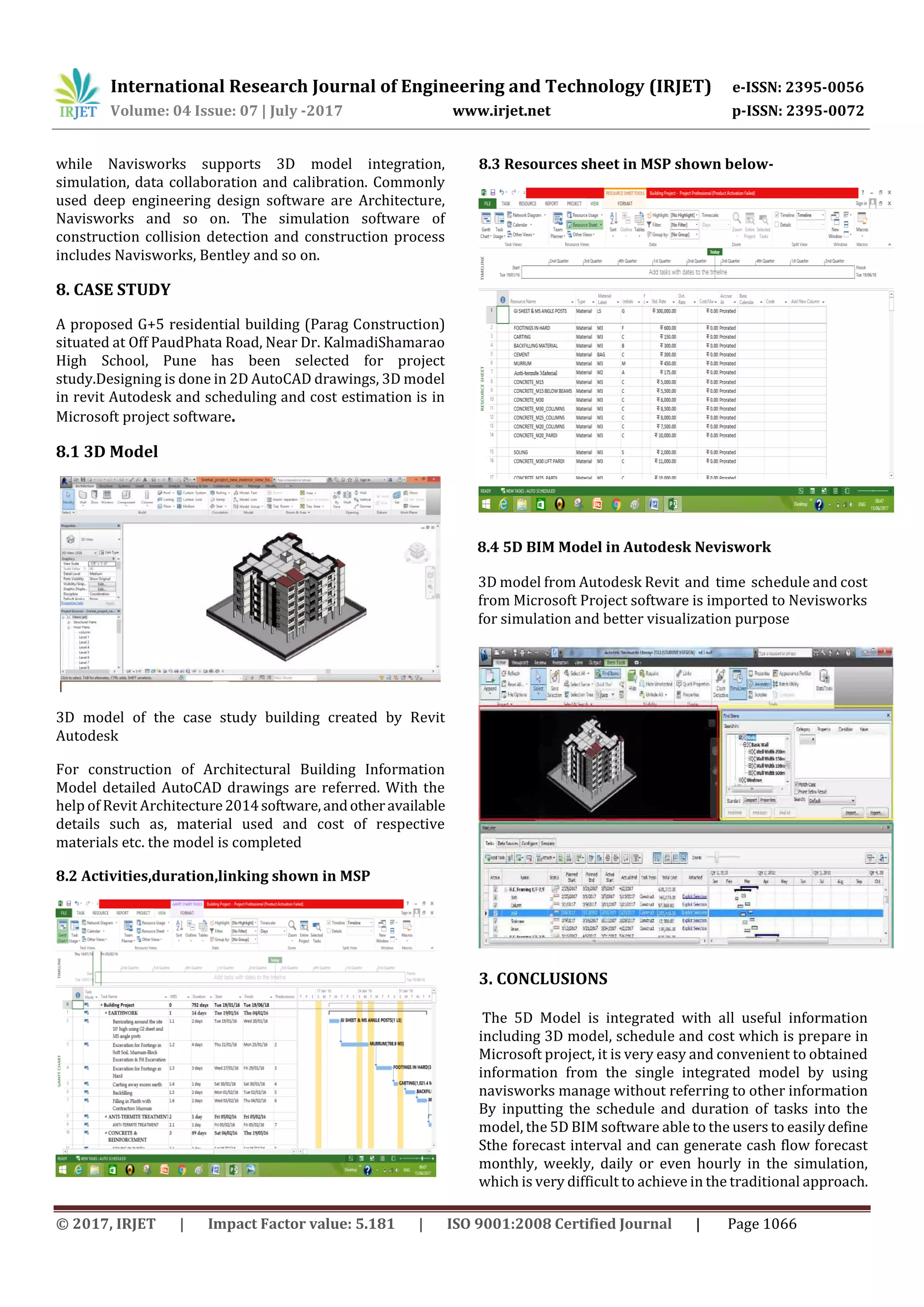International Research Journal of Engineering and Technology (IRJET) e-ISSN: 2395-0056
Volume: 04 Issue: 07 | July -2017 www.irjet.net p-ISSN: 2395-0072
© 2017, IRJET | Impact Factor value: 5.181 | ISO 9001:2008 Certified Journal | Page 1066
while Navisworks supports 3D model integration,
simulation, data collaboration and calibration. Commonly
used deep engineering design software are Architecture,
Navisworks and so on. The simulation software of
construction collision detection and construction process
includes Navisworks, Bentley and so on.
8. CASE STUDY
A proposed G+5 residential building (Parag Construction)
situated at Off PaudPhata Road, Near Dr. KalmadiShamarao
High School, Pune has been selected for project
study.Designing is done in 2D AutoCAD drawings, 3D model
in revit Autodesk and scheduling and cost estimation is in
Microsoft project software.
8.1 3D Model
3D model of the case study building created by Revit
Autodesk
For construction of Architectural Building Information
Model detailed AutoCAD drawings are referred. With the
help of Revit Architecture2014software,andotheravailable
details such as, material used and cost of respective
materials etc. the model is completed
8.2 Activities,duration,linking shown in MSP
8.3 Resources sheet in MSP shown below-
8.4 5D BIM Model in Autodesk Neviswork
3D model from Autodesk Revit and time schedule and cost
from Microsoft Project software is imported to Nevisworks
for simulation and better visualization purpose
3. CONCLUSIONS
The 5D Model is integrated with all useful information
including 3D model, schedule and cost which is prepare in
Microsoft project, it is very easy and convenient to obtained
information from the single integrated model by using
navisworks manage without referring to other information
By inputting the schedule and duration of tasks into the
model, the 5D BIM software able to the users to easily define
Sthe forecast interval and can generate cash flow forecast
monthly, weekly, daily or even hourly in the simulation,
which is very difficult to achieve in the traditional approach.
 