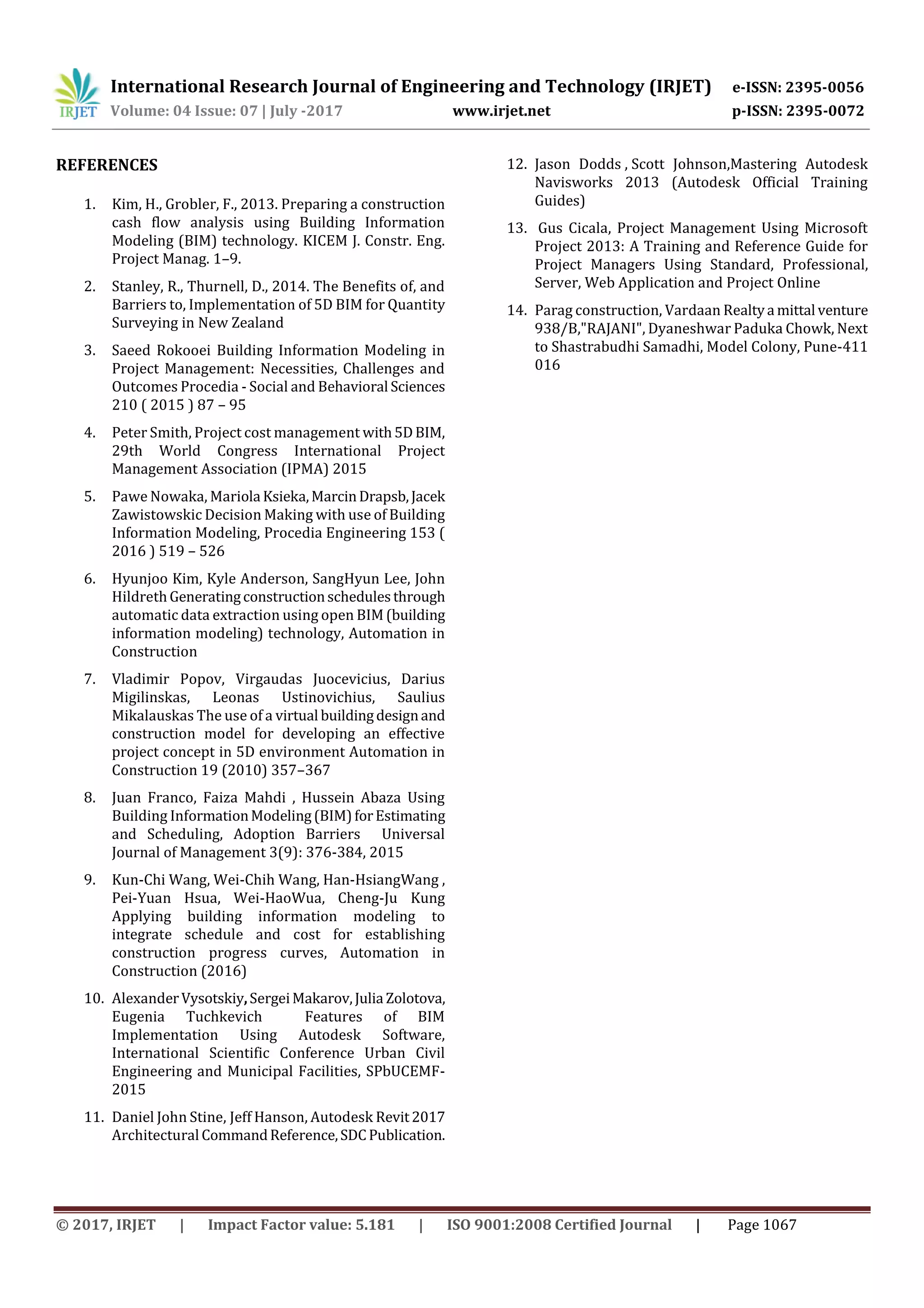 International Research Journal of Engineering and Technology (IRJET) e-ISSN: 2395-0056
Volume: 04 Issue: 07 | July -2017 www.irjet.net p-ISSN: 2395-0072
© 2017, IRJET | Impact Factor value: 5.181 | ISO 9001:2008 Certified Journal | Page 1067
REFERENCES
1. Kim, H., Grobler, F., 2013. Preparing a construction
cash flow analysis using Building Information
Modeling (BIM) technology. KICEM J. Constr. Eng.
Project Manag. 1–9.
2. Stanley, R., Thurnell, D., 2014. The Benefits of, and
Barriers to, Implementation of 5D BIM for Quantity
Surveying in New Zealand
3. Saeed Rokooei Building Information Modeling in
Project Management: Necessities, Challenges and
Outcomes Procedia - Social and Behavioral Sciences
210 ( 2015 ) 87 – 95
4. Peter Smith, Project cost management with5DBIM,
29th World Congress International Project
Management Association (IPMA) 2015
5. Pawe Nowaka, Mariola Ksieka,MarcinDrapsb,Jacek
Zawistowskic Decision Making with use of Building
Information Modeling, Procedia Engineering 153 (
2016 ) 519 – 526
6. Hyunjoo Kim, Kyle Anderson, SangHyun Lee, John
HildrethGeneratingconstructionschedulesthrough
automatic data extraction using open BIM (building
information modeling) technology, Automation in
Construction
7. Vladimir Popov, Virgaudas Juocevicius, Darius
Migilinskas, Leonas Ustinovichius, Saulius
Mikalauskas The use of a virtual buildingdesignand
construction model for developing an effective
project concept in 5D environment Automation in
Construction 19 (2010) 357–367
8. Juan Franco, Faiza Mahdi , Hussein Abaza Using
Building InformationModeling(BIM)forEstimating
and Scheduling, Adoption Barriers Universal
Journal of Management 3(9): 376-384, 2015
9. Kun-Chi Wang, Wei-Chih Wang, Han-HsiangWang ,
Pei-Yuan Hsua, Wei-HaoWua, Cheng-Ju Kung
Applying building information modeling to
integrate schedule and cost for establishing
construction progress curves, Automation in
Construction (2016)
10. AlexanderVysotskiy,SergeiMakarov,Julia Zolotova,
Eugenia Tuchkevich Features of BIM
Implementation Using Autodesk Software,
International Scientific Conference Urban Civil
Engineering and Municipal Facilities, SPbUCEMF-
2015
11. Daniel John Stine, Jeff Hanson, Autodesk Revit2017
Architectural CommandReference,SDCPublication.
12. Jason Dodds , Scott Johnson,Mastering Autodesk
Navisworks 2013 (Autodesk Official Training
Guides)
13. Gus Cicala, Project Management Using Microsoft
Project 2013: A Training and Reference Guide for
Project Managers Using Standard, Professional,
Server, Web Application and Project Online
14. Parag construction, Vardaan Realtya mittal venture
938/B,"RAJANI", Dyaneshwar Paduka Chowk, Next
to Shastrabudhi Samadhi, Model Colony, Pune-411
016
 