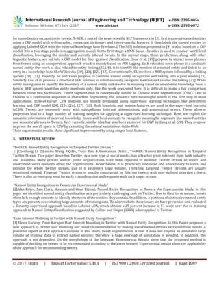 International Research Journal of Engineering and Technology (IRJET) e-ISSN: 2395-0056
Volume: 04 Issue: 07 | July -2017 www.irjet.net p-ISSN: 2395-0072
© 2017, IRJET | Impact Factor value: 5.181 | ISO 9001:2008 Certified Journal | Page 1069
for named entity recognition in tweets. T-NER, a part of the tweet-specific NLP framework in [3], first segments named entities
using a CRF model with orthographic, contextual, dictionary and tweet-specific features. It then labels the named entities by
applying Labeled-LDA with the external knowledge base Freebase.2 The NER solution proposed in [4] is also based on a CRF
model. It is a two stage prediction aggregation model. In the first stage, a KNN-based classifier is used to conduct word-level
classification, leveraging the similar and recently labeled tweets. In the second stage, those predictions, along with other
linguistic features, are fed into a CRF model for finer-grained classification. Chua et al. [19] propose to extract noun phrases
from tweets using an unsupervised approach which is mainly based on POS tagging. Each extracted noun phrase is a candidate
named entity. Our work is also related to entity linking (EL). EL is to identify the mention of a named entity and link it to an
entry in a knowledge base like Wikipedia [20], [21], [22], [23]. Conventionally, EL involves a NER system followed by a linking
system [20], [21]. Recently, Sil and Yates propose to combine named entity recognition and linking into a joint model [23].
Similarly, Guo et al. propose a structural SVM solution to simultaneously recognize mention and resolve the linking [22]. While
entity linking aims to identify the boundary of a named entity and resolve its meaning based on an external knowledge base, a
typical NER system identifies entity mentions only, like the work presented here. It is difficult to make a fair comparison
between these two techniques. Tweet segmentation is conceptually similar to Chinese word segmentation (CSW). Text in
Chinese is a continuous sequence of characters. Segmenting the sequence into meaningful words is the first step in most
applications. State-of-the-art CSW methods are mostly developed using supervised learning techniques like perceptron
learning and CRF model [24], [25], [26], [27], [28]. Both linguistic and lexicon features are used in the supervised learning
inCSW. Tweets are extremely noisy with misspellings, informal abbreviations, and grammatical errors. These adverse
properties lead to a huge number of training samples for applying a supervised learning technique. Here, we exploit the
semantic information of external knowledge bases and local contexts to recognize meaningful segments like named entities
and semantic phrases in Tweets. Very recently, similar idea has also been explored for CSW by Jiang et al. [28]. They propose
to prune the search space in CSW by exploiting the natural annotations in the Web.
Their experimental results show significant improvement by using simple local features.
3. LITERATURE REVIEW
“TwiNER: Named Entity Recognition in Targeted Twitter Stream “
[1]Chenliang Li, 2.Jianshu Weng 3.QiHe, Yuxia Yao, 4.Anwitaman Datta1, TwiNER: Named Entity Recognition in Targeted
Twitter Stream This paper describes Twitter, as a new type of social media, has attracted great interests from both industry
and academia. Many private and/or public organizations have been reported to monitor Twitter stream to collect and
understand users opinions about the organizations. Nevertheless, it is practically infeasible and unnecessary to listen and
monitor the whole Twitter stream, due to it extremely large volume. Therefore, targeted Twitter streams are usually
monitored instead. Targeted Twitter stream is usually constructed by filtering tweets with user-defined selection criteria.
There is also an emerging need for early crisis detection and response with such target stream
“Named Entity Recognition in Tweets:An Experimental Study”
[2]Alan Ritter, Sam Clark, Mausam and Oren Etzioni, Named Entity Recognition in Tweets: An Experimental Study, In this
paper we identified named entity classification as a particularly challenging task on Twitter. Due to their terse nature, tweets
often lack enough contexts to identify the types of the entities they contain. In addition, a plethora of distinctive named entity
types are present, necessitating large amounts of training data. To address both these issues we have presented and evaluated
a distantly supervised approach based on Labeled LDA, which obtains a 25 percent increase in F1 score over the co-training
approach to Named Entity Classification suggested by Collins and Singer (1999) when applied to Twitter.
“User Interest Modeling in Twitter with Named Entity Recognition “
[3] Deniz Karatay, Pinar Karagoz User Interest Modeling in Twitter with Named Entity Recognition, In this Paper proposes a
new approach to twitter user modeling and tweet recommendation by making use of named entities extracted from tweets. A
powerful aspect of NER approach adopted in this study, tweet segmentation, is that it does not require an annotated large
volume of training data to extract named entities; therefore a huge overload of annotation is avoided. In addition, this
approach is not dependent On the morphology of the language. Experimental Results show that the proposed method is
capable of deciding on tweets to be recommended according to the users interest. Experimental results show the applicability
of the approach for recommending tweets.
 