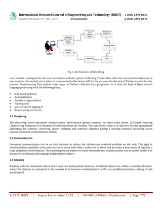 International Research Journal of Engineering and Technology (IRJET) e-ISSN: 2395-0056
Volume: 04 Issue: 07 | July -2017 www.irjet.net p-ISSN: 2395-0072
© 2017, IRJET | Impact Factor value: 5.181 | ISO 9001:2008 Certified Journal | Page 1072
Fig. 1. Architecture of HybridSeg
User module is designed for the user interaction with the system. Collecting Twitter Data After the successful involvement of
user module, this module starts where it is connected to the twitter API for the purpose of collection of Twitter data for further
process. Preprocessing This module takes input as Twitter collected data, preprocess on it with the help of Open natural
language processing with the following steps,
 Stop word Removal
 Lemmatization
 Sentence segmentation
 Tokenization
 part-of-
 Named entity extraction
5.1 Clustering
The clustering based document summarization performance greatly depends on three main terms: (1)cluster ordering
(2)clustering Sentences (3) selection of sentences from the clusters. The aim of this study is to discover out the appropriate
algorithms for sentence clustering, cluster ordering and sentence selection having a winning sentence clustering based
various-document summarization system.
5.2 Summarization
Document summarization can be an vital solution to reduce the information overload problem on the web. This type of
summarization capability assist users to see in quick look what a collection is about and provides a new mode of organize a
large collection of information. The clustering-based method to multi-document text summarization can be useful on the web
because of its domain and language independence nature.
5.3 Ranking
Ranking looks for document where more than two Independent existence of identical terms are within a specified distance,
where the distance is equivalent to the number of in between words/characters. We use modified proximity ranking. It will
use keyword
 