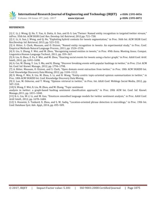 International Research Journal of Engineering and Technology (IRJET) e-ISSN: 2395-0056
Volume: 04 Issue: 07 | July -2017 www.irjet.net p-ISSN: 2395-0072
© 2017, IRJET | Impact Factor value: 5.181 | ISO 9001:2008 Certified Journal | Page 1075
REFERENCES
[1] C. Li, J. Weng, Q. He, Y. Yao, A. Datta, A. Sun, and B.-S. Lee,"Twiner: Named entity recognition in targeted twitter stream,"
inProc. 35th Int. ACM SIGIR Conf. Res. Develop. Inf. Retrieval, 2012,pp. 721–730.
[2] C. Li, A. Sun, J. Weng, and Q. He, "Exploiting hybrid contexts for tweets segmentation," in Proc. 36th Int. ACM SIGIR Conf.
Res.Develop. Inf. Retrieval, 2013, pp. 523–532.
[3] A. Ritter, S. Clark, Mausam, and O. Etzioni, "Named entity recognition in tweets: An experimental study," in Proc. Conf.
Empirical Methods Natural Language Process., 2011, pp. 1524–1534.
[4] X. Liu, S. Zhang, F. Wei, and M. Zhou, "Recognizing named entities in tweets," in Proc. 49th Annu. Meeting Assoc. Comput.
Linguistics:Human Language Technol., 2011, pp. 359–367.
[5] X. Liu, X. Zhou, Z. Fu, F. Wei, and M. Zhou, "Exacting social events for tweets using a factor graph," in Proc. AAAI Conf. Artif.
Intell., 2012, pp. 1692–1698.
[6] A. Cui, M. Zhang, Y. Liu, S. Ma, and K. Zhang, "Discover breaking events with popular hashtags in twitter," in Proc. 21st ACM
Int. Conf. Inf. Knowl. Manage., 2012, pp. 1794–1798.
[7] A. Ritter, Mausam, O. Etzioni, and S. Clark, "Open domain event extraction from twitter," in Proc. 18th ACM SIGKDD Int.
Conf. Knowledge Discovery Data Mining, 2012, pp. 1104–1112.
[8] X. Meng, F. Wei, X. Liu, M. Zhou, S. Li, and H. Wang, "Entity-centric topic-oriented opinion summarization in twitter," in
Proc. 18th ACM SIGKDD Int. Conf. Knowledge Discovery Data Mining,
[9] Z. Luo, M. Osborne, and T. Wang, "Opinion retrieval in twitter," in Proc. Int. AAAI Conf. Weblogs Social Media, 2012, pp.
507–510.
[10] X. Wang, F. Wei, X. Liu, M. Zhou, and M. Zhang, "Topic sentiment
analysis in twitter: a graph-based hashtag sentiment classification approach," in Proc. 20th ACM Int. Conf. Inf. Knowl.
Manage.,2011, pp. 1031–1040.
[11] K.-L. Liu, W.-J. Li, and M. Guo, "Emoticon smoothed language models for twitter sentiment analysis," in Proc. AAAI Conf.
Artif. Intell., 2012, pp. 1678–1684.
[12] S. Hosseini, S. Tankard, X. Zhou, and S. W. Sadiq, "Location-oriented phrase detection in microblogs," in Proc. 19th Int.
Conf. Database Syst. Adv. Appl., 2014, pp. 495–509.
 